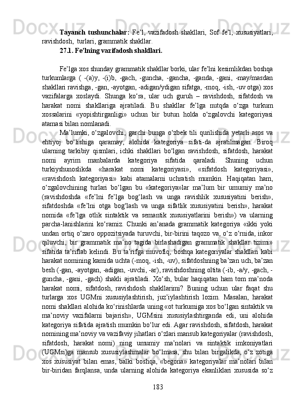 Tayanch   tushunchalar:   Fe’l,   vazifadosh   shakllari,   Sof   fe’l,   xususiyatlari,
ravishdosh,  turlari, grammatik shakllar.
27.1. Fe’lning vazifadosh shakllari.
Fe’lga xos shunday grammatik shakllar borki, ular fe’lni kesimlikdan boshqa
turkumlarga   (   -(a)y,   -(i)b,   -gach,   -guncha,   -gancha,   -ganda,   -gani,   -may/masdan
shakllari ravishga, -gan, -ayotgan, -adigan/ydigan sifatga, -moq, -ish, -uv otga) xos
vazifalarga   xoslaydi.   Shunga   ko‘ra,   ular   uch   guruh   –   ravishdosh,   sifatdosh   va
harakat   nomi   shakllariga   ajratiladi.   Bu   shakllar   fe’lga   nutqda   o‘zga   turkum
xossalarini   «yopishtirganligi»   uchun   bir   butun   holda   o‘zgalovchi   kategoriyasi
atamasi bilan nomlanadi.
Ma’lumki,   o‘zgalovchi,   garchi   bunga   o‘zbek   tili   qurilishida   yetarli   asos   va
ehtiyoj   bo‘lishiga   qaramay,   alohida   kategoriya   sifati-da   ajratilmagan.   Biroq
ularning   tarkibiy   qismlari,   ichki   shakllari   bo‘lgan   ravishdosh,   sifatdosh,   harakat
nomi   ayrim   manbalarda   kategoriya   sifatida   qaraladi.   Shuning   uchun
turkiyshunoslikda   «harakat   nomi   kategoriyasi»,   «sifatdosh   kategoriyasi»,
«ravishdosh   kategoriyasi»   kabi   atamalarni   uchratish   mumkin.   Haqiqatan   ham,
o‘zgalovchining   turlari   bo‘lgan   bu   «kategoriya»lar   ma’lum   bir   umumiy   ma’no
(ravishdoshda   «fe’lni   fe’lga   bog‘lash   va   unga   ravishlik   xususiyatini   berish»,
sifatdoshda   «fe’lni   otga   bog‘lash   va   unga   sifatlik   xususiyatini   berish»,   harakat
nomida   «fe’lga   otlik   sintaktik   va   semantik   xususiyatlarini   berish»)   va   ularning
parcha-lanishlarini   ko‘ramiz.   Chunki   an’anada   grammatik   kategoriya   «ikki   yoki
undan ortiq o‘zaro oppozitsiyada turuvchi, bir-birini taqozo va, o‘z o‘rnida, inkor
qiluvchi,   bir   grammatik   ma’no   tagida   birlashadigan   grammatik   shakllar   tizimi»
sifatida ta’riflab  kelindi. Bu  ta’rifga  muvofiq, boshqa   kategoriyalar   shakllari  kabi
harakat nomining kamida uchta (-moq, -ish, -uv), sifatdoshning ba’zan uch, ba’zan
besh (-gan, -ayotgan, -adigan, -uvchi, -ar), ravishdoshning oltita (-ib, -a/y, -gach, -
guncha,   -gani,   -gach)   shakli   ajratiladi.   Xo‘sh,   bular   haqiqatan   ham   tom   ma’noda
harakat   nomi,   sifatdosh,   ravishdosh   shakllarimi?   Buning   uchun   ular   faqat   shu
turlarga   xos   UGMni   xususiylashtirish,   juz’iylashtirish   lozim.   Masalan,   harakat
nomi shakllari alohida ko‘rinishlarda uning «ot turkumiga xos bo‘lgan sintaktik va
ma’noviy   vazifalarni   bajarish»,   UGMsini   xususiylashtirganda   edi,   uni   alohida
kategoriya sifatida ajratish mumkin bo‘lur edi. Agar ravishdosh, sifatdosh, harakat
nomining ma’noviy va vazifaviy jihatlari o‘zlari mansub kategoriyalar (ravishdosh,
sifatdosh,   harakat   nomi)   ning   umumiy   ma’nolari   va   sintaktik   imkoniyatlari
(UGMsi)ga   mansub   xususiylashmalar   bo‘lmasa,   shu   bilan   birgalikda,   o‘z   zotiga
xos   xususiyat   bilan   emas,   balki   boshqa,   «begona»   kategoriyalar   ma’nolari   bilan
bir-biridan   farqlansa,   unda   ularning   alohida   kategoriya   ekanliklari   xususida   so‘z
183 