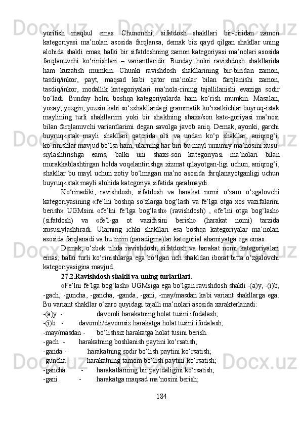 yuritish   maqbul   emas.   Chunonchi,   sifatdosh   shakllari   bir-biridan   zamon
kategoriyasi   ma’nolari   asosida   farqlansa,   demak   biz   qayd   qilgan   shakllar   uning
alohida shakli emas, balki bir sifatdoshning zamon kategoriyasi ma’nolari asosida
farqlanuvchi   ko‘rinishlari   –   variantlaridir.   Bunday   holni   ravishdosh   shakllarida
ham   kuzatish   mumkin.   Chunki   ravishdosh   shakllarining   bir-biridan   zamon,
tasdiq/inkor,   payt,   maqsad   kabi   qator   ma’nolar   bilan   farqlanishi   zamon,
tasdiq/inkor,   modallik   kategoriyalari   ma’nola-rining   tajallilanishi   evaziga   sodir
bo‘ladi.   Bunday   holni   boshqa   kategoriyalarda   ham   ko‘rish   mumkin.   Masalan,
yozay, yozgin, yozsin kabi so‘zshakllardagi grammatik ko‘rsatkichlar buyruq-istak
maylining   turli   shakllarimi   yoki   bir   shaklning   shaxs/son   kate-goriyasi   ma’nosi
bilan farqlanuvchi variantlarimi degan savolga javob aniq. Demak, ayonki, garchi
buyruq-istak   mayli   shakllari   qatorida   olti   va   undan   ko‘p   shakllar,   aniqrog‘i,
ko‘rinishlar mavjud bo‘lsa ham, ularning har biri bu mayl umumiy ma’nosini xusu-
siylashtirishga   eams,   balki   uni   shaxs-son   kategoriyasi   ma’nolari   bilan
murakkablashtirgan holda voqelantirishga xizmat qilayotgan-ligi uchun, aniqrog‘i,
shakllar   bu  mayl   uchun  zotiy   bo‘lmagan   ma’no  asosida   farqlanayotganligi   uchun
buyruq-istak mayli alohida kategoriya sifatida qaralmaydi. 
Ko‘rinadiki,   ravishdosh,   sifatdosh   va   harakat   nomi   o‘zaro   o‘zgalovchi
kategoriyasining  «fe’lni  boshqa  so‘zlarga  bog‘lash   va fe’lga otga  xos  vazifalarini
berish»   UGMsini   «fe’lni   fe’lga   bog‘lash»   (ravishdosh)   ,   «fe’lni   otga   bog‘lash»
(sifatdosh)   va   «fe’l-ga   ot   vazifasini   berish»   (harakat   nomi)   tarzida
xususiylashtiradi.   Ularning   ichki   shakllari   esa   boshqa   kategoriyalar   ma’nolari
asosida farqlanadi va bu tizim (paradigma)lar kategorial ahamiyatga ega emas. 
Demak,   o‘zbek   tilida   ravishdosh,   sifatdosh   va   harakat   nomi   kategoriyalari
emas,  balki   turli  ko‘rinishlarga  ega  bo‘lgan uch  shakldan  iborat  bitta  o‘zgalovchi
kategoriyasigina mavjud.           
27.2.Ravishdosh shakli va uning turlarilari.  
«Fe’lni fe’lga bog‘lash» UGMsiga ega bo‘lgan ravishdosh shakli -(a)y, -(i)b,
-gach, -guncha, -gancha, -ganda, -gani, -may/masdan  kabi variant shakllarga ega.
Bu variant shakllar o‘zaro quyidagi tajalli ma’nolari asosida xarakterlanadi:
-(a)y  - davomli harakatning holat tusini ifodalash;
-(i)b - davomli/davomsiz harakatga holat tusini ifodalash;
-may/masdan - bo‘lishsiz harakatga holat tusini berish.
-gach  - harakatning boshlanish paytini ko‘rsatish;
-ganda -            harakatning sodir bo‘lish paytini ko‘rsatish;
-guncha –         harakatning tamom bo‘lish paytini ko‘rsatish;
-gancha  - harakatlarning bir paytdaligini ko‘rsatish;
-gani - harakatga maqsad ma’nosini berish;
184 