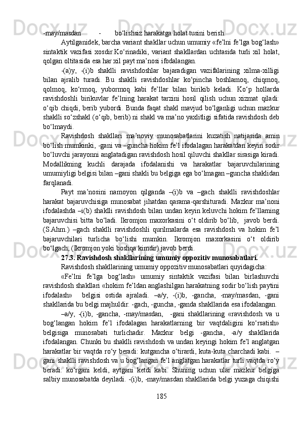 -may/masdan  - bo‘lishsiz harakatga holat tusini berish.
Aytilganidek, barcha variant shakllar uchun umumiy «fe’lni fe’lga bog‘lash»
sintaktik   vazifasi   xosdir.Ko‘rinadiki,   variant   shakllardan   uchtasida   turli   xil   holat,
qolgan oltitasida esa har xil payt ma’nosi ifodalangan.
-(a)y,   -(i)b   shaklli   ravishdoshlar   bajaradigan   vazifalarining   xilma-xilligi
bilan   ajralib   turadi.   Bu   shaklli   ravishdoshlar   ko‘pincha   boshlamoq,   chiqmoq,
qolmoq,   ko‘rmoq,   yubormoq   kabi   fe’llar   bilan   birikib   keladi.   Ko‘p   hollarda
ravishdoshli   birikuvlar   fe’lning   harakat   tarzini   hosil   qilish   uchun   xizmat   qiladi:
o‘qib  chiqdi,  berib  yubordi.  Bunda  faqat   shakl  mavjud  bo‘lganligi   uchun  mazkur
shaklli so‘zshakl (o‘qib, berib) ni shakl va ma’no yaxlitligi sifatida ravishdosh deb
bo‘lmaydi.
Ravishdosh   shakllari   ma’noviy   munosabatlarini   kuzatish   natijasida   amin
bo‘lish mumkinki, -gani va –guncha hokim fe’l ifodalagan harakatdan keyin sodir
bo‘luvchi jarayonni anglatadigan ravishdosh hosil qiluvchi shakllar sirasiga kiradi.
Modallikning   kuchli   darajada   ifodalanishi   va   harakatlar   bajaruvchilarining
umumiyligi belgisi bilan –gani shakli bu belgiga ega bo‘lmagan –guncha shaklidan
farqlanadi. 
Payt   ma’nosini   namoyon   qilganda   –(i)b   va   –gach   shaklli   ravishdoshlar
harakat   bajaruvchisiga   munosabat   jihatdan   qarama-qarshituradi.   Mazkur   ma’noni
ifodalashda –i(b) shaklli ravishdosh bilan undan keyin keluvchi hokim fe’llarning
bajaruvchisi   bitta   bo‘ladi.   Ikromjon   maxorkasini   o‘t   oldirib   bo‘lib,     javob   berdi.
(S.Ahm.)   –gach   shaklli   ravishdoshli   qurilmalarda   esa   ravishdosh   va   hokim   fe’l
bajaruvchilari   turlicha   bo‘lishi   mumkin.   Ikromjon   maxorkasini   o‘t   oldirib
bo‘lgach, (Ikromjon yoki boshqa kimdir) javob berdi.
27.3. Ravishdosh shakllarining umumiy oppozitiv munosabatlari.
Ravishdosh shakllarining umumiy oppozitiv munosabatlari quyidagicha:
«Fe’lni   fe’lga   bog‘lash»   umumiy   sintaktik   vazifasi   bilan   birlashuvchi
ravishdosh shakllari «hokim fe’ldan anglashilgan harakatning sodir bo‘lish paytini
ifodalash»     belgisi   ostida   ajraladi.   –a/y,   -(i)b,   -gancha,   -may/masdan,   -gani
shakllarida bu belgi majhuldir. -gach, -guncha, -ganda shakllarida esa ifodalangan.
–a/y,   -(i)b,   -gancha,   -may/masdan,     -gani   shakllarining   «ravishdosh   va   u
bog‘langan   hokim   fe’l   ifodalagan   harakatlarning   bir   vaqtdaligini   ko‘rsatish»
belgisiga   munosabati   turlichadir.   Mazkur   belgi   -gancha,   -a/y   shakllarida
ifodalangan. Chunki bu shaklli ravishdosh va undan keyingi hokim fe’l anglatgan
harakatlar bir vaqtda ro‘y beradi: kutgancha o‘tirardi, kuta-kuta charchadi kabi.   –
gani shaklli ravishdosh va u bog‘langan fe’l anglatgan harakatlar turli vaqtda ro‘y
beradi:   ko‘rgani   keldi,   aytgani   ketdi   kabi.   Shuning   uchun   ular   mazkur   belgiga
salbiy munosabatda deyiladi. -(i)b, -may/masdan shakllarida belgi yuzaga chiqishi
185 