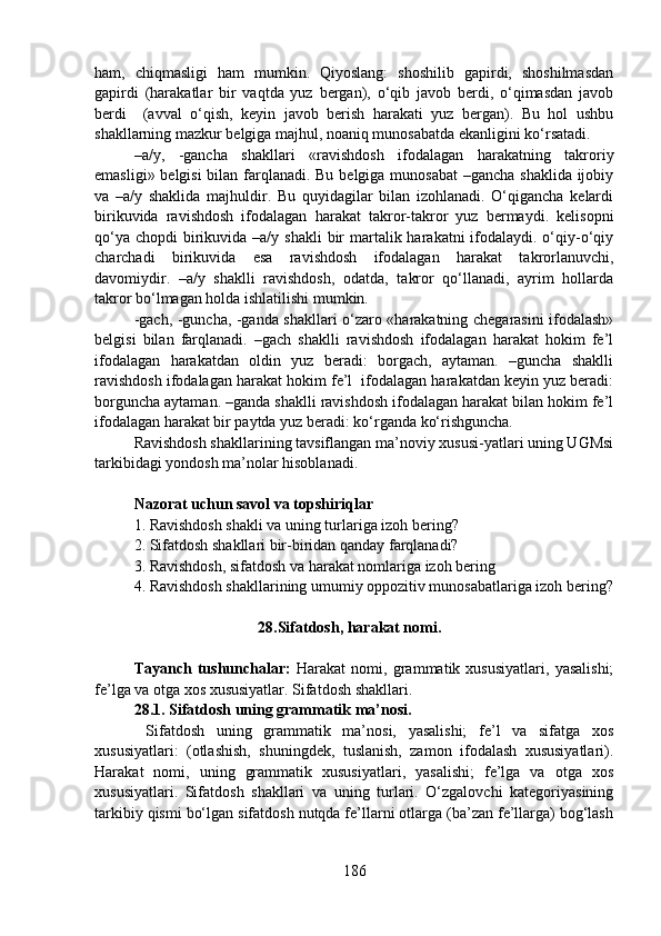 ham,   chiqmasligi   ham   mumkin.   Qiyoslang:   shoshilib   gapirdi,   shoshilmasdan
gapirdi   (harakatlar   bir   vaqtda   yuz   bergan),   o‘qib   javob   berdi,   o‘qimasdan   javob
berdi     (avval   o‘qish,   keyin   javob   berish   harakati   yuz   bergan).   Bu   hol   ushbu
shakllarning mazkur belgiga majhul, noaniq munosabatda ekanligini ko‘rsatadi.
–a/y,   -gancha   shakllari   «ravishdosh   ifodalagan   harakatning   takroriy
emasligi» belgisi  bilan farqlanadi. Bu belgiga munosabat  –gancha shaklida ijobiy
va   –a/y   shaklida   majhuldir.   Bu   quyidagilar   bilan   izohlanadi.   O‘qigancha   kelardi
birikuvida   ravishdosh   ifodalagan   harakat   takror-takror   yuz   bermaydi.   kelisopni
qo‘ya  chopdi  birikuvida –a/y shakli  bir  martalik harakatni  ifodalaydi. o‘qiy-o‘qiy
charchadi   birikuvida   esa   ravishdosh   ifodalagan   harakat   takrorlanuvchi,
davomiydir.   –a/y   shaklli   ravishdosh,   odatda,   takror   qo‘llanadi,   ayrim   hollarda
takror bo‘lmagan holda ishlatilishi mumkin.
-gach, -guncha, -ganda shakllari o‘zaro «harakatning chegarasini ifodalash»
belgisi   bilan   farqlanadi.   –gach   shaklli   ravishdosh   ifodalagan   harakat   hokim   fe’l
ifodalagan   harakatdan   oldin   yuz   beradi:   borgach,   aytaman.   –guncha   shaklli
ravishdosh ifodalagan harakat hokim fe’l  ifodalagan harakatdan keyin yuz beradi:
borguncha aytaman. –ganda shaklli ravishdosh ifodalagan harakat bilan hokim fe’l
ifodalagan harakat bir paytda yuz beradi: ko‘rganda ko‘rishguncha.
Ravishdosh shakllarining tavsiflangan ma’noviy xususi-yatlari uning UGMsi
tarkibidagi yondosh ma’nolar hisoblanadi.
Nazorat uchun savol va topshiriqlar
1.   Ravishdosh shakli va uning turlariga izoh bering?
2.   Sifatdosh shakllari bir-biridan qanday farqlanadi? 
3. Ravishdosh, sifatdosh va harakat nomlariga izoh bering
4.   Ravishdosh shakllarining umumiy oppozitiv munosabatlariga izoh bering?
                                          28.Sifatdosh, harakat nomi.
Tayanch   tushunchalar:   Harakat   nomi,   grammatik   xususiyatlari,   yasalishi;
fe’lga va otga xos xususiyatlar. Sifatdosh shakllari.
28.1. Sifatdosh uning grammatik ma’nosi.
  Sifatdosh   uning   grammatik   ma’nosi,   yasalishi;   fe’l   va   sifatga   xos
xususiyatlari:   (otlashish,   shuningdek,   tuslanish,   zamon   ifodalash   xususiyatlari).
Harakat   nomi,   uning   grammatik   xususiyatlari,   yasalishi;   fe’lga   va   otga   xos
xususiyatlari.   Sifatdosh   shakllari   va   uning   turlari.   O‘zgalovchi   kategoriyasining
tarkibiy qismi bo‘lgan sifatdosh nutqda fe’llarni otlarga (ba’zan fe’llarga) bog‘lash
186 