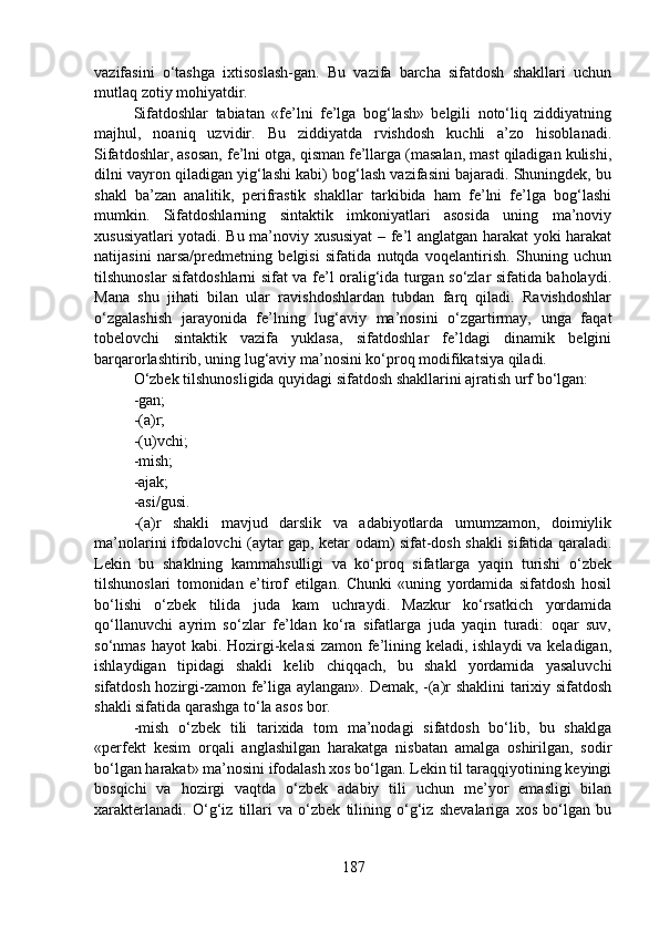 vazifasini   o‘tashga   ixtisoslash-gan.   Bu   vazifa   barcha   sifatdosh   shakllari   uchun
mutlaq zotiy mohiyatdir.
Sifatdoshlar   tabiatan   «fe’lni   fe’lga   bog‘lash»   belgili   noto‘liq   ziddiyatning
majhul,   noaniq   uzvidir.   Bu   ziddiyatda   rvishdosh   kuchli   a’zo   hisoblanadi.
Sifatdoshlar, asosan, fe’lni otga, qisman fe’llarga (masalan, mast qiladigan kulishi,
dilni vayron qiladigan yig‘lashi kabi) bog‘lash vazifasini bajaradi. Shuningdek, bu
shakl   ba’zan   analitik,   perifrastik   shakllar   tarkibida   ham   fe’lni   fe’lga   bog‘lashi
mumkin.   Sifatdoshlarning   sintaktik   imkoniyatlari   asosida   uning   ma’noviy
xususiyatlari yotadi. Bu ma’noviy xususiyat  – fe’l anglatgan harakat yoki harakat
natijasini   narsa/predmetning   belgisi   sifatida   nutqda   voqelantirish.   Shuning   uchun
tilshunoslar sifatdoshlarni sifat va fe’l oralig‘ida turgan so‘zlar sifatida baholaydi.
Mana   shu   jihati   bilan   ular   ravishdoshlardan   tubdan   farq   qiladi.   Ravishdoshlar
o‘zgalashish   jarayonida   fe’lning   lug‘aviy   ma’nosini   o‘zgartirmay,   unga   faqat
tobelovchi   sintaktik   vazifa   yuklasa,   sifatdoshlar   fe’ldagi   dinamik   belgini
barqarorlashtirib, uning lug‘aviy ma’nosini ko‘proq modifikatsiya qiladi. 
O‘zbek tilshunosligida quyidagi sifatdosh shakllarini ajratish urf bo‘lgan: 
-gan;
-(a)r;
-(u)vchi;
-mish;
-ajak;
-asi/gusi.
-(a)r   shakli   mavjud   darslik   va   adabiyotlarda   umumzamon,   doimiylik
ma’nolarini ifodalovchi (aytar gap, ketar odam) sifat-dosh shakli sifatida qaraladi.
Lekin   bu   shaklning   kammahsulligi   va   ko‘proq   sifatlarga   yaqin   turishi   o‘zbek
tilshunoslari   tomonidan   e’tirof   etilgan.   Chunki   «uning   yordamida   sifatdosh   hosil
bo‘lishi   o‘zbek   tilida   juda   kam   uchraydi.   Mazkur   ko‘rsatkich   yordamida
qo‘llanuvchi   ayrim   so‘zlar   fe’ldan   ko‘ra   sifatlarga   juda   yaqin   turadi:   oqar   suv,
so‘nmas hayot  kabi. Hozirgi-kelasi  zamon fe’lining keladi, ishlaydi  va keladigan,
ishlaydigan   tipidagi   shakli   kelib   chiqqach,   bu   shakl   yordamida   yasaluvchi
sifatdosh hozirgi-zamon fe’liga aylangan». Demak, -(a)r shaklini  tarixiy sifatdosh
shakli sifatida qarashga to‘la asos bor.
-mish   o‘zbek   tili   tarixida   tom   ma’nodagi   sifatdosh   bo‘lib,   bu   shaklga
«perfekt   kesim   orqali   anglashilgan   harakatga   nisbatan   amalga   oshirilgan,   sodir
bo‘lgan harakat» ma’nosini ifodalash xos bo‘lgan. Lekin til taraqqiyotining keyingi
bosqichi   va   hozirgi   vaqtda   o‘zbek   adabiy   tili   uchun   me’yor   emasligi   bilan
xarakterlanadi.   O‘g‘iz   tillari   va   o‘zbek   tilining   o‘g‘iz   shevalariga   xos   bo‘lgan   bu
187 