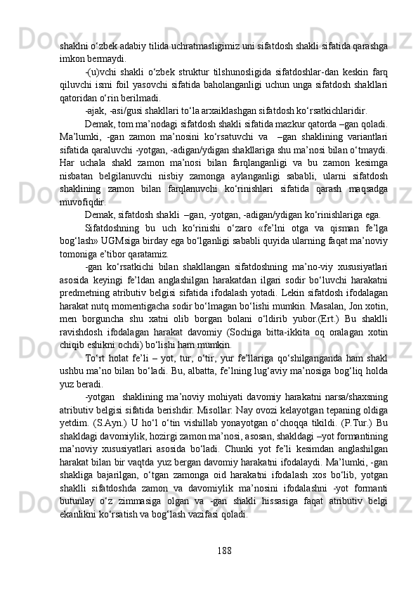 shaklni o‘zbek adabiy tilida uchratmasligimiz uni sifatdosh shakli sifatida qarashga
imkon bermaydi.
-(u)vchi   shakli   o‘zbek   struktur   tilshunosligida   sifatdoshlar-dan   keskin   farq
qiluvchi ismi  foil  yasovchi  sifatida baholanganligi uchun unga sifatdosh shakllari
qatoridan o‘rin berilmadi.
-ajak, -asi/gusi shakllari to‘la arxaiklashgan sifatdosh ko‘rsatkichlaridir.
Demak, tom ma’nodagi sifatdosh shakli sifatida mazkur qatorda –gan qoladi.
Ma’lumki,   -gan   zamon   ma’nosini   ko‘rsatuvchi   va     –gan   shaklining   variantlari
sifatida qaraluvchi -yotgan, -adigan/ydigan shakllariga shu ma’nosi bilan o‘tmaydi.
Har   uchala   shakl   zamon   ma’nosi   bilan   farqlanganligi   va   bu   zamon   kesimga
nisbatan   belgilanuvchi   nisbiy   zamonga   aylanganligi   sababli,   ularni   sifatdosh
shaklining   zamon   bilan   farqlanuvchi   ko‘rinishlari   sifatida   qarash   maqsadga
muvofiqdir.
Demak, sifatdosh shakli  –gan, -yotgan, -adigan/ydigan ko‘rinishlariga ega.
Sifatdoshning   bu   uch   ko‘rinishi   o‘zaro   «fe’lni   otga   va   qisman   fe’lga
bog‘lash» UGMsiga birday ega bo‘lganligi sababli quyida ularning faqat ma’noviy
tomoniga e’tibor qaratamiz.
-gan   ko‘rsatkichi   bilan   shakllangan   sifatdoshning   ma’no-viy   xususiyatlari
asosida   keyingi   fe’ldan   anglashilgan   harakatdan   ilgari   sodir   bo‘luvchi   harakatni
predmetning atributiv belgisi  sifatida ifodalash yotadi. Lekin sifatdosh ifodalagan
harakat nutq momentigacha sodir bo‘lmagan bo‘lishi mumkin. Masalan, Jon xotin,
men   borguncha   shu   xatni   olib   borgan   bolani   o‘ldirib   yubor.(Ert.)   Bu   shaklli
ravishdosh   ifodalagan   harakat   davomiy   (Sochiga   bitta-ikkita   oq   oralagan   xotin
chiqib eshikni ochdi) bo‘lishi ham mumkin. 
To‘rt   holat   fe’li   –   yot,   tur,   o‘tir,   yur   fe’llariga   qo‘shilganganda   ham   shakl
ushbu ma’no bilan bo‘ladi. Bu, albatta, fe’lning lug‘aviy ma’nosiga bog‘liq holda
yuz beradi.
-yotgan     shaklining   ma’noviy   mohiyati   davomiy   harakatni   narsa/shaxsning
atributiv belgisi sifatida berishdir. Misollar: Nay ovozi kelayotgan tepaning oldiga
yetdim.   (S.Ayn.)   U   ho‘l   o‘tin   vishillab   yonayotgan   o‘choqqa   tikildi.   (P.Tur.)   Bu
shakldagi davomiylik, hozirgi zamon ma’nosi, asosan, shakldagi –yot formantining
ma’noviy   xususiyatlari   asosida   bo‘ladi.   Chunki   yot   fe’li   kesimdan   anglashilgan
harakat bilan bir vaqtda yuz bergan davomiy harakatni ifodalaydi. Ma’lumki, -gan
shakliga   bajarilgan,   o‘tgan   zamonga   oid   harakatni   ifodalash   xos   bo‘lib,   yotgan
shaklli   sifatdoshda   zamon   va   davomiylik   ma’nosini   ifodalashni   -yot   formanti
butunlay   o‘z   zimmasiga   olgan   va   -gan   shakli   hissasiga   faqat   atributiv   belgi
ekanlikni ko‘rsatish va bog‘lash vazifasi qoladi.
188 