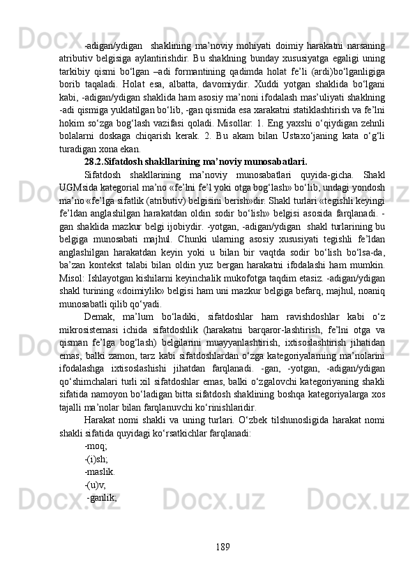 -adigan/ydigan     shaklining   ma’noviy   mohiyati   doimiy   harakatni   narsaning
atributiv   belgisiga   aylantirishdir.   Bu   shaklning   bunday   xususiyatga   egaligi   uning
tarkibiy   qismi   bo‘lgan   –adi   formantining   qadimda   holat   fe’li   (ardi)bo‘lganligiga
borib   taqaladi.   Holat   esa,   albatta,   davomiydir.   Xuddi   yotgan   shaklida   bo‘lgani
kabi, -adigan/ydigan shaklida ham asosiy ma’noni ifodalash mas’uliyati shaklning
-adi qismiga yuklatilgan bo‘lib, -gan qismida esa xarakatni statiklashtirish va fe’lni
hokim  so‘zga bog‘lash vazifasi  qoladi. Misollar:  1. Eng yaxshi  o‘qiydigan zehnli
bolalarni   doskaga   chiqarish   kerak.   2.   Bu   akam   bilan   Ustaxo‘janing   kata   o‘g‘li
turadigan xona ekan.
28.2.Sifatdosh shakllarining ma’noviy munosabatlari.
Sifatdosh   shakllarining   ma’noviy   munosabatlari   quyida-gicha.   Shakl
UGMsida kategorial ma’no «fe’lni fe’l yoki otga bog‘lash» bo‘lib, undagi yondosh
ma’no «fe’lga sifatlik (atributiv) belgisini berish»dir. Shakl turlari «tegishli keyingi
fe’ldan   anglashilgan   harakatdan   oldin   sodir   bo‘lish»   belgisi   asosida   farqlanadi.   -
gan shaklida mazkur belgi ijobiydir. -yotgan, -adigan/ydigan   shakl turlarining bu
belgiga   munosabati   majhul.   Chunki   ularning   asosiy   xususiyati   tegishli   fe’ldan
anglashilgan   harakatdan   keyin   yoki   u   bilan   bir   vaqtda   sodir   bo‘lish   bo‘lsa-da,
ba’zan   kontekst   talabi   bilan   oldin   yuz   bergan   harakatni   ifodalashi   ham   mumkin.
Misol: Ishlayotgan kishilarni keyinchalik mukofotga taqdim etasiz. -adigan/ydigan
shakl turining «doimiylik» belgisi ham uni mazkur belgiga befarq, majhul, noaniq
munosabatli qilib qo‘yadi.
Demak,   ma’lum   bo‘ladiki,   sifatdoshlar   ham   ravishdoshlar   kabi   o‘z
mikrosistemasi   ichida   sifatdoshlik   (harakatni   barqaror-lashtirish,   fe’lni   otga   va
qisman   fe’lga   bog‘lash)   belgilarini   muayyanlashtirish,   ixtisoslashtirish   jihatidan
emas,   balki   zamon,   tarz   kabi   sifatdoshlardan   o‘zga   kategoriyalarning   ma’nolarini
ifodalashga   ixtisoslashishi   jihatdan   farqlanadi.   -gan,   -yotgan,   -adigan/ydigan
qo‘shimchalari turli xil sifatdoshlar emas, balki o‘zgalovchi kategoriyaning shakli
sifatida namoyon bo‘ladigan bitta sifatdosh shaklining boshqa kategoriyalarga xos
tajalli ma’nolar bilan farqlanuvchi ko‘rinishlaridir.     
Harakat   nomi   shakli   va   uning   turlari.   O‘zbek   tilshunosligida   harakat   nomi
shakli sifatida quyidagi ko‘rsatkichlar farqlanadi:
-moq;
-(i)sh;
-maslik. 
-(u)v;
 -ganlik;
189 