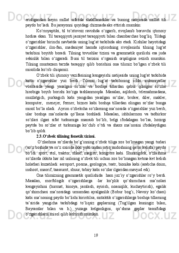 erishgandan   keyin   millat   sifatida   shakllanadilar   va   buning   natijasida   millat   tili
paydo bo‘ladi. Bu jarayonni quyidagi chizmada aks ettirish mumkin:
Ko‘rinyaptiki,   til   to‘xtovsiz   ravishda   o‘zgarib,   rivojlanib   boruvchi   ijtimoiy
hodisa ekan. Til taraqqiyoti jamiyat taraqqiyoti bilan chambarchas bog‘liq. Tildagi
o‘zgarishlar birinchi navbatda uning lug‘at tarkibida aks etadi. Kishilar hayotidagi
o‘zgarishlar,   ilm-fan,   madaniyat   hamda   iqtisodning   rivojlanishi   tilning   lug‘at
tarkibini   boyitib   boradi.   Tilning   tovushlar   tizimi   va   grammatik   qurilishi   esa   juda
sekinlik   bilan   o‘zgaradi.   Buni   til   tarixini   o‘rganish   orqaligina   sezish   mumkin.
Tilning   muntazam   tarzda   taraqqiy   qilib   borishini   ona   tilimiz   bo‘lgan   o‘zbek   tili
misolida ko‘rib chiqamiz. 
O‘zbek tili ijtimoiy vazifasining kengayishi natijasida uning lug‘at tarkibida
katta   o‘zgarishlar   yuz   berdi.   Tilimiz   lug‘at   tarkibining   ichki   imkoniyatlar
vositasida   yangi   yasalgan   so‘zlar   va   boshqa   tillardan   qabul   qilingan   so‘zlar
hisobiga   boyib   borishi   ko‘zga   tashlanmoqda.   Masalan,   aqldosh,   telemahmadana,
muzlatgich,   purkagich   kabi   yangidan   yasalgan   so‘zlar,   broker,   diler,   makler,
komputer,     menejer,   fermer,   biznes   kabi   boshqa   tillardan   olingan   so‘zlar   bunga
misol bo‘la oladi.  Ayrim o‘zbekcha so‘zlarning ma’nosida o‘zgarishlar yuz berib,
ular   boshqa   ma’nolarda   qo‘llana   boshladi.   Masalan,   ishbilarmon   va   tadbirkor
so‘zlari   ilgari   sifat   turkumiga   mansub   bo‘lib,   belgi   ifodalagan   bo‘lsa,   hozirgi
paytda   bu   so‘zlar   ot   turkumiga   ko‘chib   o‘tdi   va   shaxs   ma’nosini   ifodalaydigan
bo‘lib qoldi. 
2.3.O‘zbek tilining fonetik tizimi.
  O‘zlashma so‘zlarda bo‘g‘inning o‘zbek tiliga xos bo‘lmagan yangi turlari
(so‘z boshida va so‘z oxirida ikki yoki undan ortiq undoshning qator kelishi) paydo
bo‘ldi:   sport,   stol,   traktor,   shkaf,   magistr,   kongress   kabi.   Shuningdek,   o‘zlashma
so‘zlarda ikkita har xil unlining o‘zbek tili uchun xos bo‘lmagan ketma-ket kelish
holatlari kuzatiladi: aeroport, poema, geologiya, teatr, bionika kabi (arabcha doim,
inshoot, maorif, taassurot, shuur, tabiiy kabi so‘zlar ilgaridan mavjud edi). 
Ona   tilimizning   grammatik   qurilishida     ham   juz’iy   o‘zgarishlar   ro‘y   berdi.
Masalan,   morfologik   o‘zgarishlarga   -lar   ko‘plik   qo‘shimchasi   ma’nolari
kengayishini   (hurmat,   kinoya,   jamlash,   ayirish,   noaniqlik,   kuchaytirish),   egalik
qo‘shimchasi   ma’nosidagi   umumdan   ajralganlik   (Bobur   bog‘i,   Navoiy   ko‘chasi)
kabi ma’noning paydo bo‘lishi kiriritilsa, sintaktik o‘zgarishlarga boshqa tillarning
ta’sirida   yangicha   tarkibdagi   to‘liqsiz   gaplarning   (Tug‘ilgan   kuningiz   bilan,
Bayramlar   bilan   va   h.)   yuzaga   kelganligini,   qo‘shma   gaplar   tasnifidagi
o‘zgarishlarni misol qilib keltirish mumkin.
19 