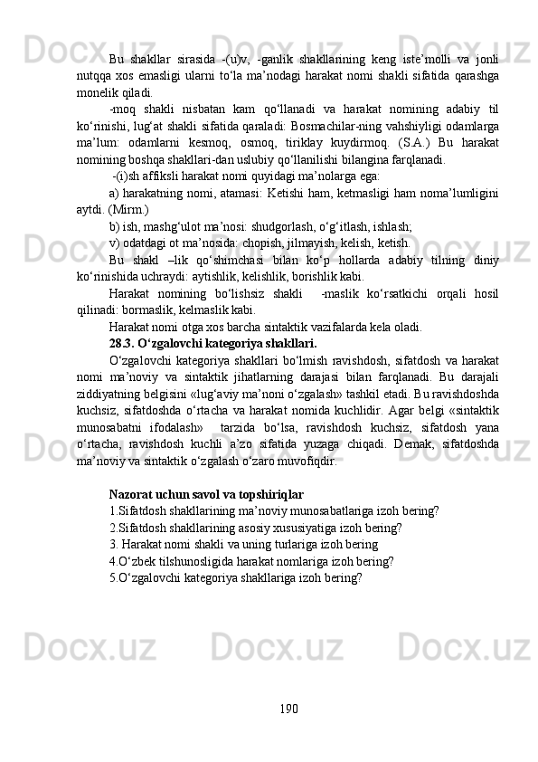 Bu   shakllar   sirasida   -(u)v,   -ganlik   shakllarining   keng   iste’molli   va   jonli
nutqqa  xos  emasligi   ularni  to‘la  ma’nodagi   harakat   nomi   shakli  sifatida  qarashga
monelik qiladi. 
-moq   shakli   nisbatan   kam   qo‘llanadi   va   harakat   nomining   adabiy   til
ko‘rinishi, lug‘at shakli sifatida qaraladi: Bosmachilar-ning vahshiyligi odamlarga
ma’lum:   odamlarni   kesmoq,   osmoq,   tiriklay   kuydirmoq.   (S.A.)   Bu   harakat
nomining boshqa shakllari-dan uslubiy qo‘llanilishi bilangina farqlanadi. 
 -(i)sh affiksli harakat nomi quyidagi ma’nolarga ega:
a) harakatning nomi, atamasi:  Ketishi  ham, ketmasligi ham  noma’lumligini
aytdi. (Mirm.)
b) ish, mashg‘ulot ma’nosi: shudgorlash, o‘g‘itlash, ishlash;
v) odatdagi ot ma’nosida: chopish, jilmayish, kelish, ketish.
Bu   shakl   –lik   qo‘shimchasi   bilan   ko‘p   hollarda   adabiy   tilning   diniy
ko‘rinishida uchraydi: aytishlik, kelishlik, borishlik kabi.
Harakat   nomining   bo‘lishsiz   shakli     -maslik   ko‘rsatkichi   orqali   hosil
qilinadi: bormaslik, kelmaslik kabi.
Harakat nomi otga xos barcha sintaktik vazifalarda kela oladi.
28.3. O‘zgalovchi kategoriya shakllari.
O‘zgalovchi   kategoriya   shakllari   bo‘lmish   ravishdosh,   sifatdosh   va   harakat
nomi   ma’noviy   va   sintaktik   jihatlarning   darajasi   bilan   farqlanadi.   Bu   darajali
ziddiyatning belgisini «lug‘aviy ma’noni o‘zgalash» tashkil etadi. Bu ravishdoshda
kuchsiz,   sifatdoshda   o‘rtacha   va   harakat   nomida   kuchlidir.   Agar   belgi   «sintaktik
munosabatni   ifodalash»     tarzida   bo‘lsa,   ravishdosh   kuchsiz,   sifatdosh   yana
o‘rtacha,   ravishdosh   kuchli   a’zo   sifatida   yuzaga   chiqadi.   Demak,   sifatdoshda
ma’noviy va sintaktik o‘zgalash o‘zaro muvofiqdir.
Nazorat uchun savol va topshiriqlar
1.Sifatdosh shakllarining ma’noviy munosabatlariga izoh bering?  
2.Sifatdosh shakllarining asosiy xususiyatiga izoh bering? 
3.  Harakat nomi shakli va uning turlariga izoh bering
4.O‘zbek tilshunosligida harakat nomlariga izoh bering?  
5.O‘zgalovchi kategoriya shakllariga izoh bering? 
190 