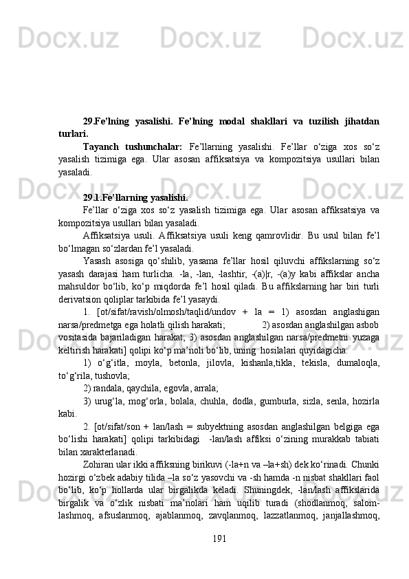 29.Fe’lning   yasalishi.   Fe’lning   modal   shakllari   va   tuzilish   jihatdan
turlari.
Tayanch   tushunchalar:   Fe’llarning   yasalishi.   Fe’llar   o‘ziga   xos   so‘z
yasalish   tizimiga   ega.   Ular   asosan   affiksatsiya   va   kompozitsiya   usullari   bilan
yasaladi.
29.1.Fe’llarning yasalishi.  
Fe’llar   o‘ziga   xos   so‘z   yasalish   tizimiga   ega.   Ular   asosan   affiksatsiya   va
kompozitsiya usullari bilan yasaladi.
Affiksatsiya   usuli.   Affiksatsiya   usuli   keng   qamrovlidir.   Bu   usul   bilan   fe’l
bo‘lmagan so‘zlardan fe’l yasaladi. 
Yasash   asosiga   qo‘shilib,   yasama   fe’llar   hosil   qiluvchi   affikslarning   so‘z
yasash   darajasi   ham   turlicha.   -la,   -lan,   -lashtir,   -(a)|r,   -(a)y   kabi   affikslar   ancha
mahsuldor   bo‘lib,   ko‘p   miqdorda   fe’l   hosil   qiladi.   Bu   affikslarning   har   biri   turli
derivatsion qoliplar tarkibida fe’l yasaydi.
1.   [ot/sifat/ravish/olmosh/taqlid/undov   +   la   =   1)   asosdan   anglashigan
narsa/predmetga ega holatli qilish harakati;              2) asosdan anglashilgan asbob
vositasida   bajariladigan   harakat;   3)   asosdan   anglashilgan   narsa/predmetni   yuzaga
keltirish harakati] qolipi ko‘p ma’noli bo‘lib, uning  hosilalari quyidagicha: 
1)   o‘g‘itla,   moyla,   betonla,   jilovla,   kishanla,tikla,   tekisla,   dumaloqla,
to‘g‘rila, tushovla;
2) randala, qaychila, egovla, arrala;
3)   urug‘la,   mog‘orla,   bolala,   chuhla,   dodla,   gumburla,   sizla,   senla,   hozirla
kabi.
2.   [ot/sifat/son   +   lan/lash   =   subyektning   asosdan   anglashilgan   belgiga   ega
bo‘lishi   harakati]   qolipi   tarkibidagi     -lan/lash   affiksi   o‘zining   murakkab   tabiati
bilan xarakterlanadi. 
Zohiran ular ikki affiksning birikuvi (-la+n va –la+sh) dek ko‘rinadi. Chunki
hozirgi o‘zbek adabiy tilida –la so‘z yasovchi va -sh hamda -n nisbat shakllari faol
bo‘lib,   ko‘p   hollarda   ular   birgalikda   keladi.   Shuningdek,   -lan/lash   affikslarida
birgalik   va   o‘zlik   nisbati   ma’nolari   ham   uqilib   turadi   (shodlanmoq,   salom-
lashmoq,   afsuslanmoq,   ajablanmoq,   zavqlanmoq,   lazzatlanmoq,   janjallashmoq,
191 