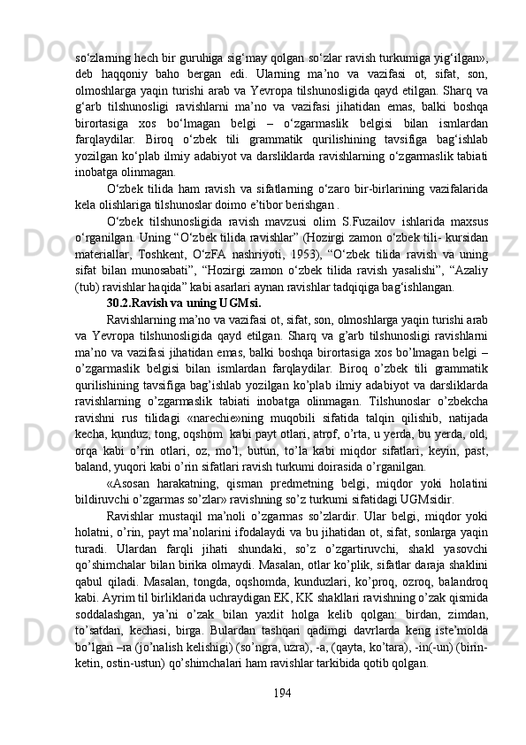 so‘zlarning hech bir guruhiga sig‘may qolgan so‘zlar ravish turkumiga yig‘ilgan»,
deb   haqqoniy   baho   bergan   edi.   Ularning   ma’no   va   vazifasi   ot,   sifat,   son,
olmoshlarga yaqin turishi  arab va Yevropa tilshunosligida qayd etilgan. Sharq va
g‘arb   tilshunosligi   ravishlarni   ma’no   va   vazifasi   jihatidan   emas,   balki   boshqa
birortasiga   xos   bo‘lmagan   belgi   –   o‘zgarmaslik   belgisi   bilan   ismlardan
farqlaydilar.   Biroq   o‘zbek   tili   grammatik   qurilishining   tavsifiga   bag‘ishlab
yozilgan ko‘plab ilmiy adabiyot va darsliklarda ravishlarning o‘zgarmaslik tabiati
inobatga olinmagan.
O‘zbek   tilida   ham   ravish   va   sifatlarning   o‘zaro   bir-birlarining   vazifalarida
kela olishlariga tilshunoslar doimo e’tibor berishgan . 
O‘zbek   tilshunosligida   ravish   mavzusi   olim   S.Fuzailov   ishlarida   maxsus
o‘rganilgan. Uning “O‘zbek tilida ravishlar” (Hozirgi zamon o‘zbek tili- kursidan
materiallar,   Toshkent,   O‘zFA   nashriyoti,   1953),   “O‘zbek   tilida   ravish   va   uning
sifat   bilan   munosabati”,   “Hozirgi   zamon   o‘zbek   tilida   ravish   yasalishi”,   “Azaliy
(tub) ravishlar haqida” kabi asarlari aynan ravishlar tadqiqiga bag‘ishlangan.
30.2.Ravish va uning UGMsi.  
Ravishlarning ma’no va vazifasi ot, sifat, son, olmoshlarga yaqin turishi arab
va   Yevropa   tilshunosligida   qayd   etilgan.   Sharq   va   g’arb   tilshunosligi   ravishlarni
ma’no va vazifasi  jihatidan emas, balki boshqa birortasiga xos bo’lmagan belgi –
o’zgarmaslik   belgisi   bilan   ismlardan   farqlaydilar.   Biroq   o’zbek   tili   grammatik
qurilishining   tavsifiga   bag’ishlab   yozilgan   ko’plab   ilmiy   adabiyot   va   darsliklarda
ravishlarning   o’zgarmaslik   tabiati   inobatga   olinmagan.   Tilshunoslar   o’zbekcha
ravishni   rus   tilidagi   «narechie»ning   muqobili   sifatida   talqin   qilishib,   natijada
kecha, kunduz, tong, oqshom   kabi payt otlari, atrof, o’rta, u yerda, bu yerda, old,
orqa   kabi   o’rin   otlari,   oz,   mo’l,   butun,   to’la   kabi   miqdor   sifatlari,   keyin,   past,
baland, yuqori kabi o’rin sifatlari ravish turkumi doirasida o’rganilgan.
«Asosan   harakatning,   qisman   predmetning   belgi,   miqdor   yoki   holatini
bildiruvchi o’zgarmas so’zlar» ravishning so’z turkumi sifatidagi UGMsidir.
Ravishlar   mustaqil   ma’noli   o’zgarmas   so’zlardir.   Ular   belgi,   miqdor   yoki
holatni, o’rin, payt ma’nolarini ifodalaydi va bu jihatidan ot, sifat, sonlarga yaqin
turadi.   Ulardan   farqli   jihati   shundaki,   so’z   o’zgartiruvchi,   shakl   yasovchi
qo’shimchalar bilan birika olmaydi. Masalan, otlar ko’plik, sifatlar daraja shaklini
qabul   qiladi.   Masalan,   tongda,   oqshomda,   kunduzlari,   ko’proq,   ozroq,   balandroq
kabi. Ayrim til birliklarida uchraydigan EK, KK shakllari ravishning o’zak qismida
soddalashgan,   ya’ni   o’zak   bilan   yaxlit   holga   kelib   qolgan:   birdan,   zimdan,
to’satdan,   kechasi,   birga.   Bulardan   tashqari   qadimgi   davrlarda   keng   iste’molda
bo’lgan –ra (jo’nalish kelishigi) (so’ngra, uzra), -a, (qayta, ko’tara), -in(-un) (birin-
ketin, ostin-ustun) qo’shimchalari ham ravishlar tarkibida qotib qolgan.
194 