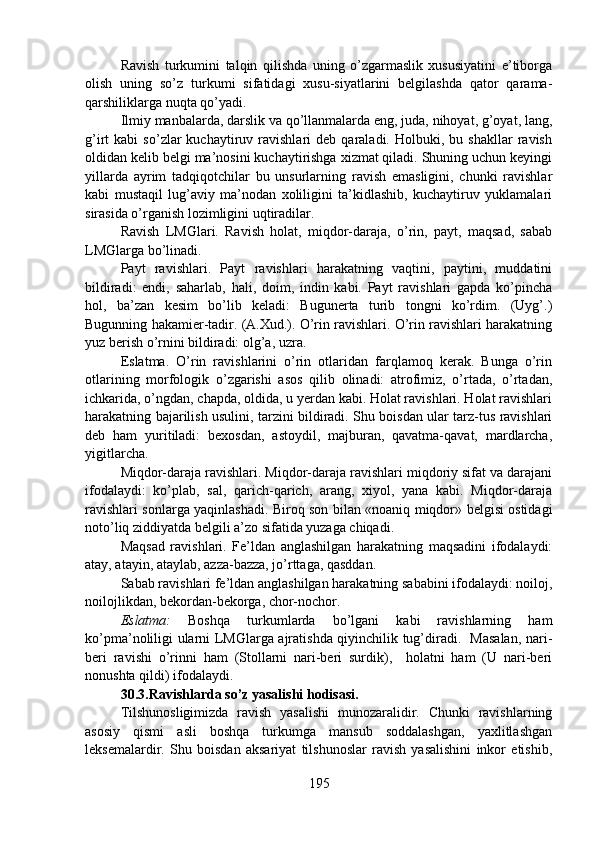 Ravish   turkumini   talqin   qilishda   uning   o’zgarmaslik   xususiyatini   e’tiborga
olish   uning   so’z   turkumi   sifatidagi   xusu-siyatlarini   belgilashda   qator   qarama-
qarshiliklarga nuqta qo’yadi.
Ilmiy manbalarda, darslik va qo’llanmalarda eng, juda, nihoyat, g’oyat, lang,
g’irt   kabi   so’zlar   kuchaytiruv   ravishlari   deb  qaraladi.   Holbuki,  bu   shakllar   ravish
oldidan kelib belgi ma’nosini kuchaytirishga xizmat qiladi. Shuning uchun keyingi
yillarda   ayrim   tadqiqotchilar   bu   unsurlarning   ravish   emasligini,   chunki   ravishlar
kabi   mustaqil   lug’aviy   ma’nodan   xoliligini   ta’kidlashib,   kuchaytiruv   yuklamalari
sirasida o’rganish lozimligini uqtiradilar.       
Ravish   LMGlari.   Ravish   holat,   miqdor-daraja,   o’rin,   payt,   maqsad,   sabab
LMGlarga bo’linadi.
Payt   ravishlari.   Payt   ravishlari   harakatning   vaqtini,   paytini,   muddatini
bildiradi:   endi,   saharlab,   hali,   doim,   indin   kabi.   Payt   ravishlari   gapda   ko’pincha
hol,   ba’zan   kesim   bo’lib   keladi:   Bugunerta   turib   tongni   ko’rdim.   (Uyg’.)
Bugunning hakamier-tadir. (A.Xud.). O’rin ravishlari. O’rin ravishlari harakatning
yuz berish o’rnini bildiradi: olg’a, uzra.    
Eslatma.   O’rin   ravishlarini   o’rin   otlaridan   farqlamoq   kerak.   Bunga   o’rin
otlarining   morfologik   o’zgarishi   asos   qilib   olinadi:   atrofimiz,   o’rtada,   o’rtadan,
ichkarida, o’ngdan, chapda, oldida, u yerdan kabi. Holat ravishlari. Holat ravishlari
harakatning bajarilish usulini, tarzini bildiradi. Shu boisdan ular tarz-tus ravishlari
deb   ham   yuritiladi:   bexosdan,   astoydil,   majburan,   qavatma-qavat,   mardlarcha,
yigitlarcha.
Miqdor-daraja ravishlari. Miqdor-daraja ravishlari miqdoriy sifat va darajani
ifodalaydi:   ko’plab,   sal,   qarich-qarich,   arang,   xiyol,   yana   kabi.   Miqdor-daraja
ravishlari sonlarga yaqinlashadi. Biroq son bilan «noaniq miqdor» belgisi ostidagi
noto’liq ziddiyatda belgili a’zo sifatida yuzaga chiqadi. 
Maqsad   ravishlari.   Fe’ldan   anglashilgan   harakatning   maqsadini   ifodalaydi:
atay, atayin, ataylab, azza-bazza, jo’rttaga, qasddan.
Sabab ravishlari fe’ldan anglashilgan harakatning sababini ifodalaydi: noiloj,
noilojlikdan, bekordan-bekorga, chor-nochor.
Eslatma:   Boshqa   turkumlarda   bo’lgani   kabi   ravishlarning   ham
ko’pma’noliligi ularni LMGlarga ajratishda qiyinchilik tug’diradi.   Masalan, nari-
beri   ravishi   o’rinni   ham   (Stollarni   nari-beri   surdik),     holatni   ham   (U   nari-beri
nonushta qildi) ifodalaydi. 
30.3.Ravishlarda so’z yasalishi hodisasi.  
Tilshunosligimizda   ravish   yasalishi   munozaralidir.   Chunki   ravishlarning
asosiy   qismi   asli   boshqa   turkumga   mansub   soddalashgan,   yaxlitlashgan
leksemalardir.   Shu   boisdan   aksariyat   tilshunoslar   ravish   yasalishini   inkor   etishib,
195 