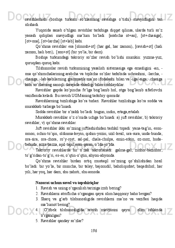 ravishlashish   (boshqa   turkum   so’zlarining   ravishga   o’tishi)   mavjudligini   tan
olishadi.
Yuqorida   sanab   o’tilgan   ravishlar   tarkibiga   diqqat   qilinsa,   ularda   turli   so’z
yasash   qoliplari   mavjudligi   ma’lum   bo’ladi:   [arabcha   ot+an],   [ot+chasiga],
[ot+ona], [ot+larcha] [ot+lab] kabi.
Qo’shma   ravishlar   esa   [olmosh+ot]   (har   gal,   har   zamon),   [ravish+ot]   (hali
zamon, hali beri),  [son+ot] (bir yo’la, bir dam).
Boshqa   turkumdagi   takroriy   so’zlar   ravish   bo’lishi   mumkin:   yuzma-yuz,
quruqdan-quruq kabi.
Tilshunoslar   ravish   turkumining   yasalish   sistemasiga   ega   emasligini   -an,   -
ona qo’shimchalarining arabcha va tojikcha so’zlar tarkibida uchrashini, -larcha, -
chasiga, -lab kabilarning grammatik ma’no ifodalashi bilan va -iga/-siga,   chasiga
kabi so’zlarning sanoqli darajada ekanligi bilan izohlaydilar.
Ravishlar   gapda   ko’pincha   fe’lga   bog’lanib   hol,   otga   bog’lanib   sifatlovchi
vazifasida keladi. Bu ravish UGMsining tarkibiy qismidir.
Ravishlarning   tuzilishiga   ko’ra   turlari.  Ravishlar   tuzilishiga   ko’ra   sodda   va
murakkab turlarga bo’linadi.
Sodda ravishlar bir o’zakli bo’ladi: bugun, indin, ertaga,ertalab. 
Murakkab ravishlar o’z o’rnida uchga bo’linadi: a) juft ravishlar; b) takroriy
ravishlar; v) qo’shma ravishlar.
Juft ravishlar ikki so’zning juftlashishidan tashkil topadi: yana-tag’in, eson-
omon; ochin-to’qin, oldinma-keyin, qishin-yozin; uzil-kesil, ura-sura, unda-bunda;
ora-sira,   ora-chora,   ro’y-rost,   sal-pal,   chala-chulpa,   emin-erkin,   oz-moz,   huda-
behuda; azza-bazza, apil-tapil,eran-qaran, o’lda-jo’lda.
Takroriy   ravishlarda   bir   o’zak   takrorlanadi:   galma-gal,   zinhor-bazinhor,
to’g’ridan-to’g’ri, es-es, o’qtin-o’qtin, ahyon-ahyonda.
Qo’shma   ravishlar   birdan   ortiq   mustaqil   so’zning   qo’shilishidan   hosil
bo’ladi:   bir   yo’la,   bir   muncha,   bir   talay;   bajonudil,   baholiqudrat,   baqadrihol;   har
yili, har yoq, har dam; shu zahoti, shu asnoda.  
Nazorat uchun savol va topshiriqlar
1. Ravish va uning o‘rganilish tarixiga izoh bering?
2. Ravishlarni atroflicha o‘rgangan qaysi olim haqqoniy baho bergan? 
3. Sharq   va   g‘arb   tilshunosligida   ravishlarni   ma’no   va   vazifasi   haqida
ma’lumot bering?
4.   O‘zbek   tilshunosligida   ravish   mavzusini   qaysi     olim   ishlarida
o’rganilgan? 
5. Ravishlar qanday so’zlar?
196 