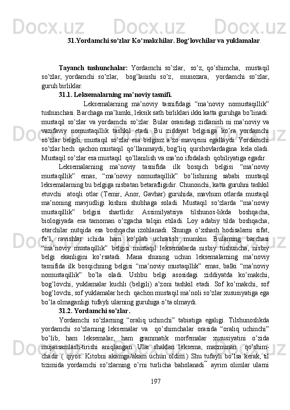 31.Yordamchi so‘zlar Ko‘makchilar. Bog‘lovchilar va yuklamalar .
                                                      
Tayanch   tushunchalar:   Yordamchi   so’zlar,     so’z,   qo’shimcha,     mustaqil
so’zlar,   yordamchi   so’zlar,     bog’lanishi   so’z,     munozara,     yordamchi   so’zlar,
guruh birliklar.
31.1. Leksemalarning ma’noviy tasnifi.
                    Leksemalarning   ma’noviy   tasnifidagi   “ma’noviy   nomustaqillik”
tushunchasi. Barchaga ma’lumki, leksik sath birliklari ikki katta guruhga bo’linadi:
mustaqil   so’zlar   va   yordamchi   so’zlar.   Bular   orasidagi   zidlanish   ni   ma’noviy   va
vazifaviy   nomustaqillik   tashkil   etadi.   Bu   ziddiyat   belgisiga   ko’ra   yordamchi
so’zlar   belgili,   mustaqil   so’zlar   esa   belgisiz   a’zo   mavqeini   egallaydi.   Yordamchi
so’zlar hech  qachon mustaqil  qo’llanmaydi, bog’liq  qurshovlardagina  kela oladi.
Mustaqil so’zlar esa mustaqil  qo’llanilish va ma’no ifodalash  qobiliyatiga egadir.
Leksemalarning   ma’noviy   tasnifida   ilk   bosqich   belgisi   “ma’noviy
mustaqillik”   emas,   “ma’noviy   nomustaqillik”   bo’lishining   sababi   mustaqil
leksemalarning bu belgiga nisbatan betarafligidir. Chunonchi, katta guruhni tashkil
etuvchi     atoqli   otlar   (Temir,   Anor,   Gavhar)   guruhida,   mavhum   otlarda   mustaqil
ma’noning   mavjudligi   kishini   shubhaga   soladi.   Mustaqil   so’zlarda   “ma’noviy
mustaqillik”   belgisi   shartlidir.   Assimilyatsiya   tilshunos-likda   boshqacha,
biologiyada   esa   tamoman   o’zgacha   talqin   etiladi.   Loy   adabiy   tilda   boshqacha,
otarchilar   nutqida   esa   boshqacha   izohlanadi.   Shunga   o’xshash   hodisalarni   sifat,
fe’l,   ravishlar   ichida   ham   ko’plab   uchratish   mumkin.   Bularning   barchasi
“ma’noviy   mustaqillik”   belgisi   mustaqil   leksemalarda   nisbiy   tushuncha,   nisbiy
belgi   ekanligini   ko’rsatadi.   Mana   shuning   uchun   leksemalarning   ma’noviy
tasnifida   ilk   bosqichning   belgisi   “ma’noviy   mustaqillik”   emas,   balki   “ma’noviy
nomustaqillik”   bo’la   oladi.   Ushbu   belgi   asosidagi   ziddiyatda   ko’makchi,
bog’lovchi,   yuklamalar   kuchli   (belgili)   a’zoni   tashkil   etadi.   Sof   ko’makchi,   sof
bog’lovchi, sof yuklamalar hech  qachon mustaqil ma’noli so’zlar xususiyatiga ega
bo’la olmaganligi tufayli ularning guruhiga o’ta olmaydi. 
31.2. Yordamchi so’zlar.
Yordamchi   so’zlarning   “oraliq   uchinchi”   tabiatiga   egaligi.   Tilshunoslikda
yordamchi   so’zlarning   leksemalar   va     qo’shimchalar   orasida   “oraliq   uchinchi”
bo’lib,   ham   leksemalar,   ham   grammatik   morfemalar   xususiyatini   o’zida
mujassamlash-tirishi   aniqlangan.   Ular   shaklan   leksema,   mazmunan     qo’shim-
chadir   (   qiyos:   Kitobni   akamga/akam   uchun   oldim.)   Shu   tufayli   bo’lsa   kerak,   til
tizimida   yordamchi   so’zlarning   o’rni   turlicha   baholanadi      ayrim   olimlar   ularni
197 
