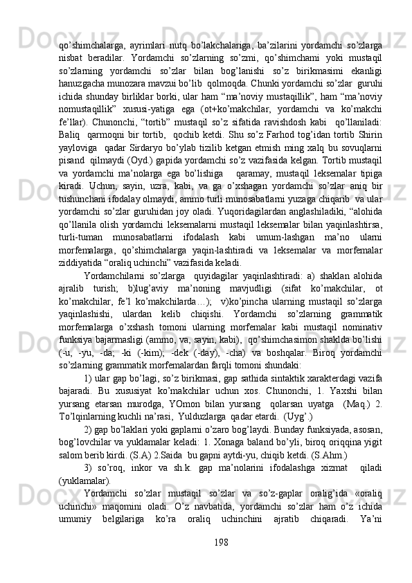 qo’shimchalarga,   ayrimlari   nutq   bo’lakchalariga,   ba’zilarini   yordamchi   so’zlarga
nisbat   beradilar.   Yordamchi   so’zlarning   so’zmi,   qo’shimchami   yoki   mustaqil
so’zlarning   yordamchi   so’zlar   bilan   bog’lanishi   so’z   birikmasimi   ekanligi
hanuzgacha munozara mavzui bo’lib  qolmoqda. Chunki yordamchi so’zlar  guruhi
ichida   shunday   birliklar   borki,   ular   ham   “ma’noviy   mustaqillik”,   ham   “ma’noviy
nomustaqillik”   xususi-yatiga   ega   (ot+ko’makchilar,   yordamchi   va   ko’makchi
fe’llar).   Chunonchi,   “tortib”   mustaqil   so’z   sifatida   ravishdosh   kabi     qo’llaniladi:
Baliq     qarmoqni   bir   tortib,     qochib   ketdi.   Shu   so’z   Farhod   tog’idan   tortib   Shirin
yayloviga     qadar   Sirdaryo   bo’ylab   tizilib   ketgan   etmish   ming   xalq   bu   sovuqlarni
pisand   qilmaydi (Oyd.) gapida yordamchi so’z vazifasida kelgan. Tortib mustaqil
va   yordamchi   ma’nolarga   ega   bo’lishiga       qaramay,   mustaqil   leksemalar   tipiga
kiradi.   Uchun,   sayin,   uzra,   kabi,   va   ga   o’xshagan   yordamchi   so’zlar   aniq   bir
tushunchani ifodalay olmaydi, ammo turli munosabatlarni yuzaga chiqarib  va ular
yordamchi   so’zlar   guruhidan   joy  oladi.   Yuqoridagilardan   anglashiladiki,   “alohida
qo’llanila   olish   yordamchi   leksemalarni   mustaqil   leksemalar   bilan   yaqinlashtirsa,
turli-tuman   munosabatlarni   ifodalash   kabi   umum-lashgan   ma’no   ularni
morfemalarga,   qo’shimchalarga   yaqin-lashtiradi   va   leksemalar   va   morfemalar
ziddiyatida “oraliq uchinchi” vazifasida keladi. 
Yordamchilarni   so’zlarga     quyidagilar   yaqinlashtiradi:   a)   shaklan   alohida
ajralib   turish;   b)lug’aviy   ma’noning   mavjudligi   (sifat   ko’makchilar,   ot
ko’makchilar,   fe’l   ko’makchilarda…);     v)ko’pincha   ularning   mustaqil   so’zlarga
yaqinlashishi,   ulardan   kelib   chiqishi.   Yordamchi   so’zlarning   grammatik
morfemalarga   o’xshash   tomoni   ularning   morfemalar   kabi   mustaqil   nominativ
funksiya bajarmasligi (ammo, va, sayin, kabi),   qo’shimchasimon shaklda bo’lishi
(-u,   -yu,   -da;   -ki   (-kim);   -dek   (-day),   -cha)   va   boshqalar.   Biroq   yordamchi
so’zlarning grammatik morfemalardan farqli tomoni shundaki:
1) ular gap bo’lagi, so’z birikmasi, gap sathida sintaktik xarakterdagi vazifa
bajaradi.   Bu   xususiyat   ko’makchilar   uchun   xos.   Chunonchi,   1.   Yaxshi   bilan
yursang   etarsan   murodga,   YOmon   bilan   yursang     qolarsan   uyatga     (Maq.)   2.
To’lqinlarning kuchli na’rasi,  Yulduzlarga  qadar etardi.  (Uyg’.)  
2) gap bo’laklari yoki gaplarni o’zaro bog’laydi. Bunday funksiyada, asosan,
bog’lovchilar va yuklamalar keladi: 1. Xonaga baland bo’yli, biroq oriqqina yigit
salom berib kirdi. (S.A) 2.Saida  bu gapni aytdi-yu, chiqib ketdi. (S.Ahm.)
3)   so’roq,   inkor   va   sh.k.   gap   ma’nolarini   ifodalashga   xizmat     qiladi
(yuklamalar).
Yordamchi   so’zlar   mustaqil   so’zlar   va   so’z-gaplar   oralig’ida   «oraliq
uchinchi»   maqomini   oladi.   O’z   navbatida,   yordamchi   so’zlar   ham   o’z   ichida
umumiy   belgilariga   ko’ra   oraliq   uchinchini   ajratib   chiqaradi.   Ya’ni
198 