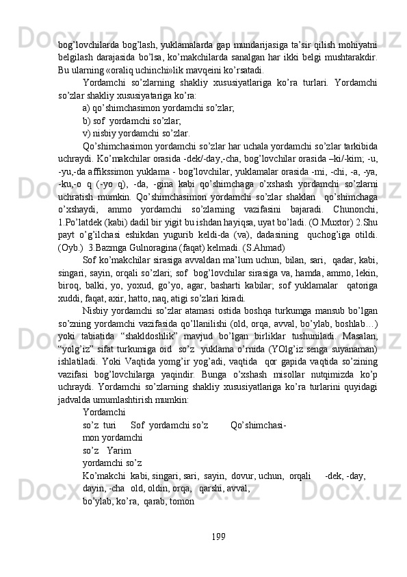 bog’lovchilarda  bog’lash,  yuklamalarda  gap  mundarijasiga  ta’sir  qilish  mohiyatni
belgilash   darajasida   bo’lsa,   ko’makchilarda   sanalgan   har   ikki   belgi   mushtarakdir.
Bu ularning «oraliq uchinchi»lik mavqeini ko’rsatadi.  
Yordamchi   so’zlarning   shakliy   xususiyatlariga   ko’ra   turlari.   Yordamchi
so’zlar shakliy xususiyatariga ko’ra: 
a) qo’shimchasimon yordamchi so’zlar;
b) sof  yordamchi so’zlar;
v) nisbiy yordamchi so’zlar.
Qo’shimchasimon yordamchi so’zlar har uchala yordamchi so’zlar tarkibida
uchraydi. Ko’makchilar orasida -dek/-day,-cha, bog’lovchilar orasida –ki/-kim; -u,
-yu,-da affikssimon yuklama - bog’lovchilar, yuklamalar orasida -mi, -chi, -a, -ya,
-ku,-o   q   (-yo   q),   -da,   -gina   kabi   qo’shimchaga   o’xshash   yordamchi   so’zlarni
uchratish   mumkin.   Qo’shimchasimon   yordamchi   so’zlar   shaklan     qo’shimchaga
o’xshaydi,   ammo   yordamchi   so’zlarning   vazifasini   bajaradi.   Chunonchi,
1.Po’latdek (kabi) dadil bir yigit bu ishdan hayiqsa, uyat bo’ladi. (O.Muxtor) 2.Shu
payt   o’g’ilchasi   eshikdan   yugurib   keldi-da   (va),   dadasining     quchog’iga   otildi.
(Oyb.)  3.Bazmga Gulnoragina (faqat) kelmadi. (S.Ahmad) 
Sof ko’makchilar sirasiga avvaldan ma’lum uchun, bilan, sari,   qadar, kabi,
singari, sayin, orqali so’zlari; sof   bog’lovchilar sirasiga va, hamda, ammo, lekin,
biroq,   balki,   yo,   yoxud,   go’yo,   agar,   basharti   kabilar;   sof   yuklamalar     qatoriga
xuddi, faqat, axir, hatto, naq, atigi so’zlari kiradi.
Nisbiy   yordamchi   so’zlar   atamasi   ostida   boshqa   turkumga   mansub   bo’lgan
so’zning yordamchi vazifasida qo’llanilishi  (old, orqa, avval, bo’ylab, boshlab…)
yoki   tabiatida   “shakldoshlik”   mavjud   bo’lgan   birliklar   tushuniladi.   Masalan,
“yolg’iz”  sifat  turkumiga oid   so’z   yuklama  o’rnida (YOlg’iz senga  suyanaman)
ishlatiladi.   Yoki   Vaqtida   yomg’ir   yog’adi,   vaqtida     qor   gapida   vaqtida   so’zining
vazifasi   bog’lovchilarga   yaqindir.   Bunga   o’xshash   misollar   nutqimizda   ko’p
uchraydi.   Yordamchi   so’zlarning   shakliy   xususiyatlariga   ko’ra   turlarini   quyidagi
jadvalda umumlashtirish mumkin:  
Yordamchi 
so’z  turi Sof  yordamchi so’z  Qo’shimchasi-
mon yordamchi 
so’z Yarim 
yordamchi so’z
Ko’makchi kabi, singari, sari,  sayin,  dovur, uchun,  orqali -dek, -day, 
dayin, -cha old, oldin, orqa,   qarshi, avval,
bo’ylab, ko’ra,  qarab, tomon
199 