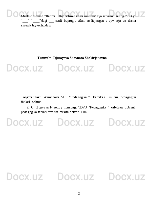 Mazkur  o‘quv qo‘llanma   Oliy ta’lim  Fan va innnovatsiyalar  vazirligining 20 23  yil
“___”   “____”dagi   ___-sonli   buyrug‘i   bilan   tasdiqlangan   o‘quv   reja   va   dastur
asosida tayyorlandi. w1
                   Tuzuvchi: Djurayeva Shaxnoza Shakirjanovna 
Taqrizchilar:     Axmedova   M.E.   “Pedagogika   ”     kafedrasi     mudiri ,   pedagogika
fanlari   doktor i. 
        Z.   O.   Hojiyeva   Nizomiy   nomidagi   TDPU   “ Pedagogika   ”   kafedrasi   dotsenti,
pedagogika fanlari  buyicha falsafa doktori,  PhD.
2 