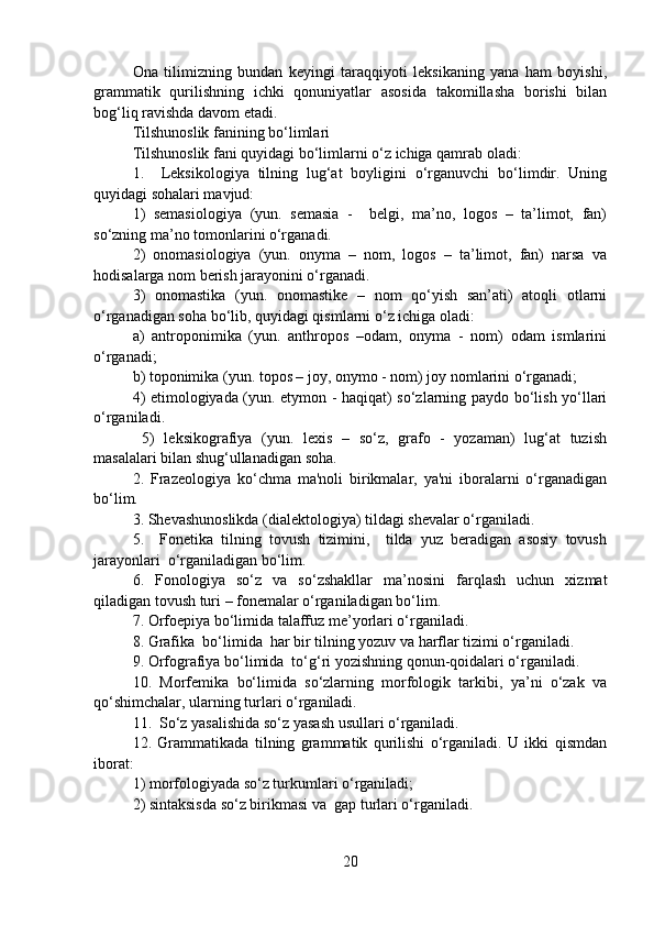 Ona   tilimizning   bundan   keyingi   taraqqiyoti   leksikaning   yana   ham   boyishi,
grammatik   qurilishning   ichki   qonuniyatlar   asosida   takomillasha   borishi   bilan
bog‘liq ravishda davom etadi. 
Tilshunoslik fanining bo‘limlari
Tilshunoslik fani quyidagi bo‘limlarni o‘z ichiga qamrab oladi:
1.     Leksikologiya   tilning   lug‘at   boyligini   o‘rganuvchi   bo‘limdir.   Uning
quyidagi sohalari mavjud: 
1)   semasiologiya   (yun.   semasia   -     belgi,   ma’no,   logos   –   ta’limot,   fan)
so‘zning ma’no tomonlarini o‘rganadi. 
2)   onomasiologiya   (yun.   onyma   –   nom,   logos   –   ta’limot,   fan)   narsa   va
hodisalarga nom berish jarayonini o‘rganadi. 
3)   onomastika   (yun.   onomastike   –   nom   qo‘yish   san’ati)   atoqli   otlarni
o‘rganadigan soha bo‘lib, quyidagi qismlarni o‘z ichiga oladi: 
a)   antroponimika   (yun.   anthropos   –odam,   onyma   -   nom)   odam   ismlarini
o‘rganadi;
b) toponimika (yun. topos – joy, onymo - nom) joy nomlarini o‘rganadi;
4) etimologiyada (yun. etymon - haqiqat) so‘zlarning paydo bo‘lish yo‘llari
o‘rganiladi.
  5)   leksikografiya   (yun.   lexis   –   so‘z,   grafo   -   yozaman)   lug‘at   tuzish
masalalari bilan shug‘ullanadigan soha.    
2.   Frazeologiya   ko‘chma   ma'noli   birikmalar,   ya'ni   iboralarni   o‘rganadigan
bo‘lim.
3. Shevashunoslikda (dialektologiya) tildagi shevalar o‘rganiladi.
5.     Fonetika   tilning   tovush   tizimini,     tilda   yuz   beradigan   asosiy   tovush
jarayonlari  o‘rganiladigan bo‘lim.
6.   Fonologiya   so‘z   va   so‘zshakllar   ma’nosini   farqlash   uchun   xizmat
qiladigan tovush turi – fonemalar o‘rganiladigan bo‘lim. 
7. Orfoepiya bo‘limida talaffuz me’yorlari o‘rganiladi.
8. Grafika  bo‘limida  har bir tilning yozuv va harflar tizimi o‘rganiladi.
9. Orfografiya bo‘limida  to‘g‘ri yozishning qonun-qoidalari o‘rganiladi.
10.   Morfemika   bo‘limida   so‘zlarning   morfologik   tarkibi,   ya’ni   o‘zak   va
qo‘shimchalar, ularning turlari o‘rganiladi.
11.  So‘z yasalishida so‘z yasash usullari o‘rganiladi.
12.   Grammatikada   tilning   grammatik   qurilishi   o‘rganiladi.   U   ikki   qismdan
iborat: 
1) morfologiyada so‘z turkumlari o‘rganiladi; 
2) sintaksisda so‘z birikmasi va  gap turlari o‘rganiladi.   
20 