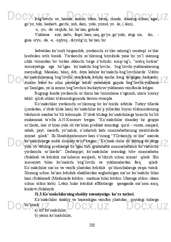 Bog’lovchi va,   hamda,   ammo,   lekin,   biroq,   chunki,   shuning   uchun,   agar,
go’yo, toki, basharti, garchi, xoh, dam,  yoki, yoxud, yo -ki, (-kim), 
-u, -yu, -da vaqtida, bir, ba’zan, gohida
Yuklama axir, xatto,  faqat, ham, naq, go’yo, go’yoki,  atigi -mi,   -ku,   -
gina, u/yu, -da, -a, -oq/yoq, -dir yolg’iz, ba’zan, bir
Jadvaldan  ko’rinib turganidek, yordamchi  so’zlar  salmog’i  mustaqil  so’zlar
hisobidan   ortib   boradi.   Yordamchi   so’zlarning   boyishida   yana   bir   yo’l   ularning
ichki   tomondan   bir   turdan   ikkinchi   turga   o’tishidir,   aniqr-og’i,   “oraliq   hodisa”
xususiyatiga   ega   bo’lgan   ko’makchi-bog’lovchi,   bog’lovchi-yuklamalarning
mavjudligi.   Masalan,   bilan,   deb,   deya   kabilar   ko’makchi-bog’lovchilardir.   Ushbu
ko’makchilarning   bog’lovchi   vazifasida   kelishi   ancha   keng   tarqalgan   hodisadir.
Ammo   lekin   bu   ishni   paysalga   solish   yaramaydi   gapida   bog’lovchi-yuklama
qo’llanilgan, ya’ni ammo bog’lovchisi kuchaytiruv yuklamasi vazifasida kelgan. 
Bugungi kunda yordamchi so’zlarni har tomonlama o’rganish, ularni lisoniy
tahlil  qilish ishlari tilshunosligimizda davom etmoqda. 
Ko’makchilar   yordamchi   so’zlarning   bir   ko’rinishi   sifatida.   Turkiy   tillarda
(jumladan, o’zbek tilida ham) ko’makchilar ko’p yillardan buyon tilshunoslarning
tekshirish manbai bo’lib kelmoqda. O’zbek tilidagi ko’makchilarga birinchi bo’lib
mukammal   ta’rifni   A.N.Kononov   bergan:   “Ko’makchilar   shunday   bir   gruppa
so’zlarki, ular ot bilan yoki ob’ekt bilan predikat orasidagi  qurol – vosita, maqsad,
sabab,   payt,   masofa,   yo’nalish,   o’xshatish   kabi   munosabatlarning   yaratilishida
xizmat   qiladi”. Sh.Shoabdurahmonov ham o’zining “YOrdamchi so’zlar” asarida
ko’makchilarga xuddi shunday ta’rif bergan:  “Ko’mak-chilar ob’ektning ob’ektga
yoki   ob’ektning   predikatga   bo’lgan   turli   grammatik   munosabatlarini   ko’rsatuvchi
yordamchi   so’zlardir”.   Darhaqiqat,   ko’makchilar   orasidagi   tobe   munosabatni
ifodalash   va   kelishik   ma’nolarini   aniqlash,   to’ldirish   uchun   xizmat     qiladi.   Shu
xususiyati   bilan   ko’makchi   bog’lovchi   va   yuklamalardan   farq     qiladi.
Ko’makchilar   ma’no   va   vazifa   jihatidan   kelishik     qo’shimchalariga   yaqin   turadi.
Shuning   uchun   ba’zan   kelishik   shakllaridan   anglashilgan   ma’no   ko’makchi   bilan
ham ifodalanadi (Mashinada keldim - mashina bilan keldim. Ukamga oldim- ukam
uchun   oldim   kabi).   Lekin   bular   kelishik   affikslariga     qaraganda   ma’noni   aniq,
konkret ifodalaydi. 
31.3.Ko’makchilarning shakliy xususiyatiga  ko’ra turlari.  
Ko’makchilar   shakliy   va   bajaradigan   vazifasi   jihatidan     quyidagi   turlarga
bo’linadi: 
a) sof ko’makchilar;                                                        
b) yarim ko’makchilar; 
200 