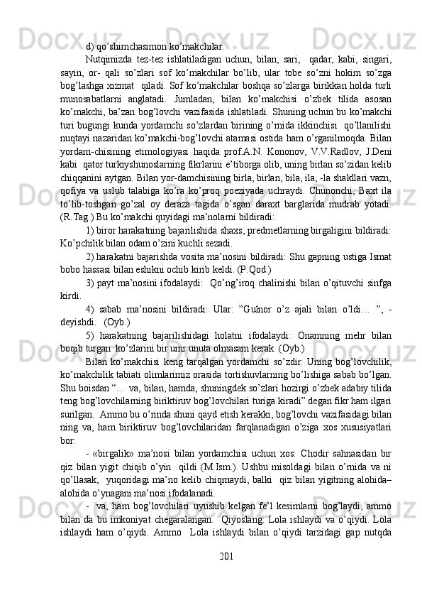d) qo’shimchasimon ko’makchilar.
Nutqimizda   tez-tez   ishlatiladigan   uchun,   bilan,   sari,     qadar,   kabi,   singari,
sayin,   or-   qali   so’zlari   sof   ko’makchilar   bo’lib,   ular   tobe   so’zni   hokim   so’zga
bog’lashga xizmat   qiladi. Sof ko’makchilar boshqa so’zlarga birikkan holda turli
munosabatlarni   anglatadi.   Jumladan,   bilan   ko’makchisi   o’zbek   tilida   asosan
ko’makchi, ba’zan bog’lovchi vazifasida ishlatiladi. Shuning uchun bu ko’makchi
turi bugungi kunda yordamchi so’zlardan birining o’rnida ikkinchisi   qo’llanilishi
nuqtayi nazaridan ko’makchi-bog’lovchi atamasi ostida ham o’rganilmoqda. Bilan
yordam-chisining   etimologiyasi   haqida   prof.A.N.   Kononov,   V.V.Radlov,   J.Deni
kabi  qator turkiyshunoslarning fikrlarini e’tiborga olib, uning birlan so’zidan kelib
chiqqanini aytgan. Bilan yor-damchisining birla, birlan, bila, ila, -la shakllari vazn,
qofiya   va   uslub   talabiga   ko’ra   ko’proq   poeziyada   uchraydi.   Chunonchi,   Baxt   ila
to’lib-toshgan   go’zal   oy   deraza   tagida   o’sgan   daraxt   barglarida   mudrab   yotadi.
(R.Tag.) Bu ko’makchi quyidagi ma’nolarni bildiradi: 
1) biror harakatning bajarilishida shaxs, predmetlarning birgaligini bildiradi:
Ko’pchilik bilan odam o’zini kuchli sezadi. 
2) harakatni bajarishda vosita ma’nosini bildiradi: Shu gapning ustiga Ismat
bobo hassasi bilan eshikni ochib kirib keldi. (P.Qod.) 
3) payt ma’nosini ifodalaydi:   Qo’ng’iroq chalinishi bilan o’qituvchi sinfga
kirdi. 
4)   sabab   ma’nosini   bildiradi:   Ular:   ”Gulnor   o’z   ajali   bilan   o’ldi…   ”,   -
deyishdi.   (Oyb.) 
5)   harakatning   bajarilishidagi   holatni   ifodalaydi:   Onamning   mehr   bilan
boqib turgan  ko’zlarini bir umr unuta olmasam kerak. (Oyb.)
Bilan   ko’makchisi   keng   tarqalgan   yordamchi   so’zdir.   Uning   bog’lovchilik,
ko’makchilik tabiati olimlarimiz orasida tortishuvlarning bo’lishiga sabab bo’lgan.
Shu boisdan “… va, bilan, hamda, shuningdek so’zlari hozirgi o’zbek adabiy tilida
teng bog’lovchilarning biriktiruv bog’lovchilari turiga kiradi” degan fikr ham ilgari
surilgan.  Ammo bu o’rinda shuni qayd etish kerakki, bog’lovchi vazifasidagi bilan
ning   va,   ham   biriktiruv   bog’lovchilaridan   farqlanadigan   o’ziga   xos   xususiyatlari
bor: 
-   «birgalik»   ma’nosi   bilan   yordamchisi   uchun   xos:   Chodir   sahnasidan   bir
qiz   bilan   yigit   chiqib   o’yin     qildi   (M.Ism.).   Ushbu   misoldagi   bilan   o’rnida   va   ni
qo’llasak,    yuqoridagi  ma’no kelib chiqmaydi, balki    qiz bilan yigitning alohida–
alohida o’ynagani ma’nosi ifodalanadi. 
-     va,   ham   bog’lovchilari   uyushib   kelgan   fe’l   kesimlarni   bog’laydi,   ammo
bilan   da   bu   imkoniyat   chegaralangan.     Qiyoslang:   Lola   ishlaydi   va   o’qiydi.   Lola
ishlaydi   ham   o’qiydi.   Ammo     Lola   ishlaydi   bilan   o’qiydi   tarzidagi   gap   nutqda
201 