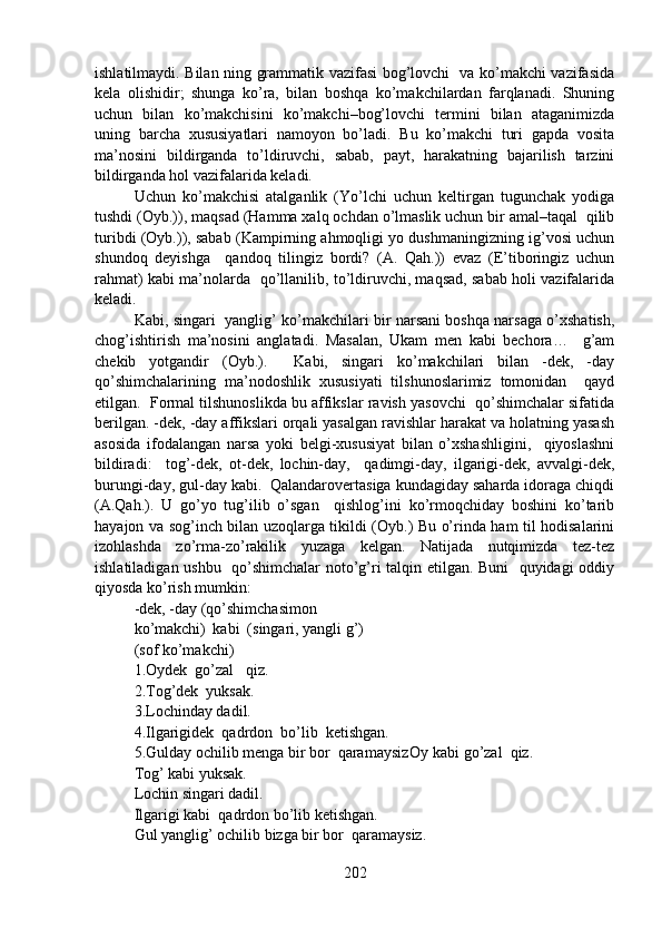 ishlatilmaydi. Bilan ning grammatik vazifasi bog’lovchi   va ko’makchi vazifasida
kela   olishidir;   shunga   ko’ra,   bilan   boshqa   ko’makchilardan   farqlanadi.   Shuning
uchun   bilan   ko’makchisini   ko’makchi–bog’lovchi   termini   bilan   ataganimizda
uning   barcha   xususiyatlari   namoyon   bo’ladi.   Bu   ko’makchi   turi   gapda   vosita
ma’nosini   bildirganda   to’ldiruvchi,   sabab,   payt,   harakatning   bajarilish   tarzini
bildirganda hol vazifalarida keladi. 
Uchun   ko’makchisi   atalganlik   (Yo’lchi   uchun   keltirgan   tugunchak   yodiga
tushdi (Oyb.)), maqsad (Hamma xalq ochdan o’lmaslik uchun bir amal–taqal  qilib
turibdi (Oyb.)), sabab (Kampirning ahmoqligi yo dushmaningizning ig’vosi uchun
shundoq   deyishga     qandoq   tilingiz   bordi?   (A.   Qah.))   evaz   (E’tiboringiz   uchun
rahmat) kabi ma’nolarda   qo’llanilib, to’ldiruvchi, maqsad, sabab holi vazifalarida
keladi.
Kabi, singari   yanglig’ ko’makchilari bir narsani boshqa narsaga o’xshatish,
chog’ishtirish   ma’nosini   anglatadi.   Masalan,   Ukam   men   kabi   bechora…     g’am
chekib   yotgandir   (Oyb.).     Kabi,   singari   ko’makchilari   bilan   -dek,   -day
qo’shimchalarining   ma’nodoshlik   xususiyati   tilshunoslarimiz   tomonidan     qayd
etilgan.  Formal tilshunoslikda bu affikslar ravish yasovchi  qo’shimchalar sifatida
berilgan. -dek, -day affikslari orqali yasalgan ravishlar harakat va holatning yasash
asosida   ifodalangan   narsa   yoki   belgi-xususiyat   bilan   o’xshashligini,     qiyoslashni
bildiradi:     tog’-dek,   ot-dek,   lochin-day,     qadimgi-day,   ilgarigi-dek,   avvalgi-dek,
burungi-day, gul-day kabi.  Qalandarovertasiga kundagiday saharda idoraga chiqdi
(A.Qah.).   U   go’yo   tug’ilib   o’sgan     qishlog’ini   ko’rmoqchiday   boshini   ko’tarib
hayajon va sog’inch bilan uzoqlarga tikildi (Oyb.) Bu o’rinda ham til hodisalarini
izohlashda   zo’rma-zo’rakilik   yuzaga   kelgan.   Natijada   nutqimizda   tez-tez
ishlatiladigan ushbu   qo’shimchalar  noto’g’ri talqin etilgan. Buni    quyidagi oddiy
qiyosda ko’rish mumkin: 
-dek, -day (qo’shimchasimon 
ko’makchi) kabi  (singari, yangli g’)
(sof ko’makchi)
1.Oydek  go’zal   qiz. 
2.Tog’dek  yuksak.
3.Lochinday dadil. 
4.Ilgarigidek  qadrdon  bo’lib  ketishgan. 
5.Gulday ochilib menga bir bor  qaramaysiz Oy kabi go’zal  qiz. 
Tog’ kabi yuksak.  
Lochin singari dadil. 
Ilgarigi kabi  qadrdon bo’lib ketishgan.
Gul yanglig’ ochilib bizga bir bor  qaramaysiz.     
202 