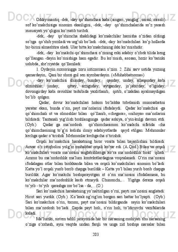 Oddiy mantiq -dek, -day qo’shimchasi kabi (singari, yanglig’, misol, misoli)
sof   ko’makchisiga   sinonim   ekanligini,   -dek,   -day     qo’shimchalarida   so’z   yasash
xususiyati yo’qligini ko’rsatib turibdi. 
-dek,   -day     qo’shimcha   shaklidagi   ko’makchilar   hamisha   o’zidan   oldingi
so’zga  qo’shib yoziladi va urg’uli bo’ladi. -dek, -day  ko’makchilari  ko’p hollarda
bir-birini almashtira oladi. Ular bitta ko’makchining ikki ko’rinishidir. 
-dek, -day   ko’makchi-qo’shimchasi o’zining eski adabiy o’zbek tilida keng
qo’llangan   -dayin   ko’rinishiga   ham   egadir.   Bu   ko’rinish,   asosan,   hozir   ko’tarinki
uslubda, she’riyatda  qo’llaniladi:
1.   Oydayin   ruxsoringga   zoru   intizorman   o’zim.   2.   Zihi   sarv   ustida   yuzung
qamardayin,  Qani bir shoxi gul sen siymbardayin. («Muhabbatnoma») 
-day   ko’makchisi   shunday,   bunday,     qanday,   unday,   allaqanday   kabi
olmoshlar;   jinday,     qittay,   arziguday,   aytganday,   jo’jabirday,   o’lguday,
dovongirday   kabi   ravishlar   tarkibida   yaxlitlanib,     qotib,   o’zakdan   ajralmaydigan
bo’lib  qolgan. 
  Qadar,   dovur   ko’makchilari   hokim   bo’lakka   tobelanish   munosabatini
yaratar   ekan,   bunda   o’rin,   payt   ma’nolarini   ifodalaydi.     Qadar   ko’makchisi   -ga
qo’shimchali   ot   va   olmoshlar   bilan     qo’llanib,   «chegara»,   «nihoya»   ma’nolarini
bildiradi: Tantanali yig’ilish boshlangunga   qadar askiya, o’yin-kulgi davom etdi.
(Oyb.)     Qadar   ga   ma’nodosh     qo’shimchasimon   ko’makchi   sifatida   -cha
qo’shimchasining   to’g’ri   kelishi   ilmiy   adabiyotlarda     qayd   etilgan:   Mehmonlar
kechga qadar o’tirishdi  Mehmonlar kechgacha o’tirishdi.  
Orqali   ko’makchisi   harakatning   biror   vosita   bilan   bajarilishini   bildiradi:
Anvar o’z istiqbolini yolg’iz muhabbat orqali ko’rar edi. (A.Qod.) Bilan va orqali
ko’makchilari   vosita   ma’nosini   anglatishlariga   ko’ra   ma’nodoshlik   hosil     qiladi.
Ammo   bu   ma’nodoshlik   ma’lum   kontekstlardagina   voqealanadi.   O’rin   ma’nosini
ifodalagan   otlar   bilan   birikkanda   bilan   va   orqali   ko’makchilari   sinonim   bo’ladi:
Katta yo’l orqali yurib borib chapga burildik – Katta yo’l bilan yurib borib chapga
burildik.   Agar   ko’makchi   boshqarayotgan   ot   o’rin   ma’nosini   ifodalamasa,   bu
ko’makchilar   ma’nodoshlik   kasb   etmaydi.   Chunonchi,…   Yigitga   deraza   orqali
to’yib - to’yib  qarashga zor bo’lsa - da,…(O.)                
Sari ko’makchisi harakatning yo’naltirilgan o’rni, payti ma’nosini anglatadi:
Hirot  sari yurdik. (Oyb.)   Ko’krak og’rig’im  borgan sari  battar  bo’lyapti.   (Oyb.)
Sari   ko’makchisi   o’rin,   tomon,   payt   ma’nosini   bildirganda     sayin   ko’makchilari
bilan   ma’nodosh   bo’ladi.   Gapda   payt   holi,   o’rin   holi,   to’ldiruvchi   vazifalarida
keladi. 
Ma’lumki, sistem tahlil jarayonida har bir narsaning mohiyati shu narsaning
o’ziga   o’xshash,   ayni   vaqtda   undan   farqli   va   unga   zid   boshqa   narsalar   bilan
203 