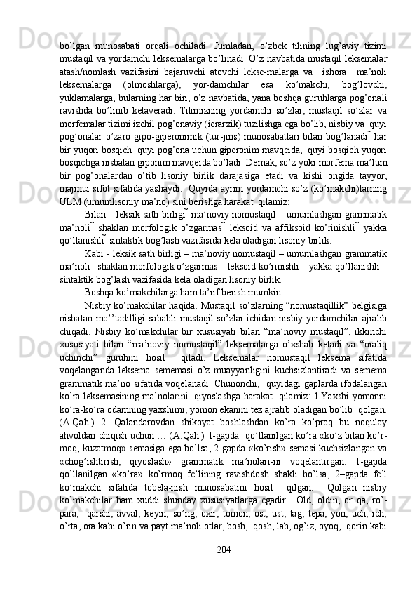 bo’lgan   munosabati   orqali   ochiladi.   Jumladan,   o’zbek   tilining   lug’aviy   tizimi
mustaqil va yordamchi leksemalarga bo’linadi. O’z navbatida mustaqil leksemalar
atash/nomlash   vazifasini   bajaruvchi   atovchi   lekse-malarga   va     ishora     ma’noli
leksemalarga   (olmoshlarga),   yor-damchilar   esa   ko’makchi,   bog’lovchi,
yuklamalarga, bularning har biri, o’z navbatida, yana boshqa guruhlarga pog’onali
ravishda   bo’linib   ketaveradi.   Tilimizning   yordamchi   so’zlar,   mustaqil   so’zlar   va
morfemalar tizimi izchil pog’onaviy (ierarxik) tuzilishga ega bo’lib, nisbiy va  quyi
pog’onalar  o’zaro gipo-giperonimik (tur-jins)  munosabatlari  bilan bog’lanadi   har
bir yuqori bosqich  quyi pog’ona uchun giperonim mavqeida,  quyi bosqich yuqori
bosqichga nisbatan giponim mavqeida bo’ladi. Demak, so’z yoki morfema ma’lum
bir   pog’onalardan   o’tib   lisoniy   birlik   darajasiga   etadi   va   kishi   ongida   tayyor,
majmui sifot sifatida yashaydi.   Quyida ayrim yordamchi so’z (ko’makchi)larning
ULM (umumlisoniy ma’no) sini berishga harakat  qilamiz:  
Bilan – leksik sath birligi  ma’noviy nomustaqil – umumlashgan grammatik
ma’noli      shaklan   morfologik   o’zgarmas      leksoid   va   affiksoid   ko’rinishli      yakka
qo’llanishli  sintaktik bog’lash vazifasida kela oladigan lisoniy birlik. 
Kabi - leksik sath birligi – ma’noviy nomustaqil – umumlashgan grammatik
ma’noli –shaklan morfologik o’zgarmas – leksoid ko’rinishli – yakka qo’llanishli –
sintaktik bog’lash vazifasida kela oladigan lisoniy birlik. 
Boshqa ko’makchilarga ham ta’rif berish mumkin. 
Nisbiy ko’makchilar haqida. Mustaqil so’zlarning “nomustaqillik” belgisiga
nisbatan mo’’tadilligi  sababli  mustaqil  so’zlar  ichidan nisbiy yordamchilar  ajralib
chiqadi.   Nisbiy   ko’makchilar   bir   xususiyati   bilan   “ma’noviy   mustaqil”,   ikkinchi
xususiyati   bilan   “ma’noviy   nomustaqil”   leksemalarga   o’xshab   ketadi   va   “oraliq
uchinchi”   guruhini   hosil     qiladi.   Leksemalar   nomustaqil   leksema   sifatida
voqelanganda   leksema   sememasi   o’z   muayyanligini   kuchsizlantiradi   va   semema
grammatik ma’no sifatida voqelanadi. Chunonchi,   quyidagi gaplarda ifodalangan
ko’ra leksemasining ma’nolarini   qiyoslashga harakat   qilamiz: 1.Yaxshi-yomonni
ko’ra-ko’ra odamning yaxshimi, yomon ekanini tez ajratib oladigan bo’lib  qolgan.
(A.Qah.)   2.   Qalandarovdan   shikoyat   boshlashdan   ko’ra   ko’proq   bu   noqulay
ahvoldan chiqish uchun … (A.Qah.) 1-gapda   qo’llanilgan ko’ra «ko’z bilan ko’r-
moq, kuzatmoq» semasiga ega bo’lsa, 2-gapda «ko’rish» semasi kuchsizlangan va
«chog’ishtirish,   qiyoslash»   grammatik   ma’nolari-ni   voqelantirgan.   1-gapda
qo’llanilgan   «ko’ra»   ko’rmoq   fe’lining   ravishdosh   shakli   bo’lsa,   2–gapda   fe’l
ko’makchi   sifatida   tobela-nish   munosabatini   hosil     qilgan.     Qolgan   nisbiy
ko’makchilar   ham   xuddi   shunday   xususiyatlarga   egadir.     Old,   oldin,   or   qa,   ro’-
para,     qarshi,   avval,   keyin,   so’ng,   oxir,   tomon,   ost,   ust,   tag,   tepa,   yon,   uch,   ich,
o’rta, ora kabi o’rin va payt ma’noli otlar, bosh,  qosh, lab, og’iz, oyoq,  qorin kabi
204 