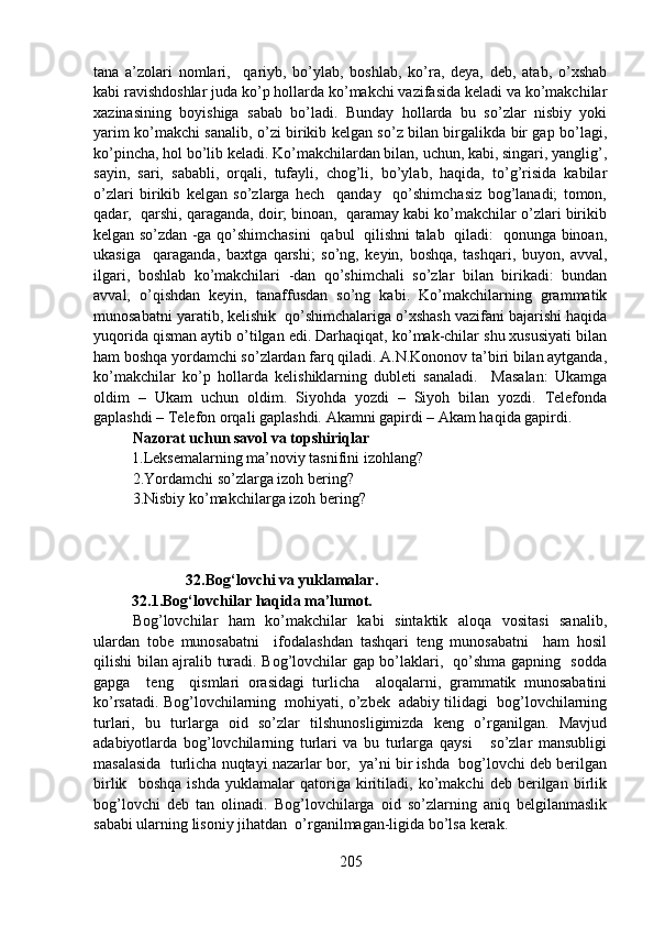 tana   a’zolari   nomlari,     qariyb,   bo’ylab,   boshlab,   ko’ra,   deya,   deb,   atab,   o’xshab
kabi ravishdoshlar juda ko’p hollarda ko’makchi vazifasida keladi va ko’makchilar
xazinasining   boyishiga   sabab   bo’ladi.   Bunday   hollarda   bu   so’zlar   nisbiy   yoki
yarim ko’makchi sanalib, o’zi birikib kelgan so’z bilan birgalikda bir gap bo’lagi,
ko’pincha, hol bo’lib keladi. Ko’makchilardan bilan, uchun, kabi, singari, yanglig’,
sayin,   sari,   sababli,   orqali,   tufayli,   chog’li,   bo’ylab,   haqida,   to’g’risida   kabilar
o’zlari   birikib   kelgan   so’zlarga   hech     qanday     qo’shimchasiz   bog’lanadi;   tomon,
qadar,  qarshi, qaraganda, doir; binoan,  qaramay kabi ko’makchilar o’zlari birikib
kelgan so’zdan -ga qo’shimchasini   qabul   qilishni talab   qiladi:   qonunga binoan,
ukasiga     qaraganda,   baxtga   qarshi;   so’ng,   keyin,   boshqa,   tashqari,   buyon,   avval,
ilgari,   boshlab   ko’makchilari   -dan   qo’shimchali   so’zlar   bilan   birikadi:   bundan
avval,   o’qishdan   keyin,   tanaffusdan   so’ng   kabi.   Ko’makchilarning   grammatik
munosabatni yaratib, kelishik  qo’shimchalariga o’xshash vazifani bajarishi haqida
yuqorida qisman aytib o’tilgan edi. Darhaqiqat, ko’mak-chilar shu xususiyati bilan
ham boshqa yordamchi so’zlardan farq qiladi. A.N.Kononov ta’biri bilan aytganda,
ko’makchilar   ko’p   hollarda   kelishiklarning   dubleti   sanaladi.     Masalan:   Ukamga
oldim   –   Ukam   uchun   oldim.   Siyohda   yozdi   –   Siyoh   bilan   yozdi.   Telefonda
gaplashdi – Telefon orqali gaplashdi. Akamni gapirdi – Akam haqida gapirdi.
Nazorat uchun savol va topshiriqlar
          1.Leksemalarning ma’noviy tasnifini izohlang?
2.Yordamchi so’zlarga izoh bering?
3.Nisbiy ko’makchilarga izoh bering?
                        32.Bog‘lovchi va yuklamalar.
          32.1.Bog‘lovchilar haqida ma’lumot.
Bog’lovchilar   ham   ko’makchilar   kabi   sintaktik   aloqa   vositasi   sanalib,
ulardan   tobe   munosabatni     ifodalashdan   tashqari   teng   munosabatni     ham   hosil
qilishi bilan ajralib turadi. Bog’lovchilar gap bo’laklari,   qo’shma gapning   sodda
gapga     teng     qismlari   orasidagi   turlicha     aloqalarni,   grammatik   munosabatini
ko’rsatadi. Bog’lovchilarning  mohiyati, o’zbek  adabiy tilidagi  bog’lovchilarning
turlari,   bu   turlarga   oid   so’zlar   tilshunosligimizda   keng   o’rganilgan.   Mavjud
adabiyotlarda   bog’lovchilarning   turlari   va   bu   turlarga   qaysi       so’zlar   mansubligi
masalasida  turlicha nuqtayi nazarlar bor,  ya’ni bir ishda  bog’lovchi deb berilgan
birlik     boshqa   ishda   yuklamalar   qatoriga   kiritiladi,   ko’makchi   deb   berilgan   birlik
bog’lovchi   deb   tan   olinadi.   Bog’lovchilarga   oid   so’zlarning   aniq   belgilanmaslik
sababi ularning lisoniy jihatdan  o’rganilmagan-ligida bo’lsa kerak.
205 