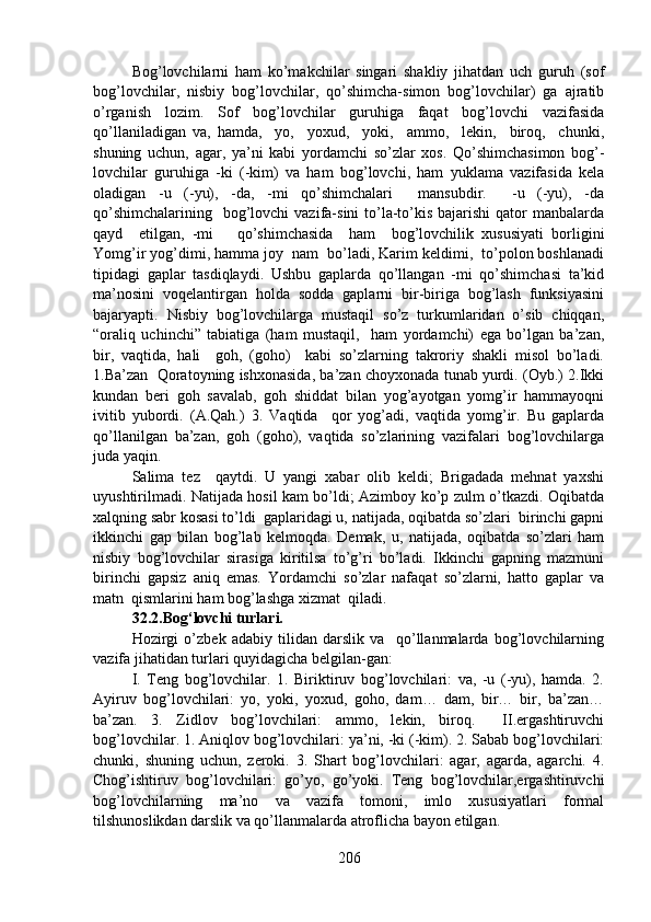 Bog’lovchilarni   ham   ko’makchilar   singari   shakliy   jihatdan   uch   guruh   (sof
bog’lovchilar,   nisbiy   bog’lovchilar,   qo’shimcha-simon   bog’lovchilar)   ga   ajratib
o’rganish   lozim.   Sof   bog’lovchilar   guruhiga   faqat   bog’lovchi   vazifasida
qo’llaniladigan   va,   hamda,     yo,     yoxud,     yoki,     ammo,     lekin,     biroq,     chunki,
shuning   uchun,   agar,   ya’ni   kabi   yordamchi   so’zlar   xos.   Qo’shimchasimon   bog’-
lovchilar   guruhiga   -ki   (-kim)   va   ham   bog’lovchi,   ham   yuklama   vazifasida   kela
oladigan   -u   (-yu),   -da,   -mi   qo’shimchalari     mansubdir.     -u   (-yu),   -da
qo’shimchalarining    bog’lovchi  vazifa-sini  to’la-to’kis bajarishi  qator  manbalarda
qayd     etilgan,   -mi       qo’shimchasida     ham     bog’lovchilik   xususiyati   borligini
Yomg’ir yog’dimi, hamma joy  nam  bo’ladi, Karim keldimi,  to’polon boshlanadi
tipidagi   gaplar   tasdiqlaydi.   Ushbu   gaplarda   qo’llangan   -mi   qo’shimchasi   ta’kid
ma’nosini   voqelantirgan   holda   sodda   gaplarni   bir-biriga   bog’lash   funksiyasini
bajaryapti.   Nisbiy   bog’lovchilarga   mustaqil   so’z   turkumlaridan   o’sib   chiqqan,
“oraliq   uchinchi”   tabiatiga   (ham   mustaqil,     ham   yordamchi)   ega   bo’lgan   ba’zan,
bir,   vaqtida,   hali     goh,   (goho)     kabi   so’zlarning   takroriy   shakli   misol   bo’ladi.
1.Ba’zan  Qoratoyning ishxonasida, ba’zan choyxonada tunab yurdi. (Oyb.) 2.Ikki
kundan   beri   goh   savalab,   goh   shiddat   bilan   yog’ayotgan   yomg’ir   hammayoqni
ivitib   yubordi.   (A.Qah.)   3.   Vaqtida     qor   yog’adi,   vaqtida   yomg’ir.   Bu   gaplarda
qo’llanilgan   ba’zan,   goh   (goho),   vaqtida   so’zlarining   vazifalari   bog’lovchilarga
juda yaqin. 
Salima   tez     qaytdi.   U   yangi   xabar   olib   keldi;   Brigadada   mehnat   yaxshi
uyushtirilmadi. Natijada hosil kam bo’ldi; Azimboy ko’p zulm o’tkazdi. Oqibatda
xalqning sabr kosasi to’ldi  gaplaridagi u, natijada, oqibatda so’zlari  birinchi gapni
ikkinchi   gap   bilan   bog’lab   kelmoqda.   Demak,   u,   natijada,   oqibatda   so’zlari   ham
nisbiy   bog’lovchilar   sirasiga   kiritilsa   to’g’ri   bo’ladi.   Ikkinchi   gapning   mazmuni
birinchi   gapsiz   aniq   emas.   Yordamchi   so’zlar   nafaqat   so’zlarni,   hatto   gaplar   va
matn  qismlarini ham bog’lashga xizmat  qiladi. 
32.2.Bog‘lovchi turlari. 
Hozirgi   o’zbek   adabiy   tilidan   darslik   va     qo’llanmalarda   bog’lovchilarning
vazifa jihatidan turlari quyidagicha belgilan-gan:
I.   Teng   bog’lovchilar.   1.   Biriktiruv   bog’lovchilari:   va,   -u   (-yu),   hamda.   2.
Ayiruv   bog’lovchilari:   yo,   yoki,   yoxud,   goho,   dam…   dam,   bir…   bir,   ba’zan…
ba’zan.   3.   Zidlov   bog’lovchilari:   ammo,   lekin,   biroq.     II.ergashtiruvchi
bog’lovchilar. 1. Aniqlov bog’lovchilari: ya’ni, -ki (-kim). 2. Sabab bog’lovchilari:
chunki,   shuning   uchun,   zeroki.   3.   Shart   bog’lovchilari:   agar,   agarda,   agarchi.   4.
Chog’ishtiruv   bog’lovchilari:   go’yo,   go’yoki.   Teng   bog’lovchilar,ergashtiruvchi
bog’lovchilarning   ma’no   va   vazifa   tomoni,   imlo   xususiyatlari   formal
tilshunoslikdan darslik va qo’llanmalarda atroflicha bayon etilgan. 
206 