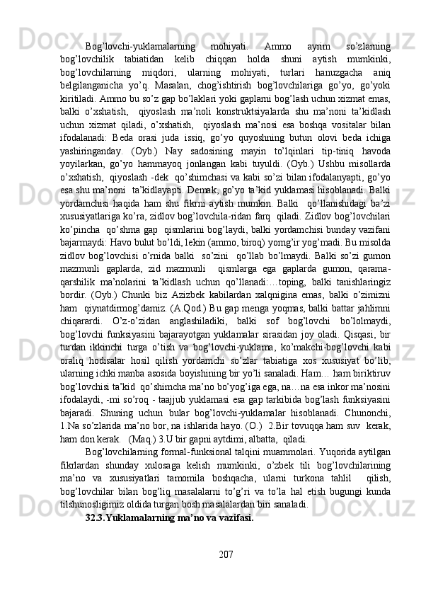 Bog’lovchi-yuklamalarning   mohiyati.   Ammo   ayrim   so’zlarning
bog’lovchilik   tabiatidan   kelib   chiqqan   holda   shuni   aytish   mumkinki,
bog’lovchilarning   miqdori,   ularning   mohiyati,   turlari   hanuzgacha   aniq
belgilanganicha   yo’q.   Masalan,   chog’ishtirish   bog’lovchilariga   go’yo,   go’yoki
kiritiladi. Ammo bu so’z gap bo’laklari yoki gaplarni bog’lash uchun xizmat emas,
balki   o’xshatish,     qiyoslash   ma’noli   konstruktsiyalarda   shu   ma’noni   ta’kidlash
uchun   xizmat   qiladi,   o’xshatish,     qiyoslash   ma’nosi   esa   boshqa   vositalar   bilan
ifodalanadi:   Beda   orasi   juda   issiq,   go’yo   quyoshning   butun   olovi   beda   ichiga
yashiringanday.   (Oyb.)   Nay   sadosining   mayin   to’lqinlari   tip-tiniq   havoda
yoyilarkan,   go’yo   hammayoq   jonlangan   kabi   tuyuldi.   (Oyb.)   Ushbu   misollarda
o’xshatish,   qiyoslash -dek   qo’shimchasi  va kabi so’zi bilan ifodalanyapti, go’yo
esa shu ma’noni   ta’kidlayapti. Demak, go’yo ta’kid yuklamasi hisoblanadi. Balki
yordamchisi   haqida   ham   shu   fikrni   aytish   mumkin.   Balki     qo’llanishidagi   ba’zi
xususiyatlariga ko’ra, zidlov bog’lovchila-ridan farq   qiladi. Zidlov bog’lovchilari
ko’pincha   qo’shma gap   qismlarini bog’laydi, balki yordamchisi bunday vazifani
bajarmaydi: Havo bulut bo’ldi, lekin (ammo, biroq) yomg’ir yog’madi. Bu misolda
zidlov   bog’lovchisi   o’rnida   balki     so’zini     qo’llab   bo’lmaydi.   Balki   so’zi   gumon
mazmunli   gaplarda,   zid   mazmunli     qismlarga   ega   gaplarda   gumon,   qarama-
qarshilik   ma’nolarini   ta’kidlash   uchun   qo’llanadi:…toping,   balki   tanishlaringiz
bordir.   (Oyb.)   Chunki   biz   Azizbek   kabilardan   xalqnigina   emas,   balki   o’zimizni
ham   qiynatdirmog’damiz. (A.Qod.) Bu gap menga yoqmas, balki battar jahlimni
chiqarardi.   O’z-o’zidan   anglashiladiki,   balki   sof   bog’lovchi   bo’lolmaydi,
bog’lovchi   funksiyasini   bajarayotgan   yuklamalar   sirasidan   joy   oladi.   Qisqasi,   bir
turdan   ikkinchi   turga   o’tish   va   bog’lovchi-yuklama,   ko’makchi-bog’lovchi   kabi
oraliq   hodisalar   hosil   qilish   yordamchi   so’zlar   tabiatiga   xos   xususiyat   bo’lib,
ularning ichki manba asosida boyishining bir yo’li sanaladi. Ham… ham biriktiruv
bog’lovchisi ta’kid  qo’shimcha ma’no bo’yog’iga ega, na…na esa inkor ma’nosini
ifodalaydi, -mi so’roq - taajjub yuklamasi  esa gap tarkibida bog’lash funksiyasini
bajaradi.   Shuning   uchun   bular   bog’lovchi-yuklamalar   hisoblanadi.   Chunonchi,
1.Na so’zlarida ma’no bor, na ishlarida hayo. (O.)   2.Bir tovuqqa ham suv   kerak,
ham don kerak.   (Maq.) 3.U bir gapni aytdimi, albatta,  qiladi. 
Bog’lovchilarning formal-funksional talqini muammolari. Yuqorida aytilgan
fikrlardan   shunday   xulosaga   kelish   mumkinki,   o’zbek   tili   bog’lovchilarining
ma’no   va   xususiyatlari   tamomila   boshqacha,   ularni   turkona   tahlil     qilish,
bog’lovchilar   bilan   bog’liq   masalalarni   to’g’ri   va   to’la   hal   etish   bugungi   kunda
tilshunosligimiz oldida turgan bosh masalalardan biri sanaladi. 
32.3.Yuklamalarning ma’no va vazifasi.  
207 
