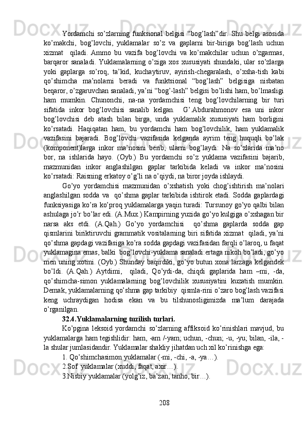 Yordamchi   so’zlarning   funksional   belgisi   “bog’lash”dir.   Shu   belgi   asosida
ko’makchi,   bog’lovchi,   yuklamalar   so’z   va   gaplarni   bir-biriga   bog’lash   uchun
xizmat     qiladi.   Ammo   bu   vazifa   bog’lovchi   va   ko’makchilar   uchun   o’zgarmas,
barqaror   sanaladi.   Yuklamalarning   o’ziga   xos   xususiyati   shundaki,   ular   so’zlarga
yoki   gaplarga   so’roq,   ta’kid,   kuchaytiruv,   ayirish-chegaralash,   o’xsha-tish   kabi
qo’shimcha   ma’nolarni   beradi   va   funktsional   “bog’lash”   belgisiga   nisbatan
beqaror, o’zgaruvchan sanaladi, ya’ni “bog’-lash” belgisi bo’lishi ham, bo’lmasligi
ham   mumkin.   Chunonchi,   na-na   yordamchisi   teng   bog’lovchilarning   bir   turi
sifatida   inkor   bog’lovchisi   sanalib   kelgan.     G’.Abdurahmonov   esa   uni   inkor
bog’lovchisi   deb   atash   bilan   birga,   unda   yuklamalik   xususiyati   ham   borligini
ko’rsatadi.   Haqiqatan   ham,   bu   yordamchi   ham   bog’lovchilik,   ham   yuklamalik
vazifasini   bajaradi.   Bog’lovchi   vazifasida   kelganda   ayrim   teng   huquqli   bo’lak
(komponent)larga   inkor   ma’nosini   berib,   ularni   bog’laydi:   Na   so’zlarida   ma’no
bor,   na   ishlarida   hayo.   (Oyb.)   Bu   yordamchi   so’z   yuklama   vazifasini   bajarib,
mazmunidan   inkor   anglashilgan   gaplar   tarkibida   keladi   va   inkor   ma’nosini
ko’rsatadi: Raisning erkatoy o’g’li na o’qiydi, na biror joyda ishlaydi. 
Go’yo   yordamchisi   mazmunidan   o’xshatish   yoki   chog’ishtirish   ma’nolari
anglashilgan   sodda   va     qo’shma   gaplar   tarkibida   ishtirok   etadi.   Sodda   gaplardagi
funksiyasiga ko’ra ko’proq yuklamalarga yaqin turadi: Tursunoy go’yo qalbi bilan
ashulaga jo’r bo’lar edi. (A.Mux.) Kampirning yuzida go’yo kulgiga o’xshagan bir
narsa   aks   etdi.   (A.Qah.)   Go’yo   yordamchisi     qo’shma   gaplarda   sodda   gap
qismlarini  biriktiruvchi  grammatik vositalarning biri  sifatida xizmat    qiladi, ya’ni
qo’shma gapdagi vazifasiga ko’ra sodda gapdagi vazifasidan farqli o’laroq, u faqat
yuklamagina emas, balki  bog’lovchi-yuklama sanaladi:ertaga nikoh bo’ladi, go’yo
men uning xotini. (Oyb.) Shunday baqirdiki, go’yo butun xona larzaga kelgandek
bo’ldi.   (A.Qah.)   Aytdimi,     qiladi,   Qo’ydi-da,   chiqdi   gaplarida   ham   –mi,   -da,
qo’shimcha-simon   yuklamalarning   bog’lovchilik   xususiyatini   kuzatish   mumkin.
Demak, yuklamalarning qo’shma gap tarkibiy  qismla-rini o’zaro bog’lash vazifasi
keng   uchraydigan   hodisa   ekan   va   bu   tilshunosligimizda   ma’lum   darajada
o’rganilgan. 
32.4.Yuklamalarning tuzilish turlari.  
Ko’pgina   leksoid   yordamchi   so’zlarning   affiksoid   ko’rinishlari   mavjud,   bu
yuklamalarga ham tegishlidir: ham, -am /-yam; uchun, -chun; -u, -yu; bilan, -ila, -
la shular jumlasidandir. Yuklamalar shakliy jihatdan uch xil ko’rinishga ega: 
1. Qo’shimchasimon yuklamalar (-mi, -chi, -a, -ya…). 
2.Sof  yuklamalar (xuddi, faqat, axir…). 
3.Nisbiy yuklamalar (yolg’iz, ba’zan, tanho, bir…). 
208 