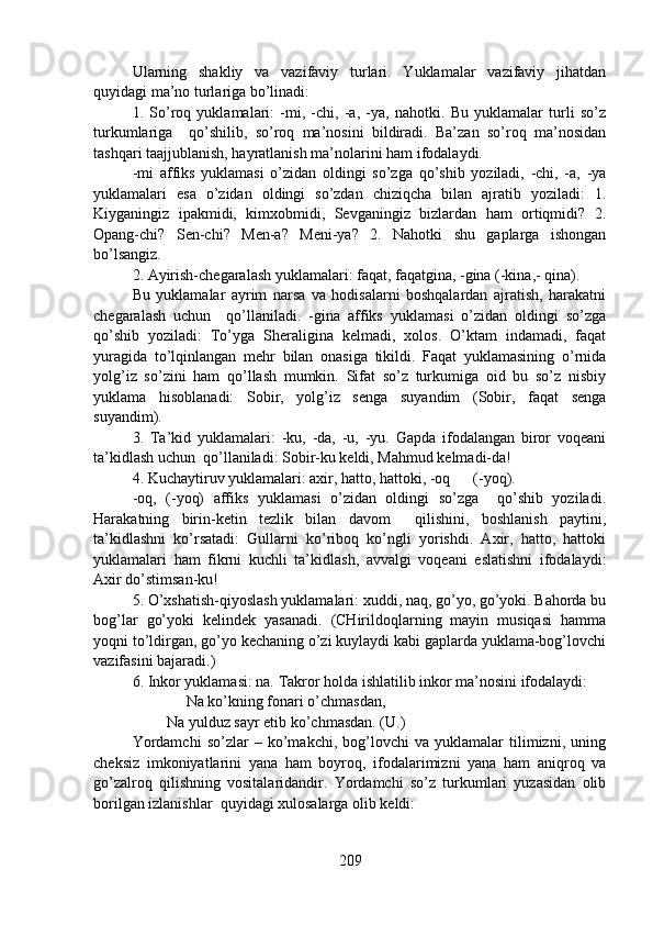 Ularning   shakliy   va   vazifaviy   turlari.   Yuklamalar   vazifaviy   jihatdan
quyidagi ma’no turlariga bo’linadi:
1.   So’roq   yuklamalari:   -mi,   -chi,   -a,   -ya,   nahotki.   Bu   yuklamalar   turli   so’z
turkumlariga     qo’shilib,   so’roq   ma’nosini   bildiradi.   Ba’zan   so’roq   ma’nosidan
tashqari taajjublanish, hayratlanish ma’nolarini ham ifodalaydi. 
-mi   affiks   yuklamasi   o’zidan   oldingi   so’zga   qo’shib   yoziladi,   -chi,   -a,   -ya
yuklamalari   esa   o’zidan   oldingi   so’zdan   chiziqcha   bilan   ajratib   yoziladi:   1.
Kiyganingiz   ipakmidi,   kimxobmidi,   Sevganingiz   bizlardan   ham   ortiqmidi?   2.
Opang-chi?   Sen-chi?   Men-a?   Meni-ya?   2.   Nahotki   shu   gaplarga   ishongan
bo’lsangiz.  
2. Ayirish-chegaralash yuklamalari: faqat, faqatgina, -gina (-kina,- qina).
Bu   yuklamalar   ayrim   narsa   va   hodisalarni   boshqalardan   ajratish,   harakatni
chegaralash   uchun     qo’llaniladi.   -gina   affiks   yuklamasi   o’zidan   oldingi   so’zga
qo’shib   yoziladi:   To’yga   Sheraligina   kelmadi,   xolos.   O’ktam   indamadi,   faqat
yuragida   to’lqinlangan   mehr   bilan   onasiga   tikildi.   Faqat   yuklamasining   o’rnida
yolg’iz   so’zini   ham   qo’llash   mumkin.   Sifat   so’z   turkumiga   oid   bu   so’z   nisbiy
yuklama   hisoblanadi:   Sobir,   yolg’iz   senga   suyandim   (Sobir,   faqat   senga
suyandim). 
3.   Ta’kid   yuklamalari:   -ku,   -da,   -u,   -yu.   Gapda   ifodalangan   biror   voqeani
ta’kidlash uchun  qo’llaniladi: Sobir-ku keldi, Mahmud kelmadi-da! 
4. Kuchaytiruv yuklamalari: axir, hatto, hattoki, -oq      (-yoq). 
-oq,   (-yoq)   affiks   yuklamasi   o’zidan   oldingi   so’zga     qo’shib   yoziladi.
Harakatning   birin-ketin   tezlik   bilan   davom     qilishini,   boshlanish   paytini,
ta’kidlashni   ko’rsatadi:   Gullarni   ko’riboq   ko’ngli   yorishdi.   Axir,   hatto,   hattoki
yuklamalari   ham   fikrni   kuchli   ta’kidlash,   avvalgi   voqeani   eslatishni   ifodalaydi:
Axir do’stimsan-ku! 
5. O’xshatish-qiyoslash yuklamalari: xuddi, naq, go’yo, go’yoki. Bahorda bu
bog’lar   go’yoki   kelindek   yasanadi.   (CHirildoqlarning   mayin   musiqasi   hamma
yoqni to’ldirgan, go’yo kechaning o’zi kuylaydi kabi gaplarda yuklama-bog’lovchi
vazifasini bajaradi.) 
6. Inkor yuklamasi: na. Takror holda ishlatilib inkor ma’nosini ifodalaydi:
              Na ko’kning fonari o’chmasdan, 
         Na yulduz sayr etib ko’chmasdan. (U.)
Yordamchi   so’zlar   –   ko’makchi,   bog’lovchi   va   yuklamalar   tilimizni,   uning
cheksiz   imkoniyatlarini   yana   ham   boyroq,   ifodalarimizni   yana   ham   aniqroq   va
go’zalroq   qilishning   vositalaridandir.   Yordamchi   so’z   turkumlari   yuzasidan   olib
borilgan izlanishlar  quyidagi xulosalarga olib keldi:    
209 
