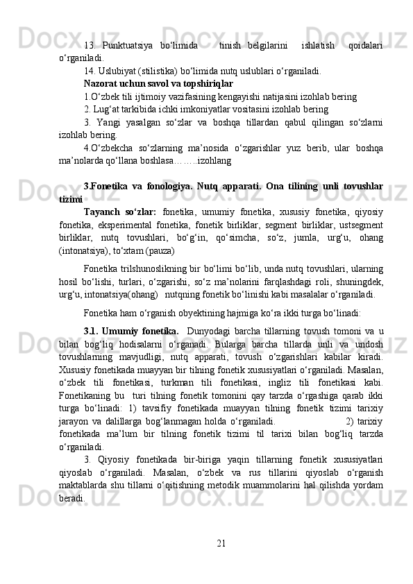 13.   Punktuatsiya   bo‘limida       tinish   belgilarini     ishlatish     qoidalari
o‘rganiladi.
14. Uslubiyat (stilistika) bo‘limida nutq uslublari o‘rganiladi.
Nazorat uchun savol va topshiriqlar 
1.O‘zbek tili ijtimoiy vazifasining kengayishi natijasini izohlab bering
2. Lug‘at tarkibida ichki imkoniyatlar vositasini izohlab bering
3.   Yangi   yasalgan   so‘zlar   va   boshqa   tillardan   qabul   qilingan   so‘zlarni
izohlab bering.
4.O‘zbekcha   so‘zlarning   ma’nosida   o‘zgarishlar   yuz   berib,   ular   boshqa
ma’nolarda qo‘llana boshlasa……..izohlang
3.Fonetika   va   fonologiya.   Nutq   apparati.   Ona   tilining   unli   tovushlar
tizimi
Tayanch   so‘zlar:   fonetika,   umumiy   fonetika,   xususiy   fonetika,   qiyosiy
fonetika,   eksperimental   fonetika,   fonetik   birliklar,   segment   birliklar,   ustsegment
birliklar,   nutq   tovushlari,   bo‘g‘in,   qo‘simcha,   so‘z,   jumla,   urg‘u,   ohang
(intonatsiya), to‘xtam (pauza)
Fonetika trilshunoslikning bir bo‘limi bo‘lib, unda nutq tovushlari, ularning
hosil   bo‘lishi,   turlari,   o‘zgarishi,   so‘z   ma’nolarini   farqlashdagi   roli,   shuningdek,
urg‘u, intonatsiya(ohang)   nutqning fonetik bo‘linishi kabi masalalar o‘rganiladi.   
Fonetika ham o‘rganish obyektining hajmiga ko‘ra ikki turga bo‘linadi: 
3.1.   Umumiy   fonetika.     Dunyodagi   barcha   tillarning   tovush   tomoni   va   u
bilan   bog‘liq   hodisalarni   o‘rganadi.   Bularga   barcha   tillarda   unli   va   undosh
tovushlarning   mavjudligi,   nutq   apparati,   tovush   o‘zgarishlari   kabilar   kiradi.
Xususiy fonetikada muayyan bir tilning fonetik xususiyatlari o‘rganiladi. Masalan,
o‘zbek   tili   fonetikasi,   turkman   tili   fonetikasi,   ingliz   tili   fonetikasi   kabi.
Fonetikaning   bu     turi   tilning   fonetik   tomonini   qay   tarzda   o‘rgashiga   qarab   ikki
turga   bo‘linadi:   1)   tavsifiy   fonetikada   muayyan   tilning   fonetik   tizimi   tarixiy
jarayon   va   dalillarga   bog‘lanmagan   holda   o‘rganiladi.                                     2)   tarixiy
fonetikada   ma’lum   bir   tilning   fonetik   tizimi   til   tarixi   bilan   bog‘liq   tarzda
o‘rganiladi. 
3.   Qiyosiy   fonetikada   bir-biriga   yaqin   tillarning   fonetik   xususiyatlari
qiyoslab   o‘rganiladi.   Masalan,   o‘zbek   va   rus   tillarini   qiyoslab   o‘rganish
maktablarda   shu   tillarni   o‘qitishning   metodik   muammolarini   hal   qilishda   yordam
beradi.     
21 