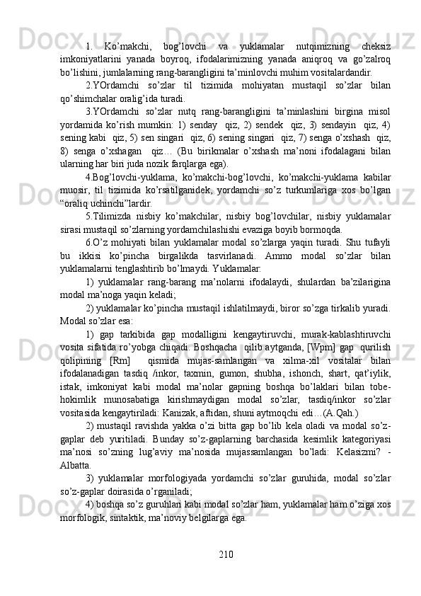 1.   Ko’makchi,   bog’lovchi   va   yuklamalar   nutqimizning   cheksiz
imkoniyatlarini   yanada   boyroq,   ifodalarimizning   yanada   aniqroq   va   go’zalroq
bo’lishini, jumlalarning rang-barangligini ta’minlovchi muhim vositalardandir. 
2.YOrdamchi   so’zlar   til   tizimida   mohiyatan   mustaqil   so’zlar   bilan
qo’shimchalar oralig’ida turadi. 
3.YOrdamchi   so’zlar   nutq   rang-barangligini   ta’minlashini   birgina   misol
yordamida   ko’rish   mumkin:   1)   senday     qiz,   2)   sendek     qiz,   3)   sendayin     qiz,   4)
sening kabi   qiz, 5) sen singari   qiz, 6) sening singari   qiz, 7) senga o’xshash  qiz,
8)   senga   o’xshagan     qiz…   (Bu   birikmalar   o’xshash   ma’noni   ifodalagani   bilan
ularning har biri juda nozik farqlarga ega).
4.Bog’lovchi-yuklama,   ko’makchi-bog’lovchi,   ko’makchi-yuklama   kabilar
muosir,   til   tizimida   ko’rsatilganidek,   yordamchi   so’z   turkumlariga   xos   bo’lgan
“oraliq uchinchi”lardir.
5.Tilimizda   nisbiy   ko’makchilar,   nisbiy   bog’lovchilar,   nisbiy   yuklamalar
sirasi mustaqil so’zlarning yordamchilashishi evaziga boyib bormoqda.
6.O’z   mohiyati   bilan   yuklamalar   modal   so’zlarga   yaqin   turadi.   Shu   tufayli
bu   ikkisi   ko’pincha   birgalikda   tasvirlanadi.   Ammo   modal   so’zlar   bilan
yuklamalarni tenglashtirib bo’lmaydi. Yuklamalar:
1)   yuklamalar   rang-barang   ma’nolarni   ifodalaydi,   shulardan   ba’zilarigina
modal ma’noga yaqin keladi;
2) yuklamalar ko’pincha mustaqil ishlatilmaydi, biror so’zga tirkalib yuradi.
Modal so’zlar esa:
1)   gap   tarkibida   gap   modalligini   kengaytiruvchi,   murak-kablashtiruvchi
vosita sifatida ro’yobga chiqadi. Boshqacha    qilib aytganda, [Wpm] gap   qurilish
qolipining   [Rm]     qismida   mujas-samlangan   va   xilma-xil   vositalar   bilan
ifodalanadigan   tasdiq   /inkor,   taxmin,   gumon,   shubha,   ishonch,   shart,   qat’iylik,
istak,   imkoniyat   kabi   modal   ma’nolar   gapning   boshqa   bo’laklari   bilan   tobe-
hokimlik   munosabatiga   kirishmaydigan   modal   so’zlar,   tasdiq/inkor   so’zlar
vositasida kengaytiriladi: Kanizak, aftidan, shuni aytmoqchi edi…(A.Qah.)
2)   mustaqil   ravishda   yakka   o’zi   bitta   gap   bo’lib   kela   oladi   va   modal   so’z-
gaplar   deb   yuritiladi.   Bunday   so’z-gaplarning   barchasida   kesimlik   kategoriyasi
ma’nosi   so’zning   lug’aviy   ma’nosida   mujassamlangan   bo’ladi:   Kelasizmi?   -
Albatta.
3)   yuklamalar   morfologiyada   yordamchi   so’zlar   guruhida,   modal   so’zlar
so’z-gaplar doirasida o’rganiladi;
4) boshqa so’z guruhlari kabi modal so’zlar ham, yuklamalar ham o’ziga xos
morfologik, sintaktik, ma’noviy belgilarga ega. 
210 