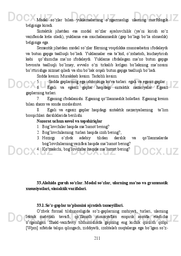 Modal   so’zlar   bilan   yuklamalarning   o’zgarmasligi   ularning   morfologik
belgisiga kiradi. 
Sintaktik   jihatdan   esa   modal   so’zlar   ajraluvchilik   (ya’ni   kirish   so’z
vazifasida   kela   oladi),   yuklama   esa   muchalanmaslik   (gap   bo’lagi   bo’la   olmaslik)
belgisiga ega. 
Semantik jihatdan modal so’zlar fikrning voqelikka munosabatini ifodalaydi
va   butun   gapga   taalluqli   bo’ladi.   Yuklamalar   esa   ta’kid,   o’xshatish,   kuchaytirish
kabi     qo’shimcha   ma’no   ifodalaydi.   Yuklama   ifodalagan   ma’no   butun   gapga
bevosita   taalluqli   bo’lmay,   avvalo   o’zi   tirkalib   kelgan   bo’lakning   ma’nosini
bo’rttirishga xizmat qiladi va shu bo’lak orqali butun gapga taalluqli bo’ladi.  
Sodda kesim. Murakkab kesim. Tarkibli kesim.
5.  Sodda gaplarning ega ishtirokiga ko‘ra turlari: egali va egasiz gaplar. 
6. Egali   va   egasiz   gaplar   haqidagi   sintaktik   nazariyalar.   Egasiz
gaplarning turlari. 
7. Eganing ifodalanishi. Eganing qo‘llanmaslik holatlari. Eganing kesim
bilan shaxs va sonda moslashuvi. 
8. Egali   va   egasiz   gaplar   haqidagi   sintaktik   nazariyalarning     ta’lim
bosqichlari darsliklarida berilishi. 
Nazorat uchun savol va topshiriqlar 
1. Bog’lovchilar haqida ma’lumot bering? 
2. Bog’lovchilarning  turlari haqida izoh bering?,  
3. Hozirgi   o’zbek   adabiy   tilidan   darslik   va   qo’llanmalarda
bog’lovchilarning vazifasi haqida ma’lumot bering?
4. Ko’makchi, bog’lovchilar haqida ma’lumot bering?
33.Alohida guruh so‘zlar. Modal so‘zlar, ularning ma’no va grammatik
xususiyatlari, sintaktik vazifalari.
33.1.So’z-gaplar to’plamini ajratish tamoyillari.  
O’zbek   formal   tilshunosligida   so’z-gaplarning   mohiyati,   turlari,   ularning
leksik   materiali   tavsifi,   qo’llanish   xususiyatlari   empirik   asosda   etarlicha
o’rganilgan.   Shakl-vazifaviy   tilshunoslikda   gapning   eng   kichik   qurilish   qolipi
[Wpm] sifatida talqin qilingach, ziddiyatli, izohtalab nuqtalarga ega bo’lgan so’z-
211 