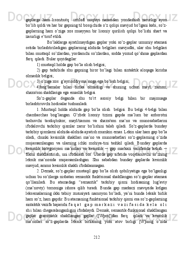 gaplarga   ham   lison/nutq     ixtilofi   nuqtayi   nazaridan   yondashish   zarurligi   ayon
bo’lib qoldi va har bir gapning til bosqichida o’z qolipi mavjud bo’lgani kabi, so’z-
gaplarning   ham   o’ziga   xos   muayyan   bir   lisoniy   qurilish   qolipi   bo’lishi   shart   va
zarurligi e’tirof etildi. 
Bo’laklarga   ajratilmaydigan   gaplar   yoki   so’z-gaplar   umumiy   atamasi
ostida   birlashtiriladigan   gaplarning   alohida   belgilari   mavjudki,   ular   shu   belgilari
bilan mustaqil so’zlardan, yordamchi so’zlardan, sodda yoxud qo’shma gaplardan
farq  qiladi. Bular quyidagilar: 
1) mustaqil holda gap bo’la olish belgisi; 
2)   gap   tarkibida   shu   gapning   biror   bo’lagi   bilan   sintaktik   aloqaga   kirisha
olmaslik belgisi; 
3) o’ziga xos  g’ayrioddiy ma’noga ega bo’lish belgisi;
4)bog’lamalar   bilan   birika   olmasligi   va   shuning   uchun   mayl,   zamon,
shaxs/son shakllariga ega emaslik belgisi. 
So’z-gaplar   deganda   shu   to’rt   asosiy   belgi   bilan   bir   majmuaga
birlashtiruvchi hodisalar tushuniladi. 
1.   Mustaqil   holda   alohida   gap   bo’la   olish     belgisi.   Bu   belgi   4-belgi   bilan
chambarchas   bog’langan.   O’zbek   lisoniy   tizimi   gapda   ma’lum   bir   axborotni
tashuvchi   tasdiq/inkor,   mayl/zamon   va   shaxs/son   ma’no   va   munosabatlarini
ifodalovchi   tarkibiy   qismlar   zarur   bo’lishini   talab   qiladi.   So’z-gaplarda   bunday
tarkibiy qismlarni alohida-alohida ajratish mumkin emas. Lekin ular ham gap bo’la
oladi,   chunki   kesimlik   shakllari   ma’no   va   munosabatlari   so’z-gaplarning   o’zida
mujassamlangan   va   ularning   ichki   mohiya-tini   tashkil   qiladi.   Bunday   gaplarda
kesimlik   kategoriyasi   ma’nolari   va   kesimlik   ─   gap   markazi   vazifasida   kelish   ─
fikrni shakllantirish, uni ifodalash bor. Ularda gap sifatida voqelanuvchi  so’zning
leksik   ma’nosida   mujassamlashgan.   Shu   sababdan   bunday   gaplarda   kesimlik
mavjud, ammo kesimlik shakli ifodalanmagan. 
2. Demak, so’z-gaplar mustaqil gap bo’la olish qobiliyatiga ega bo’lganligi
uchun bu so’zlarga nisbatan semantik funktsional shakllangan so’z-gaplar atamasi
qo’llaniladi.   Bu   atamadagi   “semantik”   tarkibiy   qismi   hodisaning   lug’aviy
(ma’noviy)   tomoniga   ishora   qilib   turadi.   Bunda   gap   markazi   mavqeida   kelgan
leksemalarning   ikki   tabiiy   xususiyati   namoyon   bo’ladi,   ya’ni   bunda   leksik   birlik
ham so’z, ham gapdir. Bu atamaning funktsional tarkibiy qismi esa so’z-gaplarning
sintaktik vazifa bajarishi f a q a t   g a p  m a r k a z i   v a z i f a s i d a  k e l a   o l i
sh i bilan chegaralanganligini ifodalaydi. Demak, semantik-funksional shakllangan
gaplar   grammatik   shakllangan   gaplar   ([Wpm])dan   farq     qiladi   va   kesimlik
ma’nolari   so’z-gaplarda   leksik   birlikning   yoki   atov   birligi   [W]ning   o’zida
212 