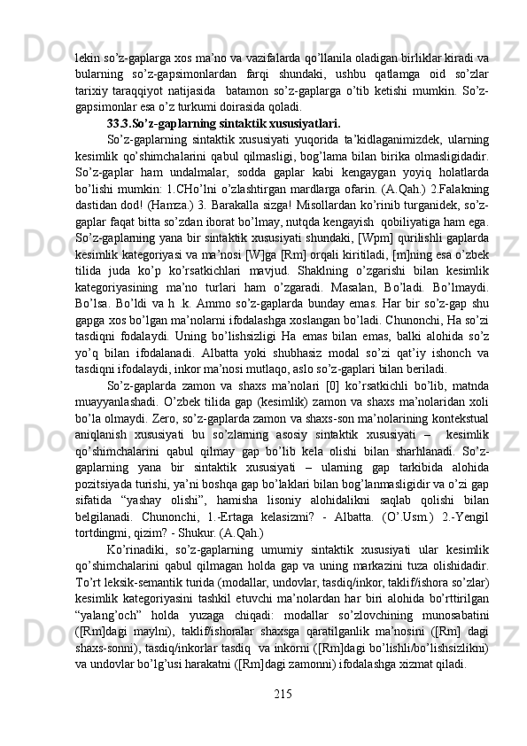 lekin so’z-gaplarga xos ma’no va vazifalarda qo’llanila oladigan birliklar kiradi va
bularning     so’z-gapsimonlardan     farqi     shundaki,     ushbu     qatlamga     oid     so’zlar
tarixiy   taraqqiyot   natijasida     batamon   so’z-gaplarga   o’tib   ketishi   mumkin.   So’z-
gapsimonlar esa o’z turkumi doirasida qoladi. 
33.3.So’z-gaplarning sintaktik xususiyatlari.  
So’z-gaplarning   sintaktik   xususiyati   yuqorida   ta’kidlaganimizdek,   ularning
kesimlik   qo’shimchalarini   qabul   qilmasligi,   bog’lama   bilan   birika   olmasligidadir.
So’z-gaplar   ham   undalmalar,   sodda   gaplar   kabi   kengaygan   yoyiq   holatlarda
bo’lishi   mumkin:  1.CHo’lni  o’zlashtirgan  mardlarga   ofarin.  (A.Qah.)  2.Falakning
dastidan dod! (Hamza.) 3. Barakalla sizga! Misollardan ko’rinib turganidek, so’z-
gaplar faqat bitta so’zdan iborat bo’lmay, nutqda kengayish  qobiliyatiga ham ega.
So’z-gaplarning yana bir sintaktik xususiyati shundaki, [Wpm] qurilishli gaplarda
kesimlik kategoriyasi va ma’nosi [W]ga [Rm] orqali kiritiladi, [m]ning esa o’zbek
tilida   juda   ko’p   ko’rsatkichlari   mavjud.   Shaklning   o’zgarishi   bilan   kesimlik
kategoriyasining   ma’no   turlari   ham   o’zgaradi.   Masalan,   Bo’ladi.   Bo’lmaydi.
Bo’lsa.   Bo’ldi   va   h   .k.   Ammo   so’z-gaplarda   bunday   emas.   Har   bir   so’z-gap   shu
gapga xos bo’lgan ma’nolarni ifodalashga xoslangan bo’ladi. Chunonchi, Ha so’zi
tasdiqni   fodalaydi.   Uning   bo’lishsizligi   Ha   emas   bilan   emas,   balki   alohida   so’z
yo’q   bilan   ifodalanadi.   Albatta   yoki   shubhasiz   modal   so’zi   qat’iy   ishonch   va
tasdiqni ifodalaydi, inkor ma’nosi mutlaqo, aslo so’z-gaplari bilan beriladi. 
So’z-gaplarda   zamon   va   shaxs   ma’nolari   [0]   ko’rsatkichli   bo’lib,   matnda
muayyanlashadi.   O’zbek   tilida   gap   (kesimlik)   zamon   va   shaxs   ma’nolaridan   xoli
bo’la olmaydi. Zero, so’z-gaplarda zamon va shaxs-son ma’nolarining kontekstual
aniqlanish   xususiyati   bu   so’zlarning   asosiy   sintaktik   xususiyati   –     kesimlik
qo’shimchalarini   qabul   qilmay   gap   bo’lib   kela   olishi   bilan   sharhlanadi.   So’z-
gaplarning   yana   bir   sintaktik   xususiyati   –   ularning   gap   tarkibida   alohida
pozitsiyada turishi, ya’ni boshqa gap bo’laklari bilan bog’lanmasligidir va o’zi gap
sifatida   “yashay   olishi”,   hamisha   lisoniy   alohidalikni   saqlab   qolishi   bilan
belgilanadi.   Chunonchi,   1.-Ertaga   kelasizmi?   -   Albatta.   (O’.Usm.)   2.-Yengil
tortdingmi, qizim? - Shukur. (A.Qah.)  
Ko’rinadiki,   so’z-gaplarning   umumiy   sintaktik   xususiyati   ular   kesimlik
qo’shimchalarini   qabul   qilmagan   holda   gap   va   uning   markazini   tuza   olishidadir.
To’rt leksik-semantik turida (modallar, undovlar, tasdiq/inkor, taklif/ishora so’zlar)
kesimlik   kategoriyasini   tashkil   etuvchi   ma’nolardan   har   biri   alohida   bo’rttirilgan
“yalang’och”   holda   yuzaga   chiqadi:   modallar   so’zlovchining   munosabatini
([Rm]dagi   maylni),   taklif/ishoralar   shaxsga   qaratilganlik   ma’nosini   ([Rm]   dagi
shaxs-sonni), tasdiq/inkorlar tasdiq   va inkorni ([Rm]dagi bo’lishli/bo’lishsizlikni)
va undovlar bo’lg’usi harakatni ([Rm]dagi zamonni) ifodalashga xizmat qiladi.      
215 