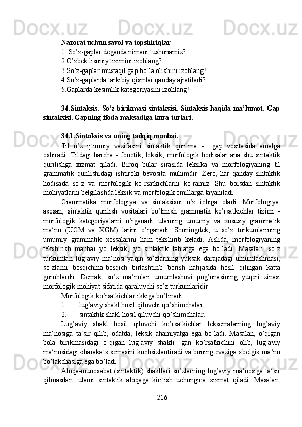 Nazorat uchun savol va topshiriqlar
1.   So’z-gaplar deganda nimani tushunamiz? 
2.O’zbek lisoniy tizimini izohlang? 
3.So’z-gaplar mustaqil gap bo’la olishini izohlang?  
4.So’z-gaplarda tarkibiy qismlar qanday ajratiladi? 
5.Gaplarda kesimlik kategoriyasini izohlang? 
               34.Sintaksis. So‘z birikmasi sintaksisi. Sintaksis haqida ma’lumot. Gap
sintaksisi. Gapning ifoda maksadiga kura turlari.
34.1.Sintaksis va uning tadqiq manbai.  
Til   o’z   ijtimoiy   vazifasini   sintaktik   qurilma   -     gap   vositasida   amalga
oshiradi.   Tildagi   barcha   -   fonetik,   leksik,   morfologik   hodisalar   ana   shu   sintaktik
qurilishga   xizmat   qiladi.   Biroq   bular   sirasida   leksika   va   morfologiyaning   til
grammatik   qurilishidagi   ishtiroki   bevosita   muhimdir.   Zero,   har   qanday   sintaktik
hodisada   so’z   va   morfologik   ko’rsatkichlarni   ko’ramiz.   Shu   boisdan   sintaktik
mohiyatlarni belgilashda leksik va morfologik omillarga tayaniladi. 
Grammatika   morfologiya   va   sintaksisni   o’z   ichiga   oladi.   Morfologiya,
asosan,   sintaktik   qurilish   vositalari   bo’lmish   grammatik   ko’rsatkichlar   tizimi   -
morfologik   kategoriyalarni   o’rganadi,   ularning   umumiy   va   xususiy   grammatik
ma‘no   (UGM   va   XGM)   larini   o’rganadi.   Shuningdek,   u   so’z   turkumlarining
umumiy   grammatik   xossalarini   ham   tekshirib   keladi.   Aslida,   morfologiyaning
tekshirish   manbai   yo   leksik,   yo   sintaktik   tabiatga   ega   bo’ladi.   Masalan,   so’z
turkumlari   lug’aviy   ma‘nosi   yaqin   so’zlarning   yuksak   darajadagi   umumlashmasi,
so’zlarni   bosqichma-bosqich   birlashtirib   borish   natijasida   hosil   qilingan   katta
guruhlardir.   Demak,   so’z   ma‘nolari   umumlashuvi   pog’onasining   yuqori   zinasi
morfologik mohiyat sifatida qaraluvchi so’z turkumlaridir.
Morfologik ko’rsatkichlar ikkiga bo’linadi:
1. lug’aviy shakl hosil qiluvchi qo’shimchalar;
2. sintaktik shakl hosil qiluvchi qo’shimchalar.
Lug’aviy   shakl   hosil   qiluvchi   ko’rsatkichlar   leksemalarning   lug’aviy
ma‘nosiga   ta‘sir   qilib,   odatda,   leksik   ahamiyatga   ega   bo’ladi.   Masalan,   o’qigan
bola   birikmasidagi   o’qigan   lug’aviy   shakli   -gan   ko’rsatkichini   olib,   lug’aviy
ma‘nosidagi «harakat» semasini kuchsizlantiradi va buning evaziga «belgi» ma‘no
bo’lakchasiga ega bo’ladi.
Aloqa-munosabat  (sintaktik)   shakllari   so’zlarning  lug’aviy  ma‘nosiga   ta‘sir
qilmasdan,   ularni   sintaktik   aloqaga   kiritish   uchungina   xizmat   qiladi.   Masalan,
216 