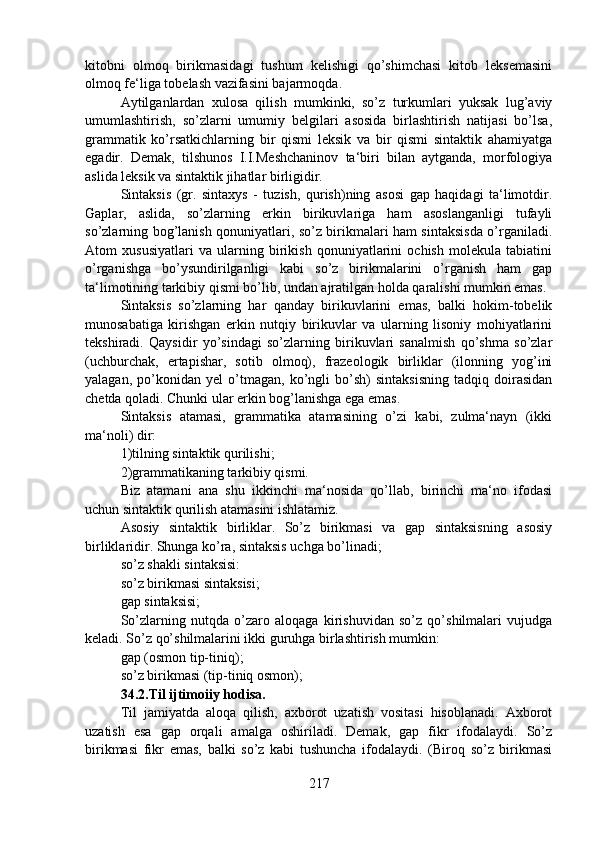 kitobni   olmoq   birikmasidagi   tushum   kelishigi   qo’shimchasi   kitob   leksemasini
olmoq fe‘liga tobelash vazifasini bajarmoqda.
Aytilganlardan   xulosa   qilish   mumkinki,   so’z   turkumlari   yuksak   lug’aviy
umumlashtirish,   so’zlarni   umumiy   belgilari   asosida   birlashtirish   natijasi   bo’lsa,
grammatik   ko’rsatkichlarning   bir   qismi   leksik   va   bir   qismi   sintaktik   ahamiyatga
egadir.   Demak,   tilshunos   I.I.Meshchaninov   ta‘biri   bilan   aytganda,   morfologiya
aslida leksik va sintaktik jihatlar birligidir.
Sintaksis   (gr.   sintaxys   -   tuzish,   qurish)ning   asosi   gap   haqidagi   ta‘limotdir.
Gaplar,   aslida,   so’zlarning   erkin   birikuvlariga   ham   asoslanganligi   tufayli
so’zlarning bog’lanish qonuniyatlari, so’z birikmalari ham sintaksisda o’rganiladi.
Atom   xususiyatlari   va   ularning   birikish   qonuniyatlarini   ochish   molekula   tabiatini
o’rganishga   bo’ysundirilganligi   kabi   so’z   birikmalarini   o’rganish   ham   gap
ta‘limotining tarkibiy qismi bo’lib, undan ajratilgan holda qaralishi mumkin emas.
Sintaksis   so’zlarning   har   qanday   birikuvlarini   emas,   balki   hokim-tobelik
munosabatiga   kirishgan   erkin   nutqiy   birikuvlar   va   ularning   lisoniy   mohiyatlarini
tekshiradi.   Qaysidir   yo’sindagi   so’zlarning   birikuvlari   sanalmish   qo’shma   so’zlar
(uchburchak,   ertapishar,   sotib   olmoq),   frazeologik   birliklar   (ilonning   yog’ini
yalagan,   po’konidan   yel   o’tmagan,   ko’ngli   bo’sh)   sintaksisning   tadqiq   doirasidan
chetda qoladi. Chunki ular erkin bog’lanishga ega emas.
Sintaksis   atamasi,   grammatika   atamasining   o’zi   kabi,   zulma‘nayn   (ikki
ma‘noli) dir:
1)tilning sintaktik qurilishi; 
2)grammatikaning tarkibiy qismi.
Biz   atamani   ana   shu   ikkinchi   ma‘nosida   qo’llab,   birinchi   ma‘no   ifodasi
uchun sintaktik qurilish atamasini ishlatamiz.
Asosiy   sintaktik   birliklar.   So’z   birikmasi   va   gap   sintaksisning   asosiy
birliklaridir. Shunga ko’ra, sintaksis uchga bo’linadi;
so’z shakli sintaksisi:
so’z birikmasi sintaksisi;
gap sintaksisi;
So’zlarning   nutqda   o’zaro   aloqaga   kirishuvidan   so’z   qo’shilmalari   vujudga
keladi. So’z qo’shilmalarini ikki guruhga birlashtirish mumkin:
gap (osmon tip-tiniq);
so’z birikmasi (tip-tiniq osmon);
34.2.Til ijtimoiiy hodisa.
Til   jamiyatda   aloqa   qilish,   axborot   uzatish   vositasi   hisoblanadi.   Axborot
uzatish   esa   gap   orqali   amalga   oshiriladi.   Demak,   gap   fikr   ifodalaydi.   So’z
birikmasi   fikr   emas,   balki   so’z   kabi   tushuncha   ifodalaydi.   (Biroq   so’z   birikmasi
217 