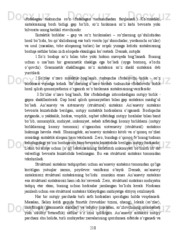 ifodalagan   tushuncha   so’z   ifodalagan   tushunchadan   farqlanadi.)   Ko’rinadiki,
sintaksisning   bosh   birligi   gap   bo’lib,   so’z   birikmasi   so’z   kabi   bevosita   yoki
bilvosita uning tashkil etuvchisidir.
Sintaktik   birliklar   –   gap   va   so’z   birikmalari   –   so’zlarning   qo’shilishidan
hosil bo’lishi, bu qo’shilishning esa turli vosita (qo’shimchalar, yordamchi so’zlar)
va   usul   (masalan,   tobe   aloqaning   turlari)   lar   orqali   yuzaga   kelishi   sintaksisning
boshqa sathlar bilan zich aloqada ekanligini ko’rsatadi. Demak, nutqda:
1.So’z   boshqa   so’z   bilan   tobe   yoki   hokim   mavqeda   bog’lanadi.   Buning
uchun   u   ma‘lum   bir   grammatik   shaklga   ega   bo’ladi   (uyga   bormoq,   a‘lochi
o’quvchi).   Grammatik   shakllangan   so’z   sintaksisi   so’z   shakl   sintaksisi   deb
yuritiladi.
2.So’zlar   o’zaro   sintaktik   bog’lanib,   tushuncha   ifodalovchi   birlik   -   so’z
birikmasi   vujudga   keladi.   So’zlarning   o’zaro   birikib   tushuncha   ifodalovchi   birlik
hosil qilish qonuniyatlarini o’rganish so’z birikmasi sintaksisining vazifasidir.
  3.So’zlar   o’zaro   bog’lanib,   fikr   ifodalashga   ixtisoslashgan   nutqiy   birlik   -
gapni   shakllantiradi.   Gap   hosil   qilish   qonuniyatlari   bilan   gap   sintaksisi   mashg’ul
bo’ladi.   An‘anaviy   va   sistemaviy   (struktural)   sintaksis.   An‘anaviy   sintaksis
bevosita   kuzatishda   berilgan,   nutqiy   sintaktik   hodisalarni   o’rganadi.   Boshqacha
aytganda, u yakkalik, hodisa, voqelik, oqibat sifatidagi nutqiy hosilalar bilan band
bo’lib, umumiylik, mohiyat, imkoniyat, sabab sifatidagi lisoniy birliklarni (nutqiy
birliklarning   lisoniy   tomonini)   o’rganishni   sistemaviy   (struktural)   sintaksis
hukmiga  havola   etadi.   Shuningdek,   an‘anaviy   sintaksis   kitob   va   o’qimoq  so’zlari
orasidagi sintaktik aloqani ham tekshiradi. Zero, bundagi o’qimoq fe‘lining tushum
kelishigidagi so’zni boshqaruvi ham bevosita kuzatishda berilgan nutqiy hodisadir.
Lekin bu aloqa uchun [o’qi] leksemasining biriktirish imkoniyati bo’lmish ob‘ekt
valentligi   bevosita   kuzatishda   berilmagan.   Bu   esa   struktural   sintaksis   tomonidan
tekshiriladi.
Struktural sintaksis tadqiqotlari uchun an‘anaviy sintaksis tomonidan qo’lga
kiritilgan   yutuqlar   zamin,   poydevor   vazifasini   o’taydi.   Demak,   an‘anaviy
sintaksissiz   struktural   sintaksisning   bo’lishi     mumkin   emas.   An‘anaviy   sintaksis
esa struktural sintaksissiz ham ish ko’raveradi. Zero, struktural sintaksis mohiyatni
tadqiq   etar   ekan,   buning   uchun   hodisalar   jamlangan   bo’lishi   kerak.   Hodisani
jamlash uchun esa struktural sintaksis tiklaydigan mohiyatga ehtiyoj sezilmaydi.
Har   bir   nutqiy   parchada   turli   sath   hodisalari   qorishgan   holda   voqelanadi.
Masalan,   Salim   keldi   gapida   fonetik   (tovushlar   tizimi,   ohang),   leksik   (so’zlar),
morfologik (grammatik shakllar) va uslubiy (masalan,  so’zlovchining munosabati
yoki   uslubiy   betaraflik)   sathlar   o’z   izini   qoldirgan.   An‘anaviy   sintaksis   nutqiy
parchani shu holida, turli mohiyatlar zarralarining qorishmasi sifatida o’rganadi va
218 