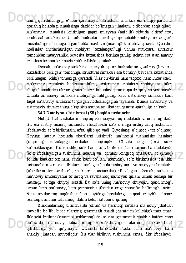 uning qorishmaligiga  e‘tibor  qaratmaydi.  Struktural  sintaksis  esa  nutqiy  parchada
qorishiq holatdagi sintaksisga daxldor bo’lmagan jihatlarni e‘tibordan soqit qiladi.
An‘anaviy     sintaksis   keltirilgan   gapni   muayyan   (aniqlik)   sifatida   e‘tirof   etsa,
struktural   sintaksis   unda   turli   hodisalar   qorishganligi   sababli   mohiyatini   anglash
mushkulligini hisobga olgan holda mavhum (noaniq)lik sifatida qaraydi. Qorishiq
hodisalar   chetlashtirilgan   mohiyat   “tozalangan”ligi   uchun   struktural   sintaksis
tomonidan muayyanlik, bevosita kuzatishda berilmaganligi uchun esa u an‘anaviy
sintaksis tomonidan mavhumlik sifatida qaraladi.
Demak, an‘anaviy sintaksis  asosiy diqqatini hodisalarning zohiriy (bevosita
kuzatishda berilgan) tomoniga, struktural sintaksis esa botiniy (bevosita kuzatishda
berilmagan, ichki) tomoniga qaratadi. Ular bir-birini ham taqozo, ham inkor etadi.
An‘anaviy   sintaksis   hodisalar   bilan,   sistemaviy   sintaksis   mohiyatlar   bilan
shug’ullanadi deb ularning vazifalarini butunlay qarama-qarshi qo’yish yaramaydi.
Chunki   an‘anaviy   sintaksis   mohiyatga   intilganligi   kabi   sistemaviy   sintaksis   ham
faqat an‘anaviy sintaksis  to’plagan hodisalargagina tayanadi. Bunda an‘anaviy va
sistemaviy sintaksisning o’rganish manbalari jihatdan qarama-qarshiligi so’nadi. 
34.3.Nutqiy so’z birikmasi (SB) haqida tushuncha.  
Nutqda   tushunchalarni   aniqroq   va   muayyanroq   ifodalash   zarurati   tug’iladi.
Bu   esa   nisbiy   noaniq   tushuncha   ifodalovchi   so’z   o’rniga   nisbiy   aniq   tushuncha
ifodalovchi so’z birikmasini afzal qilib qo’yadi. Qiyoslang: o’qimoq - tez o’qimoq.
Keyingi   nutqiy   hosilada   «harflarni   urishtirib   ma‘nosini   tushunish»   harakati
(o’qimoq)   so’zidagiga   nisbatan   aniqroqdir.   Chunki   unga   (tez)   so’zi
ko’maklashgan.   Ko’rinadiki,   so’z   ham,   so’z   birikmasi   ham   tushuncha   ifodalaydi.
So’z   ifodalaydigan   tushuncha   noaniq   va,   demak,   kengroq   (masalan,   (o’qimoq)
fe‘lida   harakat   tez   ham,   sekin   ham   bo’lishi   mumkin),   so’z   birikmasida   esa   ikki
tushuncha   o’z  mustaqilliklarini   saqlagan   holda  nisbiy   aniq   va   muayyan   harakatni
(«harflarni   tez   urishtirib,   ma‘nosini   tushunish»)   ifodalagan.   Demak,   so’z   o’z
ma‘noviy   imkoniyatini   to’laroq   va   ravshanroq   namoyon   qilishi   uchun   boshqa   bir
mustaqil   so’zga   ehtiyoj   sezadi.   Bu   so’z   uning   ma‘noviy   ehtiyojini   qondirmog’i
uchun   ham   ma‘noviy,   ham   grammatik   jihatdan   unga   muvofiq   bo’lmog’i   lozim.
Buni   ravshanroq   anglash   uchun   quyidagi   hosilalarga   diqqat   qilaylik:   olmani
termoq, osmonni ushlamoq, Salim keldi, kitobni o’qimoq
Birikmalarning   birinchisida   (olma)   va   (termoq)   so’zlari   ma‘noviy   jihatdan
muvofiq   bo’lib,   biroq   ularning   grammatik   shakli   (qaratqich   kelishigi)   mos   emas.
Ikkinchi   birikuv   (osmonni   ushlamoq)   da   so’zlar   grammatik   shakli   jihatdan   mos
bo’lsa-da,   ma‘noviy   tabiatlarining   «beo’xshovligi»   ularning   birikuv   hosil
qilishlariga   yo’l   qo’ymaydi.   Uchinchi   birikuvda   a‘zolar   ham   ma‘noviy,   ham
shakliy   jihatdan   muvofiqdir.   Bu   ular   birikuvi   tushuncha   emas,   fikr   ifodalaydi.
219 