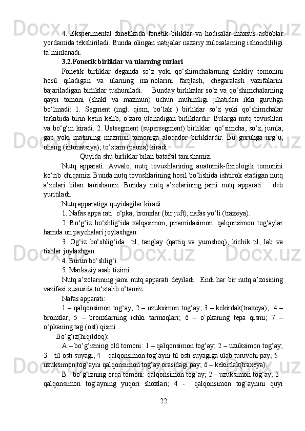 4.   Eksperimental   fonetikada   fonetik   biliklar   va   hodisalar   maxsus   asboblar
yordamida tekshiriladi. Bunda olingan natijalar nazariy xulosalarning ishonchliligi
ta’minlanadi.  
3.2.Fonetik birliklar va ularning turlari
Fonetik   birliklar   deganda   so‘z   yoki   qo‘shimchalarning   shakliy   tomonini
hosil   qiladigan   va   ularning   ma’nolarini   farqlash,   chegaralash   vazifalarini
bajariladigan birliklar tushuniladi.       Bunday birlikalar so‘z va qo‘shimchalarning
qaysi   tomoni   (shakl   va   mazmun)   uchun   muhimligi   jihatidan   ikki   guruhga
bo‘linadi:   1.   Segment   (ingl.   qism,   bo‘lak   )   birliklar   so‘z   yoki   qo‘shimchalar
tarkibida   birin-ketin   kelib,   o‘zaro   ulanadigan   birliklardir.   Bularga   nutq   tovushlari
va bo‘g‘in kiradi. 2. Ustsegment (supersegment) birliklar   qo‘simcha, so‘z, jumla,
gap   yoki   matnning   mazmun   tomoniga   aloqador   birliklardir.   Bu   guruhga   urg‘u,
ohang (intonatsiya), to‘xtam (pauza) kiradi. 
  Quyida shu birliklar bilan batafsil tanishamiz.
Nutq   apparati.   Avvalo,   nutq   tovushlarining   anatomik-fiziologik   tomonini
ko‘rib chiqamiz. Bunda nutq tovushlarining hosil bo‘lishida ishtirok etadigan nutq
a’zolari   bilan   tanishamiz.   Bunday   nutq   a’zolarining   jami   nutq   apparati       deb
yuritiladi.        
Nutq apparatiga quyidagilar kiradi:
1. Nafas appa rati: o‘pka, bronxlar (bir juft), nafas yo‘li (traxeya).
2.   Bo‘g‘iz   bo‘shlig‘ida   xalqasimon,   piramidasimon,   qalqonsimon   tog‘aylar
hamda un paychalari joylashgan.
3.   Og‘iz   bo‘shlig‘ida     til,   tanglay   (qattiq   va   yumshoq),   kichik   til,   lab   va
tishlar joylashgan .
4. Burun bo‘shlig‘i.
5. Markaziy asab tizimi.  
Nutq a’zolarining jami nutq apparati deyiladi.   Endi har bir nutq a’zosining
vazifasi xususida to‘xtalib o‘tamiz.
Nafas apparati:
1 – qalqonsimon tog‘ay; 2 – uzuksimon tog‘ay; 3 – kekirdak(traxeya);   4 –
bronxlar;   5   –   bronxlarning   ichki   tarmoqlari;   6   –   o‘pkaning   tepa   qismi;   7   –
o‘pkaning tag (ost) qismi .  
       Bo‘g‘iz(hiqildoq):
A – bo‘g‘izning old tomoni: 1 – qalqonsimon tog‘ay; 2 – uzuksimon tog‘ay;
3 – til osti suyagi; 4 – qalqonsimon tog‘ayni til osti suyagiga ulab turuvchi pay; 5 –
uzuksimon tog‘ayni qalqonsimon tog‘ay orasidagi pay; 6 – kekirdak(traxeya).
B - bo‘g‘izning orqa tomoni: qalqonsimon tog‘ay; 2 – uzuksimon tog‘ay; 3 -
qalqonsimon   tog‘ayning   yuqori   shoxlari;   4   -     qalqonsimon   tog‘aynini   quyi
22 