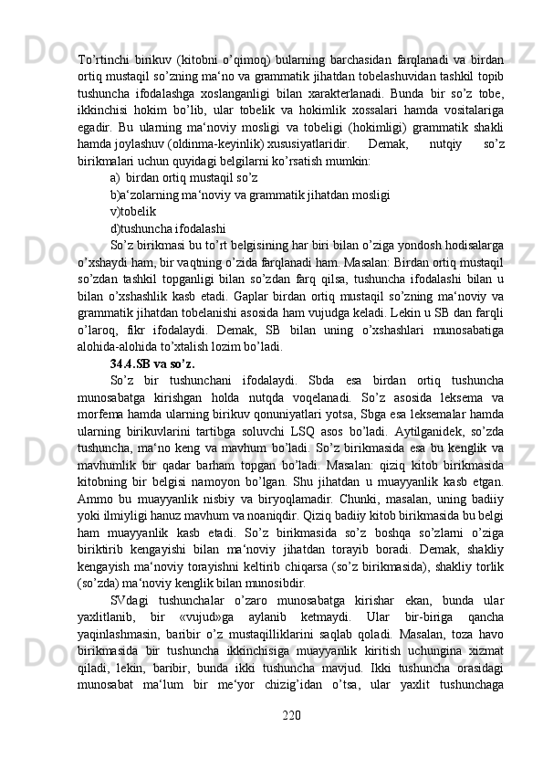 To’rtinchi   birikuv   (kitobni   o’qimoq)   bularning   barchasidan   farqlanadi   va   birdan
ortiq mustaqil so’zning ma‘no va grammatik jihatdan tobelashuvidan tashkil topib
tushuncha   ifodalashga   xoslanganligi   bilan   xarakterlanadi.   Bunda   bir   so’z   tobe,
ikkinchisi   hokim   bo’lib,   ular   tobelik   va   hokimlik   xossalari   hamda   vositalariga
egadir.   Bu   ularning   ma‘noviy   mosligi   va   tobeligi   (hokimligi)   grammatik   shakli
hamda joylashuv (oldinma-keyinlik) xususiyatlaridir.  Demak,   nutqiy   so’z
birikmalari uchun quyidagi belgilarni ko’rsatish mumkin:
a)  birdan ortiq mustaqil so’z
b)a‘zolarning ma‘noviy va grammatik jihatdan mosligi
v)tobelik
d)tushuncha ifodalashi
So’z birikmasi bu to’rt belgisining har biri bilan o’ziga yondosh hodisalarga
o’xshaydi ham, bir vaqtning o’zida farqlanadi ham. Masalan: Birdan ortiq mustaqil
so’zdan   tashkil   topganligi   bilan   so’zdan   farq   qilsa,   tushuncha   ifodalashi   bilan   u
bilan   o’xshashlik   kasb   etadi.   Gaplar   birdan   ortiq   mustaqil   so’zning   ma‘noviy   va
grammatik jihatdan tobelanishi asosida ham vujudga keladi. Lekin u SB dan farqli
o’laroq,   fikr   ifodalaydi.   Demak,   SB   bilan   uning   o’xshashlari   munosabatiga
alohida-alohida to’xtalish lozim bo’ladi.
34.4.SB va so’z.  
So’z   bir   tushunchani   ifodalaydi.   Sbda   esa   birdan   ortiq   tushuncha
munosabatga   kirishgan   holda   nutqda   voqelanadi.   So’z   asosida   leksema   va
morfema hamda ularning birikuv qonuniyatlari yotsa, Sbga esa leksemalar hamda
ularning   birikuvlarini   tartibga   soluvchi   LSQ   asos   bo’ladi.   Aytilganidek,   so’zda
tushuncha,   ma‘no   keng   va   mavhum   bo’ladi.   So’z   birikmasida   esa   bu   kenglik   va
mavhumlik   bir   qadar   barham   topgan   bo’ladi.   Masalan:   qiziq   kitob   birikmasida
kitobning   bir   belgisi   namoyon   bo’lgan.   Shu   jihatdan   u   muayyanlik   kasb   etgan.
Ammo   bu   muayyanlik   nisbiy   va   biryoqlamadir.   Chunki,   masalan,   uning   badiiy
yoki ilmiyligi hanuz mavhum va noaniqdir. Qiziq badiiy kitob birikmasida bu belgi
ham   muayyanlik   kasb   etadi.   So’z   birikmasida   so’z   boshqa   so’zlarni   o’ziga
biriktirib   kengayishi   bilan   ma‘noviy   jihatdan   torayib   boradi.   Demak,   shakliy
kengayish   ma‘noviy   torayishni   keltirib   chiqarsa   (so’z   birikmasida),   shakliy   torlik
(so’zda) ma‘noviy kenglik bilan munosibdir.
SVdagi   tushunchalar   o’zaro   munosabatga   kirishar   ekan,   bunda   ular
yaxlitlanib,   bir   «vujud»ga   aylanib   ketmaydi.   Ular   bir-biriga   qancha
yaqinlashmasin,   baribir   o’z   mustaqilliklarini   saqlab   qoladi.   Masalan,   toza   havo
birikmasida   bir   tushuncha   ikkinchisiga   muayyanlik   kiritish   uchungina   xizmat
qiladi,   lekin,   baribir,   bunda   ikki   tushuncha   mavjud.   Ikki   tushuncha   orasidagi
munosabat   ma‘lum   bir   me‘yor   chizig’idan   o’tsa,   ular   yaxlit   tushunchaga
220 