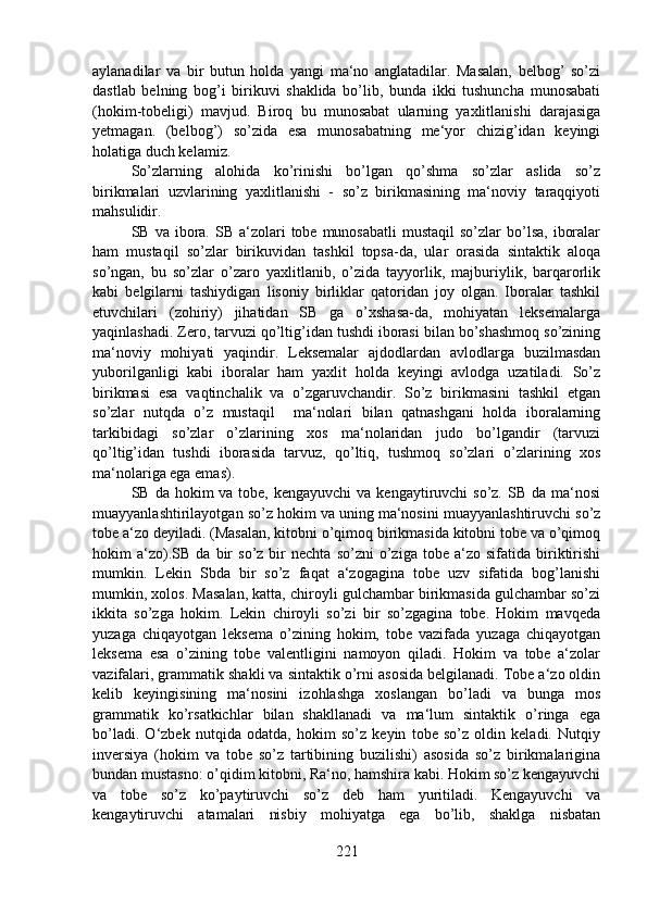 aylanadilar   va   bir   butun   holda   yangi   ma‘no   anglatadilar.   Masalan,   belbog’   so’zi
dastlab   belning   bog’i   birikuvi   shaklida   bo’lib,   bunda   ikki   tushuncha   munosabati
(hokim-tobeligi)   mavjud.   Biroq   bu   munosabat   ularning   yaxlitlanishi   darajasiga
yetmagan.   (belbog’)   so’zida   esa   munosabatning   me‘yor   chizig’idan   keyingi
holatiga duch kelamiz.
So’zlarning   alohida   ko’rinishi   bo’lgan   qo’shma   so’zlar   aslida   so’z
birikmalari   uzvlarining   yaxlitlanishi   -   so’z   birikmasining   ma‘noviy   taraqqiyoti
mahsulidir.
SB  va ibora. SB  a‘zolari  tobe  munosabatli   mustaqil   so’zlar   bo’lsa,   iboralar
ham   mustaqil   so’zlar   birikuvidan   tashkil   topsa-da,   ular   orasida   sintaktik   aloqa
so’ngan,   bu   so’zlar   o’zaro   yaxlitlanib,   o’zida   tayyorlik,   majburiylik,   barqarorlik
kabi   belgilarni   tashiydigan   lisoniy   birliklar   qatoridan   joy   olgan.   Iboralar   tashkil
etuvchilari   (zohiriy)   jihatidan   SB   ga   o’xshasa-da,   mohiyatan   leksemalarga
yaqinlashadi. Zero, tarvuzi qo’ltig’idan tushdi iborasi bilan bo’shashmoq so’zining
ma‘noviy   mohiyati   yaqindir.   Leksemalar   ajdodlardan   avlodlarga   buzilmasdan
yuborilganligi   kabi   iboralar   ham   yaxlit   holda   keyingi   avlodga   uzatiladi.   So’z
birikmasi   esa   vaqtinchalik   va   o’zgaruvchandir.   So’z   birikmasini   tashkil   etgan
so’zlar   nutqda   o’z   mustaqil     ma‘nolari   bilan   qatnashgani   holda   iboralarning
tarkibidagi   so’zlar   o’zlarining   xos   ma‘nolaridan   judo   bo’lgandir   (tarvuzi
qo’ltig’idan   tushdi   iborasida   tarvuz,   qo’ltiq,   tushmoq   so’zlari   o’zlarining   xos
ma‘nolariga ega emas).
SB da hokim  va tobe, kengayuvchi  va kengaytiruvchi  so’z. SB da ma‘nosi
muayyanlashtirilayotgan so’z hokim va uning ma‘nosini muayyanlashtiruvchi so’z
tobe a‘zo deyiladi. (Masalan, kitobni o’qimoq birikmasida kitobni tobe va o’qimoq
hokim   a‘zo).SB   da   bir   so’z   bir   nechta   so’zni   o’ziga   tobe  a‘zo   sifatida  biriktirishi
mumkin.   Lekin   Sbda   bir   so’z   faqat   a‘zogagina   tobe   uzv   sifatida   bog’lanishi
mumkin, xolos. Masalan, katta, chiroyli gulchambar birikmasida gulchambar so’zi
ikkita   so’zga   hokim.   Lekin   chiroyli   so’zi   bir   so’zgagina   tobe.   Hokim   mavqeda
yuzaga   chiqayotgan   leksema   o’zining   hokim,   tobe   vazifada   yuzaga   chiqayotgan
leksema   esa   o’zining   tobe   valentligini   namoyon   qiladi.   Hokim   va   tobe   a‘zolar
vazifalari, grammatik shakli va sintaktik o’rni asosida belgilanadi. Tobe a‘zo oldin
kelib   keyingisining   ma‘nosini   izohlashga   xoslangan   bo’ladi   va   bunga   mos
grammatik   ko’rsatkichlar   bilan   shakllanadi   va   ma‘lum   sintaktik   o’ringa   ega
bo’ladi.   O‘zbek   nutqida   odatda,   hokim   so’z   keyin   tobe   so’z   oldin   keladi.   Nutqiy
inversiya   (hokim   va   tobe   so’z   tartibining   buzilishi)   asosida   so’z   birikmalarigina
bundan mustasno: o’qidim kitobni, Ra‘no, hamshira kabi. Hokim so’z kengayuvchi
va   tobe   so’z   ko’paytiruvchi   so’z   deb   ham   yuritiladi.   Kengayuvchi   va
kengaytiruvchi   atamalari   nisbiy   mohiyatga   ega   bo’lib,   shaklga   nisbatan
221 