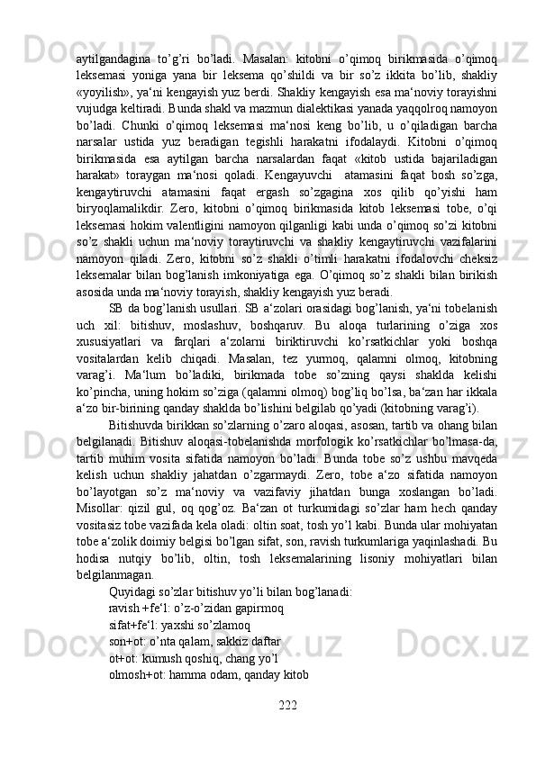 aytilgandagina   to’g’ri   bo’ladi.   Masalan:   kitobni   o’qimoq   birikmasida   o’qimoq
leksemasi   yoniga   yana   bir   leksema   qo’shildi   va   bir   so’z   ikkita   bo’lib,   shakliy
«yoyilish», ya‘ni kengayish yuz berdi. Shakliy kengayish esa ma‘noviy torayishni
vujudga keltiradi. Bunda shakl va mazmun dialektikasi yanada yaqqolroq namoyon
bo’ladi.   Chunki   o’qimoq   leksemasi   ma‘nosi   keng   bo’lib,   u   o’qiladigan   barcha
narsalar   ustida   yuz   beradigan   tegishli   harakatni   ifodalaydi.   Kitobni   o’qimoq
birikmasida   esa   aytilgan   barcha   narsalardan   faqat   «kitob   ustida   bajariladigan
harakat»   toraygan   ma‘nosi   qoladi.   Kengayuvchi     atamasini   faqat   bosh   so’zga,
kengaytiruvchi   atamasini   faqat   ergash   so’zgagina   xos   qilib   qo’yishi   ham
biryoqlamalikdir.   Zero,   kitobni   o’qimoq   birikmasida   kitob   leksemasi   tobe,   o’qi
leksemasi  hokim valentligini namoyon qilganligi kabi unda o’qimoq so’zi kitobni
so’z   shakli   uchun   ma‘noviy   toraytiruvchi   va   shakliy   kengaytiruvchi   vazifalarini
namoyon   qiladi.   Zero,   kitobni   so’z   shakli   o’timli   harakatni   ifodalovchi   cheksiz
leksemalar  bilan  bog’lanish  imkoniyatiga  ega.   O’qimoq  so’z  shakli   bilan  birikish
asosida unda ma‘noviy torayish, shakliy kengayish yuz beradi.
SB da bog’lanish usullari. SB a‘zolari orasidagi bog’lanish, ya‘ni tobelanish
uch   xil:   bitishuv,   moslashuv,   boshqaruv.   Bu   aloqa   turlarining   o’ziga   xos
xususiyatlari   va   farqlari   a‘zolarni   biriktiruvchi   ko’rsatkichlar   yoki   boshqa
vositalardan   kelib   chiqadi.   Masalan,   tez   yurmoq,   qalamni   olmoq,   kitobning
varag’i.   Ma‘lum   bo’ladiki,   birikmada   tobe   so’zning   qaysi   shaklda   kelishi
ko’pincha, uning hokim so’ziga (qalamni olmoq) bog’liq bo’lsa, ba‘zan har ikkala
a‘zo bir-birining qanday shaklda bo’lishini belgilab qo’yadi (kitobning varag’i).
Bitishuvda birikkan so’zlarning o’zaro aloqasi, asosan, tartib va ohang bilan
belgilanadi.   Bitishuv   aloqasi-tobelanishda   morfologik   ko’rsatkichlar   bo’lmasa-da,
tartib   muhim   vosita   sifatida   namoyon   bo’ladi.   Bunda   tobe   so’z   ushbu   mavqeda
kelish   uchun   shakliy   jahatdan   o’zgarmaydi.   Zero,   tobe   a‘zo   sifatida   namoyon
bo’layotgan   so’z   ma‘noviy   va   vazifaviy   jihatdan   bunga   xoslangan   bo’ladi.
Misollar:   qizil   gul,   oq   qog’oz.   Ba‘zan   ot   turkumidagi   so’zlar   ham   hech   qanday
vositasiz tobe vazifada kela oladi: oltin soat, tosh yo’l kabi. Bunda ular mohiyatan
tobe a‘zolik doimiy belgisi bo’lgan sifat, son, ravish turkumlariga yaqinlashadi. Bu
hodisa   nutqiy   bo’lib,   oltin,   tosh   leksemalarining   lisoniy   mohiyatlari   bilan
belgilanmagan.
Quyidagi so’zlar bitishuv yo’li bilan bog’lanadi:
ravish +fe‘l: o’z-o’zidan gapirmoq
sifat+fe‘l: yaxshi so’zlamoq
son+ot: o’nta qalam, sakkiz daftar
ot+ot: kumush qoshiq, chang yo’l
olmosh+ot: hamma odam, qanday kitob 
222 