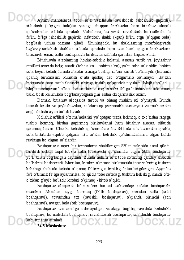 Ayrim   manbalarda   tobe   so’z   vazifasida   ravishdosh   (shoshilib   gapirdi),
sifatdosh   (o’qigan   bola)lar   yuzaga   chiqqan   birikuvlar   ham   bitishuv   aloqali
qo’shilmalar   sifatida   qaraladi.   Vaholanki,   bu   yerda   ravishdosh   ko’rsatkichi   -b
fe‘lni   fe‘lga   (shoshilib   gapirdi),   sifatdosh   shakli   (-gan)   fe‘lni   otga   (o’qigan   bola)
bog’lash   uchun   xizmat   qiladi.   Shuningdek,   bu   shakllarning   morfologiyada
lug’aviy-sintaktik   shakllar   sifatida   qaralishi   ham   ular   hosil   qilgan   birikuvlarni
bitishuvli emas, balki boshqaruvli birikuvlar sifatida qarashni taqozo etadi.
Bitishuvda   a‘zolarning   hokim-tobelik   holatni,   asosan   tartib   va   joylashuv
omillari asosida belgilanadi: (tobe a‘zo + hokim a‘zo), ya‘ni tobe so’z oldin, hokim
so’z keyin keladi, hamda a‘zolar orasiga boshqa so’zni kiritib bo’lmaydi. (kumush
qoshiq   birikmasini   kumush   o’nta   qoshiq   deb   o’zgartirib   bo’lmaydi.   Ba‘zan
bitishuvda ham tartib ikkinchi o’ringa tushib qolgandek tuyuladi: Majlis bo’ladi -
Majlis kechqurun bo’ladi. Lekin   bunda majlis so’zi fe‘lga bitishuv asosida emas,
balki bosh kelishikda bog’lanayotganligini esdan chiqarmaslik lozim.
Demak,   bitishuv   aloqasida   tartibi   va   ohang   muhim   rol   o’ynaydi.   Bunda
tobelik   tartibi   va   joylashuvdan,   so’zlarning   grammatik   xususiyati   va   ma‘nosidan
anglashilishi ayon bo’lib turadi.
Kelishik affiksi o’z ma‘nolarini yo’qotgan tezda kelmoq, o’z-o’zidan raqsga
tushib   ketmoq,   birdan   gapirmoq   birikuvlarini   ham   bitishuv   aloqasi   sifatida
qaramoq   lozim.   Chunki   kelishik   qo’shimchasi   bu   SBlarda   o’z   tizimidan   ajralib,
so’z   tarkibida   «qotib   qolgan».   Bu   so’zlar   kelishik   qo’shimchalarini   olgan   holda
ravishga ko’chgan so’zlardir. 
Boshqaruv   aloqasi   bir   tomonlama   shakllangan   SBlar   tarkibida   amal   qiladi.
Birikish   uchun   faqat   tobe   a‘zolar   tobelovchi   qo’shimcha   olgan   Sblar   boshqaruv
yo’li   bilan  bog’langan   deyiladi.  Bunda   hokim   so’z  tobe   so’zning   qanday  shaklda
bo’lishini boshqaradi. Masalan, kitobni o’qimoq birikmasida tobe so’zning tushum
kelishigi  shaklida  kelishi  o’qimoq fe‘lining o’timliligi  bilan  belgilangan. Agar  bu
fe‘l o’timsiz fe‘lga aylantirilsa, (o’qildi) tobe so’zdagi tushum kelishigi shakli o’z-
o’zidan g’oyib bo’ladi: kitobni o’qimoq - kitob o’qildi.
Boshqaruv   aloqasida   tobe   so’zni   har   xil   turkumdagi   so’zlar   boshqarishi
mumkin.   Misollar:   uyga   bormoq   (fe‘lli   boshqaruv),   mendan   katta   (sifat
boshqaruvi),   tovushdan   tez   (ravishli   boshqaruv),   o’qishda   birinchi   (son
boshqaruvi), aytgan bola (otli boshqaruv).
Boshqaruv   uni   amalga   oshirayotgan   vositaga   bog’liq   ravishda   kelishikli
boshqaruv, ko’makchili  boshqaruv, ravishdoshli  boshqaruv,  sifatdoshli  boshqaruv
kabi turlarga ajraladi.
34.5.Moslashuv.  
223 