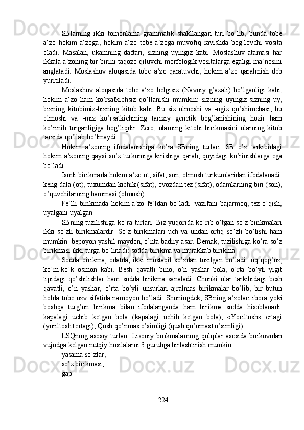 SBlarning   ikki   tomonlama   grammatik   shakllangan   turi   bo’lib,   bunda   tobe
a‘zo   hokim   a‘zoga,   hokim   a‘zo   tobe   a‘zoga   muvofiq   ravishda   bog’lovchi   vosita
oladi.   Masalan,   ukamning   daftari,   sizning   uyingiz   kabi.   Moslashuv   atamasi   har
ikkala a‘zoning bir-birini taqozo qiluvchi morfologik vositalarga egaligi ma‘nosini
anglatadi.   Moslashuv   aloqasida   tobe   a‘zo   qaratuvchi,   hokim   a‘zo   qaralmish   deb
yuritiladi.
Moslashuv   aloqasida   tobe   a‘zo   belgisiz   (Navoiy   g’azali)   bo’lganligi   kabi,
hokim   a‘zo   ham   ko’rsatkichsiz   qo’llanishi   mumkin:   sizning   uyingiz-sizning   uy,
bizning   kitobimiz-bizning   kitob   kabi.   Bu   siz   olmoshi   va   -ngiz   qo’shimchasi,   bu
olmoshi   va   -miz   ko’rsatkichining   tarixiy   genetik   bog’lanishining   hozir   ham
ko’rinib   turganligiga   bog’liqdir.   Zero,   ularning   kitobi   birikmasini   ularning   kitob
tarzida qo’llab bo’lmaydi.
Hokim   a‘zoning   ifodalanishiga   ko’ra   SBning   turlari.   SB   o’z   tarkibidagi
hokim a‘zoning qaysi  so’z turkumiga kirishiga qarab, quyidagi ko’rinishlarga ega
bo’ladi.
Ismli birikmada hokim a‘zo ot, sifat, son, olmosh turkumlaridan ifodalanadi:
keng dala (ot), tuxumdan kichik (sifat), ovozdan tez (sifat), odamlarning biri (son),
o’quvchilarning hammasi (olmosh).
Fe‘lli   birikmada   hokim   a‘zo   fe‘ldan  bo’ladi:   vazifani   bajarmoq,  tez   o’qish,
uyalgani uyalgan.
SBning tuzilishiga ko’ra turlari. Biz yuqorida ko’rib o’tgan so’z birikmalari
ikki   so’zli   birikmalardir.   So’z   birikmalari   uch   va   undan   ortiq   so’zli   bo’lishi   ham
mumkin: bepoyon yashil maydon, o’nta badiiy asar. Demak, tuzilishiga ko’ra so’z
birikmasi ikki turga bo’linadi: sodda birikma va murakkab birikma.
Sodda   birikma,   odatda,   ikki   mustaqil   so’zdan   tuzilgan   bo’ladi:   oq   qog’oz,
ko’m-ko’k   osmon   kabi.   Besh   qavatli   bino,   o’n   yashar   bola,   o’rta   bo’yli   yigit
tipidagi   qo’shilishlar   ham   sodda   birikma   sanaladi.   Chunki   ular   tarkibidagi   besh
qavatli,   o’n   yashar,   o’rta   bo’yli   unsurlari   ajralmas   birikmalar   bo’lib,   bir   butun
holda tobe uzv sifatida namoyon bo’ladi. Shuningdek, SBning a‘zolari ibora yoki
boshqa   turg’un   birikma   bilan   ifodalanganda   ham   birikma   sodda   hisoblanadi:
kapalagi   uchib   ketgan   bola   (kapalagi   uchib   ketgan+bola),   «Yoriltosh»   ertagi
(yoriltosh+ertagi), Qush qo’nmas o’simligi (qush qo’nmas+o’simligi)
LSQning asosiy turlari. Lisoniy birikmalarning qoliplar asosida birikuvidan
vujudga kelgan nutqiy hosilalarni 3 guruhga birlashtirish mumkin:
yasama so’zlar;
so’z birikmasi;
gap.
224 