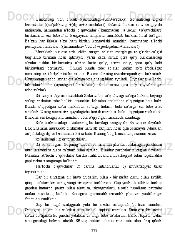 Osmondagi   uch   o’rdak   ((osmondagi+(uch+o’rdak)),   xo’jalikdagi   ilg’or
terimchilar   ((xo’jalikdagi   +(ilg’or+terimchilar))   SBlarida   hokim   so’z   kengayishi
natijasida,   hammadan   a‘lochi   o’quvchilar   ((hammadan   +a‘lochi)   +o’quvchilar))
birikmasida   esa   tobe   a‘zo   kengayishi   natijasida   murakkab   birikma   hosil   bo’lgan.
Ba‘zan   har   ikkala   a‘zo   ham   birdan   kengayishi   mumkin:   hammadan   a‘lochi
peshqadam talabalar: ((hammadan+ ‘lochi) +(peshqadam +talabalar))
Murakkab   birikmalarda   oldin   turgan   so’zlar   oxirgisiga   to’g’ridan-to’g’ri
bog’lanib   birikma   hosil   qilmaydi,   ya‘ni   katta   semiz   qora   qo’y   birikmasidagi
a‘zolar   ushbu   birikmaning   o’zida   katta   qo’y,   semiz   qo’y,   qora   qo’y   kabi
birikuvlarni   bermaydi.     Chunki   bunda   tobe   so’zlar   hokim   so’z   ifodalagan
narsaning turli belgilarini ko’rsatadi. Bu esa ularning uyushmaganligini ko’rsatadi.
Uyushmagan tobe uzvlar esa o’ziga xos ohang bilan aytiladi. Qiyoslang: A‘lochi,
bilimdon   bolalar   (uyushgan   tobe   so’zlar).     Katta   semiz   qora   qo’y     (uyushmagan
tobe so’zlar)
SB zanjiri. Ayrim murakkab SBlarda bir so’z oldingi so’zga hokim, keyingi
so’zga   nisbatan   tobe   bo’lishi   mumkin:   Masalan:   maktabda   o’qiyotgan   bola   kabi.
Bunda   o’qiyotgan   so’zi   maktabda   so’ziga   hokim,   bola   so’ziga   esa   tobe   a‘zo
sanaladi. Uning sxemasini quyidagicha berish mumkin: bola o’qiyotgan maktabda.
Birikma esa kengayishi mumkin: bola o’qiyotgan maktabda kunduzgi…
So’z   birikmasidagi   a‘zolarning   bu   tarzdagi   kengayishi   SB   zanjiri   deyiladi.
Lekin hamma murakkab birikmalar ham SB zanjirini hosil qila bermaydi. Masalan,
xo’jalikdagi ilg’or terimchilar SB si kabi. Buning bog’lanishi zanjirsimon emas: 
xo’jalikdagi ilg’or terimchilar…
SB va sintagma. Gapning tuzilish va mazmun jihatdan birlashgan parchalari
nutq jarayonida qisqa to’xtam bilan ajraladi. Bunday parchalar sintagma deyiladi.
Masalan:   A‘lochi   o’quvchilar   barcha   imtihonlarni   muvaffaqiyat   bilan  topshirdilar
gapi uchta sintagmaga bo’linadi:  
1)a‘lochi   o’quvchilar;   2)   barcha   imtihonlarni;   3)   muvaffaqiyat   bilan
topshirdilar.
Har   bir   sintagma   bir   havo   chiqarish   bilan   -   bir   nafas   kuchi   bilan   aytilib,
qisqa   to’xtamdan so’ng yangi sintagma boshlanadi. Gap yaxlitlik sifatida boshqa
gapdan   kattaroq   pauza   bilan   ajratilsa,   sintagmalarni   ajratib   turadigan   pauzalar
undan   kichikroq   bo’ladi.   Sintagma   grammatik-semantik   jihatdan   yaxlitlangan
fonetik butunlikdir.
Gap   bir   tugal   sintagmali   yoki   bir   necha   sintagmali   bo’lishi   mumkin.
Sintagma   ba‘zan   bir   so’zdan   ham   tashkil   topishi   mumkin.   Sintagma   bir   necha
so’zli bo’lganda ko’pincha yetakchi va unga tobe so’zlardan tashkil topadi. Lekin
sintagmadagi   hokim   tobelik   SBdagi   hokim   tobelik   munosabatidan   farq   qiladi.
225 