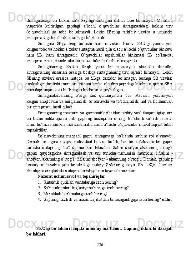 Sintagmadagi   bir   hokim   so’z   keyingi   sintagma   uchun   tobe   bo’lmaydi.   Masalan,
yuqorida   keltirilgan   gapdagi   a‘lochi   o’quvchilar   sintagmasidagi   hokim   uzv
(o’quvchilar)   ga   tobe   bo’lolmaydi.   Lekin   SBning   tarkibiy   uzvida   u   uchinchi
sintagmadagi topshirdilar so’ziga tobelanadi. 
Sintagma   SBga   teng   bo’lishi   ham   mumkin.   Bunda   SBdagi   yonma-yon
kelgan tobe va hokim a‘zolar sintagma hosil qila oladi: a‘lochi o’quvchilar birikuvi
ham   SB,   ham   sintagmadir.   O’quvchilar   topshirdilar   birikmasi   SB   bo’lsa-da,
sintagma emas, chunki ular bir pauza bilan birlashtirilmagandir.
Sintagmaning   SBdan   farqli   yana   bir   xususiyati   shundan   iboratki,
sintagmaning   unsurlari   orasiga   boshqa   sintagmaning   uzvi   ajralib   kirmaydi.   Lekin
SBning   uzvlari   orasida   nutqda   bu   SBga   daxldor   bo’lmagan   boshqa   SB   uzvlari
joylashgan bo’lishi mumkin: kitobni kecha o’qidim gapidagi kitobni o’qidim SBsi
orasidagi unga daxli bo’lmagan kecha so’zi joylashgan.
Sintagmalanishning   o’ziga   xos   qonuniyatlari   bor.   Asosan,   yonma-yon
kelgan aniqlovchi va aniqlanmish, to’ldiruvchi va to’ldirilmish, hol va hollanmish
bir sintagmani hosil qiladi.
Sintagmaning mazmun va grammatik jihatdan nisbiy yaxlitlanganligiga uni
bir  butun  holda  ajratib  olib,  gapning  boshqa   bir  o’rniga  ko’chirib  ko’rish  asosida
amin bo’lish mumkin: Barcha imtihonlarni a‘lochi o’quvchilar muvaffaqiyat bilan
topshirdilar.
So’zlovchining   maqsadi   gapni   sintagmaga   bo’lishda   muhim   rol   o’ynaydi.
Demak,   sintagma   nutqiy,   individual   hodisa   bo’lib,   har   bir   so’zlovchi   bir   gapni
turlicha   sintagmaga   bo’lish   mumkin.   Masalan:   Salim   shofyor   akamning   o’rtog’i
gapini   quyidagicha   sintagmalash   va   uni   turlicha   tushunish   mumkin;   1.Salim   -
shofyor, akamning o’rtog’i. 2.Salim shofyor - akamning o’rtog’i. Demak, gapning
lisoniy   mohiyatini   gap   tarkibidagi   nutqiy   SBlarning   qaysi   SB   LSQsi   hosilasi
ekanligini aniqlashda sintagmalanishga ham tayanish mumkin.
Nazorat uchun savol va topshiriqlar
1. Sintaktik qurilish vositalariga izoh bering? 
2. So’z turkumlari lug’aviy ma‘nosiga izoh bering?
3. Murakkab birikmalarga izoh bering? 
4. Gapning tuzilish va mazmun jihatdan birlashganligiga izoh bering?  oldin 
              35.Gap bo‘laklari haqida umumiy ma’lumot. Gapning ikkinchi darajali
bo‘laklari.
226 