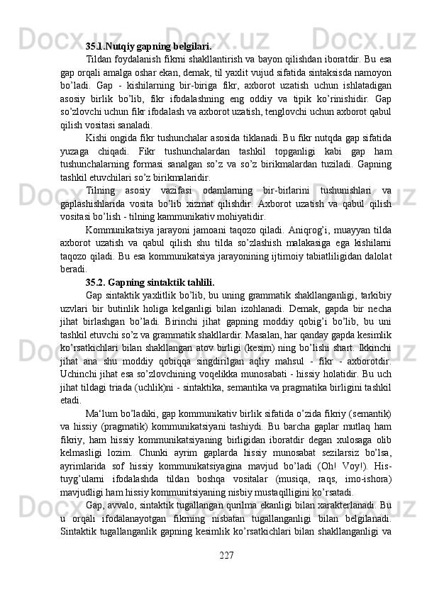 35.1.Nutqiy gapning belgilari.   
Tildan foydalanish fikrni shakllantirish va bayon qilishdan iboratdir. Bu esa
gap orqali amalga oshar ekan, demak, til yaxlit vujud sifatida sintaksisda namoyon
bo’ladi.   Gap   -   kishilarning   bir-biriga   fikr,   axborot   uzatish   uchun   ishlatadigan
asosiy   birlik   bo’lib,   fikr   ifodalashning   eng   oddiy   va   tipik   ko’rinishidir.   Gap
so’zlovchi uchun fikr ifodalash va axborot uzatish, tenglovchi uchun axborot qabul
qilish vositasi sanaladi. 
Kishi ongida fikr tushunchalar asosida tiklanadi. Bu fikr nutqda gap sifatida
yuzaga   chiqadi.   Fikr   tushunchalardan   tashkil   topganligi   kabi   gap   ham
tushunchalarning   formasi   sanalgan   so’z   va   so’z   birikmalardan   tuziladi.   Gapning
tashkil etuvchilari so’z birikmalaridir. 
Tilning   asosiy   vazifasi   odamlarning   bir-birlarini   tushunishlari   va
gaplashishlarida   vosita   bo’lib   xizmat   qilishdir.   Axborot   uzatish   va   qabul   qilish
vositasi bo’lish - tilning kammunikativ mohiyatidir. 
Kommunikatsiya   jarayoni   jamoani   taqozo   qiladi.   Aniqrog’i,   muayyan   tilda
axborot   uzatish   va   qabul   qilish   shu   tilda   so’zlashish   malakasiga   ega   kishilarni
taqozo qiladi. Bu esa kommunikatsiya jarayonining ijtimoiy tabiatliligidan dalolat
beradi.
35.2. Gapning sintaktik tahlili.
Gap sintaktik yaxlitlik bo’lib, bu uning grammatik shakllanganligi, tarkibiy
uzvlari   bir   butinlik   holiga   kelganligi   bilan   izohlanadi.   Demak,   gapda   bir   necha
jihat   birlashgan   bo’ladi.   Birinchi   jihat   gapning   moddiy   qobig’i   bo’lib,   bu   uni
tashkil etuvchi so’z va grammatik shakllardir. Masalan, har qanday gapda kesimlik
ko’rsatkichlari  bilan  shakllangan  atov  birligi  (kesim)  ning  bo’lishi   shart.  Ikkinchi
jihat   ana   shu   moddiy   qobiqqa   singdirilgan   aqliy   mahsul   -   fikr   -   axborotdir.
Uchinchi jihat esa so’zlovchining voqelikka munosabati - hissiy holatidir. Bu uch
jihat tildagi triada (uchlik)ni - sintaktika, semantika va pragmatika birligini tashkil
etadi.
Ma‘lum bo’ladiki, gap kommunikativ birlik sifatida o’zida fikriy (semantik)
va   hissiy   (pragmatik)   kommunikatsiyani   tashiydi.   Bu   barcha   gaplar   mutlaq   ham
fikriy,   ham   hissiy   kommunikatsiyaning   birligidan   iboratdir   degan   xulosaga   olib
kelmasligi   lozim.   Chunki   ayrim   gaplarda   hissiy   munosabat   sezilarsiz   bo’lsa,
ayrimlarida   sof   hissiy   kommunikatsiyagina   mavjud   bo’ladi   (Oh!   Voy!).   His-
tuyg’ularni   ifodalashda   tildan   boshqa   vositalar   (musiqa,   raqs,   imo-ishora)
mavjudligi ham hissiy kommunitsiyaning nisbiy mustaqilligini ko’rsatadi. 
Gap, avvalo, sintaktik tugallangan qurilma ekanligi bilan xarakterlanadi. Bu
u   orqali   ifodalanayotgan   fikrning   nisbatan   tugallanganligi   bilan   belgilanadi.
Sintaktik  tugallanganlik   gapning  kesimlik  ko’rsatkichlari  bilan  shakllanganligi   va
227 