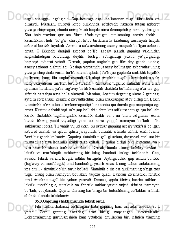 tugal   ohangga     egaligidir.   Gap   kesimga   ega     bo’lmasdan   tugal   fikr   ifoda   eta
olmaydi.   Masalan,   chiroyli   kitob   birikuvida   so’zlovchi   nazarda   tutgan   axborot
yuzaga chiqmagan, chunki uning kitob haqida nima demoqchiligi ham aytilmagan.
Shu   bois   mazkur   qurilma   fikrni   ifodalaydigan   qurilmaning   asosiy   shakli   -
kesimlikdan   holi.   To’g’ri,   chiroyli   kitob   birikmasida   kitobning   xususiyati   haqida
axborot bordek tuyuladi. Ammo u so’zlovchining asosiy maqsadi bo’lgan axborot
emas.   U   ikkinchi   darajali   axborot   bo’lib,   asosiy   planda   gapning   yakunidan
anglashiladigan   kitobning,   deylik,   borligi,   sotilganligi   yoxud   yo’qolganligi
haqidagi   axborot   yotadi.   Demak,   gapdan   anglashilgan   fikr   deyilganda,   undagi
asosiy axborot tushuniladi. Boshqa yordamchi, asosiy bo’lmagan axborotlar uning
yuzaga chiqishida vosita bo’lib xizmat qiladi. (To’liqsiz gaplarda sintaktik tugallik
bo’lmasa,   ham,   fikr   anglashaveradi.   Ulardagi   sintaktik   tugallik   kontekstdan   yoki
nutq   vaziyatidan   ma‘lum   bo’lib   turadi).       Sintaktik   tugallik   sintaktik   o’rin   bilan
ajralmas holdadir, ya‘ni lug’aviy birlik kesimlik shaklida bo’lishining o’zi uni gap
sifatida qarashga asos bo’la olmaydi. Masalan, Aytdim deganing nimasi? gapidagi
aytdim so’z shakli kesimlik ko’rsatkichlari bilan shakllangan atov birligidir. Lekin
u kesimlik o’rni bilan ta‘mnlanmaganligi bois ushbu qurshovda gap maqomiga ega
emas. Kesimlik shaklidagi so’z gap bo’lishi uchun kesimlik maqomiga ega bo’lishi
kerak.   Sintaktik   tugallanganlik   kesimlik   shakli   va   o’rni   bilan   belgilanar   ekan,
bunda   tilning   yaxlit   vujudligi   yana   bir   karra   yaqqol   namoyon   bo’ladi.     Til
sathlardan iborat. Til yahlit vujud ekan, bu sathlar gapning asosiy vazifasi bo’lgan
axborot   uzatish   va   qabul   qilish   jarayonida   butunlik   sifatida   ishtirk   etish   lozim.
Buni biz gapda ko’ramiz. Gapning sintaktik tugalligi uchun, dastavval, ma‘lum bir
mustaqil  so’z va kesimlik shakli  talab etiladi. O’qidim  birligi  o’qi  leksemasi  va -
dim   kesimlik   shakli   birikuvidan   iborat.   Demak,   bunda   tilning   tarkibiy   uzvlari   -
leksik   va   morfologik   sathlarining   birlikdagi   harakati   ko’zga   tashlanadi.   Gap,
avvalo,   leksik   va   morfrlogik   sathlar   birligidir.   Aytilganidek,   gap   uchun   bu   ikki
(lug’aviy va morfologik) omil hamkorligi yetarli emas. Uning uchun sintaksisning
xos omili - sintaktik o’rin zarur bo’ladi. Sintaktik o’rin esa qurilmaning o’ziga xos
tugal   ohang   bilan   namoyon   bo’lishini   taqozo   qiladi.   Bundan   ko’rinadiki,   fonetik
omil   sintaktik   tugallikka   yakun   yasaydi.   Demak,   gapda   tilning   barcha   sathlari   -
leksik,   morfologik,   sintaktik   va   fonetik   sathlar   yaxlit   vujud   sifatida   namoyon
bo’ladi, voqelanadi. Quyida ularning har biriga bir butunlikning bo’laklari sifatida
alohida-alohida to’xtalamiz.
35.3.Gapning shakllanishida leksik omil.  
Fikr   tushunchalarsiz   bo’lmagani   kabi   gapning   ham   asosida,   avvalo,   so’z
yotadi.   Zero,   gapning   asosidagi   atov   birligi   voqelangan   leksemalardir.
Leksemalarning   guruhlanishida   ham   yetakchi   omillardan   biri   sifatida   ularning
228 