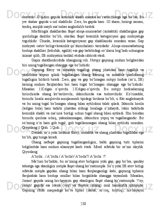 iboratdir. O’qidim gapida kesimlik shakli maxsus ko’rsatkichlarga ega bo’lsa, Bu
yer shahar gapida u nol shakllidir. Zero, bu gapda ham   III shaxs, hozirgi zamon,
tasdiq, aniqlik mayli ma‘nolari anglashilib turibdi.
Morfologik   shakllardan   faqat   aloqa-munosabat   (sintaktik)   shakllargina   gap
qurilishiga   daxldor   bo’lib,   ulardan   faqat   kesimlik   kategoriyasi   gap   mohiyatiga
tegishlidir.   Chunki,   kesimlik   kategoriyasiz   gap   shakllanishi   mumkin   emas.   Gap
mohiyati «atov birligi+kesimlik qo’shimchalari» tarzidadir. Aloqa-munosabatning
boshqa shakllari (kelishik, egalik) esa gap tarkibidagi so’zlarni bog’lash uchungina
xizmat qilib, SB mohiyatini tashkil etishda ishtirok etadi.
Gapni   shakllantirishda   ohangning   roli.   Nutqiy   gapning   muhim   belgilaridan
biri uning tugallangan ohangga ega bo’lishidir.
Gapning   fikriy   va   sintaktik   tugalligi   ohang   jihatidan   ham   tugallik   va
yaxlitlikni   taqozo   qiladi:   tugallangan   ohang   fikrning   va   sintaktik   qurilishning
tugalligini   bildirib   turadi.   Zero,   gap   va   gap   bo’lmagan   nutqiy   hodisa   (so’z,   SB)
larning   muhim   farqlaridan   biri   ham   tugal   bo’lmagan   ohangga   ega   bo’lishidir.
Masalan:   1.Kelgan   o’quvchi.   2.Kelgan-o’quvchi.   Bu   nutqiy   hodisalarning
birinchisida   ohang   ko’tariluvchi,   ikkinchisida   esa   tushuvchidir.   Ko’rinadiki,
birinchi  hosila aniqlovchi-aniqlanmish tipidagi  birikma bo’lib, u fikr  anglatmaydi
va   bu   uning   tugal   bo’lmagan   ohang   bilan   aytilishini   talab   qiladi.   Ikkinchi   hosila
(kelgan   bola)   ham   tarkibi   jihatdan   oldingi   hosilaga   o’xshaydi,   lekin   tarkibida
kesimlik  shakli   va  ma‘nosi   borligi  uchun  tugal  ohang   bilan   aytiladi.   Shu  boisdan
birinchi   qurilma   ochiq,   yakunlanmagan,   ikkinchisi   yopiq   va   tugallangandir.   Bir
so’zning   o’zi   ham   goh   tugal,   goh   tugallanmagan   ohang   bilan   aytilishi   mumkin.
Qiyoslang:1.Qish. 2.Qish ... 
Demak, so’z yoki birikma fikriy, sintaktik va ohang jihatidan tugallikka ega
bo’lib, gap tusiga kiradi. 
Ohang   nafaqat   gapning   tugallanganligini,   balki   gapning   turli   tiplarini
belgilashda   ham   muhim   ahamiyat   kasb   etadi.   Misol   sifatida   bir   so’zni   olaylik.
Qiyoslang: 
A‘lochi.../ A‘lochi./ A‘lochi!/ A‘lochi?/ A‘lochi. !?
Ma‘lum   bo’ladiki,  bu   so’zning   atov  birligimi   yoki   gap,   gap  bo’lsa,   qanday
tabiatga ega ekanligini nutqda faqat ohang ko’rsatmoqda. So’z yoki SB atov birligi
sifatida   nutqda   gapdan   ohang   bilan   ham   farqlanganligi   kabi,   gapning   tiplarini
farqlashda   ham   boshqa   omillar   bilan   birgalikda   ohangga   tayaniladi.   Masalan,
Jonim!   gapida   uning   his-hayajon   gap   ekanligini   faqat   ohang   ko’rsatmoqda.   Voy,
jonim!   gapida   esa   leksik   (voy)   va   fonetik   (ohang)   omil   hamkorlik   qilmoqda.
Gapning   ifoda   maqsadiga   ko’ra   tiplari   (darak,   so’roq,   buyruq),   his-hayajon
230 