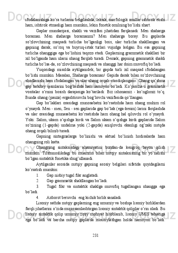 ifodalanishiga ko’ra turlarini belgilashda, leksik, morfologik omillar ishtirok etishi
ham, ishtirok etmasligi ham mumkin, lekin fonetik omilning bo’lishi shart.
Gaplar   mundarijasi,   shakli   va   vazifasi   jihatidan   farqlanadi:   Men   shaharga
boraman.   Men   shaharga   boramanmi?   Men   shaharga   boray.   Bu   gaplarda
so’zlovchining   maqsadi   turlicha   bo’lganligi   bois,   ular   turlicha   shakllangan   va
gapning   darak,   so’roq   va   buyruq-istak   turlari   vujudga   kelgan.   Bu   esa   gapning
turlicha ohanggiga ega bo’lishini taqozo etadi. Gaplarning grammatik shakllari bir
xil bo’lganda ham  ularni ohang farqlab turadi. Demak, gapning grammatik shakli
turlicha bo’lsa-da, so’zlovchining maqsadi va ohanggi har doim muvofiq bo’ladi. 
Yuqoridagi   misolda   aytilganidek,   bir   gapda   turli   xil   maqsad   ifodalangan
bo’lishi mumkin. Masalan, Shaharga boraman! Gapida darak bilan so’zlovchining
shodlanishi ham ifodalangan va ular ohang orqali «tasdiqlangan». Ohang qo’shma
gap tarkibiy qismlarini bog’lashda ham namoyon bo’ladi. Ko’pincha u grammatik
vositalar   o’rnini   bosish   darajasiga   ko’tariladi:   Biz   ishonamiz   -   ko’nglimiz   to’q.
Bunda ohang (pauza) ergashtiruvchi bog’lovchi vazifasida qo’llangan. 
Gap   bo’laklari   orasidagi   munosabatni   ko’rsatishda   ham   ohang   muhim   rol
o’ynaydi. Men - men, Sen - sen gaplarida gap bo’lak (ega-kesim) larini farqlashda
va   ular   orasidagi   munasabatni   ko’rsatishda   ham   ohang   hal   qiluvchi   rol   o’ynaydi.
Yoki:   Salim,   ukam   o’qishga   kirdi   va   Salim   ukam   o’qishga   kirdi   gaplarida   Salim
so’zining   (1-gapda)   undalma   yoki   (2-gapda)   aniqlovchi   ekanligi   og’zaki   nutqda
ohang orqali bilinib turadi. 
Gapning   sintagmalarga   bo’linishi   va   aktual   bo’linish   hodisalarda   ham
ohangning roli katta.
Ohangning   sintaksisdagi   ahamiyatini   bundan-da   kengroq   bayon   qilish
mumkin.   Tilshunoslikdagi   bu   muammo   bilan   nutqiy   sintaksisning   bir   yo’nalishi
bo’lgan sintaktik fonetika shug’ullanadi.
Aytilganlar   asosida   nutqiy   gapning   asosiy   belgilari   sifatida   quyidagilarni
ko’rsatish mumkin: 
1. Gap nisbiy tugal fikr anglatadi.
2. Gap grammatik shakllangan bo’ladi.
3. Tugal   fikr   va   sintaktik   shaklga   muvofiq   tugallangan   ohangga   ega
bo’ladi.  
4. Axborot beruvchi  eng kichik birlik sanaladi.
Lisoniy sathda nutqiy gaplarning eng umumiy va boshqa lisoniy birliklardan
farqli jihatlarini o’zida mujassamlashtirgan lisoniy sintaktik qoliplar o’rin oladi. Bu
lisoniy   sintaktik   qolip   umumiy   zotiy   mohiyat   hisoblanib,   lisoniy   UMIS   tabiatiga
ega   bo’ladi   va   barcha   nutqiy   gaplarda   xususiylashgan   holda   namoyon   bo’ladi.
231 