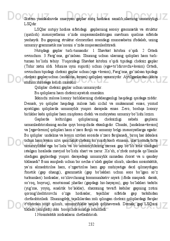 Sistem   yondashuvda   muayyan   gaplar   nutq   hodisasi   sanalib,ularning   umumiyligi
LSQdir.
LSQlar   nutqiy   hodisa   sifatidagi     gaplarning   asosiy   grammatik   va   struktur
(qurilish)   xususiyatlarini   o’zida   mujassamlashtirgan   mavhum   qurilma   sifatida
yashaydi.   Bu   gapning   struktur   elementlari   orasidagi   munosabatni   ifodalab,   uning
umumiy grammatik ma‘nosini o’zida mujassamlashtiradi.
Nutqdagi   gaplar   turli-tumandir:   1   Shavkat   kitobni   o’qidi.   2   Ortadi
sevinchim.   3   Farg’ona,   go’zalsan.   Shuning   uchun   ularning   qoliplari   ham   turli-
tuman   bo’lishi   tabiiy.   Yuqoridagi   Shavkat   kitobni   o’qidi   tipidagi   cheksiz   gaplar
(Tohir   xatni   oldi.   Munisa   uyni   supirdi)   uchun   (ega+to’ldiruvchi+kesim)   Ortadi,
sevinchim tipidagi cheksiz gaplar uchun (ega +kesim), Farg’ona, go’zalsan tipidagi
cheksiz gaplar uchun (undalma, kesim) qoliplari umumiydir. Aytilganlardan ikkita
muhim xulosaga kelish mumkin: 
Qoliplar cheksiz gaplar uchun umumiydir.  
Bu qoliplarni ham cheksiz ajratish mumkin.  
Ikkinchi xulosa lisoniy birliklarning cheklanganligi haqidagi qoidaga ziddir.
Demak,   yo   qoliplar   haqidagi   xulosa   hali   izchil   va   mukammal   emas,   yoxud
ajratilgan   qoliplarda   umumiylik   yuqori   darajada   emas.   Zero,   boshqa   lisoniy
birliklar kabi qoliplar ham miqdoran chekli va mohiyatan umumiy bo’lishi lozim.
Gaplarda   keltirilgan   qoliplarning   cheksizligi   sababi   gaplarni
umumlashtirishning ancha  quyi   bosqichida  ekanligidir. Chunki,  [undalma+kesim]
va [ega+kesim] qoliplari ham o’zaro farqli va umumiy belgi-xususiyatlarga egadir.
Bu qoliplar  undalma va kesim uzvlari asosida o’zaro farqlanadi, biroq har ikkalasi
uchun ham kesim uzvi qanchalik cheksiz ko’rinish kasb etmasin, ular lisonda bitta
umumiylikka   ega   bo’lishi   va   bu   umumiylikning   zarrasi   gap   bo’lib   kela   oladigan
istalgan hosilada mavjud bo’lishi  shart  va zarur. Xo’sh, o‘zbek nutqida qo’llanila
oladigan   gaplardagi   yuqori   darajadagi   umumiylik   nimadan   iborat   va   u   qanday
tiklanadi? Buni aniqlash uchun bir necha o’nlab gaplar olinib, ulardan nosintaktik,
ya‘ni   almashtirilsa   ham,   o’zgartirilsa   ham   gap   mohiyatiga   daxl   qilmaydigan
fonetik   (gap   ohangi),   grammatik   (gap   bo’laklari   uchun   asos   bo’lgan   so’z
turkumlari)  hodisalar, so’zlovchining kommunikativ niyati  (ifoda maqsadi:  darak,
so’roq,   buyruq),   emotsional   jihatlar   (gapdagi   his-hayajon),   gap   bo’laklari   tarkibi
(yig’ma,   yoyiq,   analitik   bo’laklar),   shaxsning   tavsifi   kabilar   gapning   zotini
qorong’ilashtiruvchi   o’zga   hodisalar,   tajallilar   sifatida   gap   tarkibidan
chetlashtiriladi. Shuningdek, tajallilardan xoli qilingan cheksiz qoliplardagi farqlar
e‘tibordan   soqit   qilinib,   umumiyliklar   saqlab   qolinaveradi.   Demak,   gap   LSQsini
tiklash (aniqlash) ikki  bosqichda amalga oshiriladi:
1.Nosintaktik xodisalarni chetlashtirish.
232 